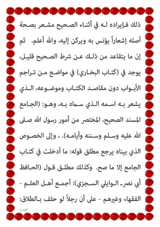 ١٨٣
‫ﺑﺼـﺤﺔ‬ ‫ﻣﺸـﻌﺮ‬ ‫اﻟﺼـﺤﻴﺢ‬ ‫أﺛﻨـﺎء‬ ‫ﰲ‬ ‫ﻟـﻪ‬ ‫اده‬‫ﺮ‬‫ﻓـﺈﻳ‬ ‫ذﻟﻚ‬
‫أﻋﻠﻢ‬ ‫وﷲ‬ ،‫إﻟﻴﻪ‬ ‫وﻳﺮﻛﻦ‬ ‫ﺑﻪ‬ ‫ﻳﺆﻧﺲ‬ ً‫ا‬‫ر‬‫إﺷﻌﺎ‬ ‫أﺻﻠﻪ‬
.
‫ﺛﻢ‬
‫ﻋـ‬ ‫ذﻟـﻚ‬ ‫ﻣﻦ‬ ‫ﻳﺘﻘﺎﻋﺪ‬ ‫ﻣﺎ‬ ‫إن‬
،‫ﻗﻠﻴـﻞ‬ ‫اﻟﺼـﺤﻴﺢ‬ ‫ﴍط‬ ‫ﻦ‬
‫ﰲ‬ ‫ﻳﻮﺟﺪ‬
)
‫اﻟﺒﺨـﺎري‬ ‫ﻛﺘـﺎب‬
(
‫اﺟﻢ‬‫ﺮ‬‫ﺗـ‬ ‫ﻣـﻦ‬ ‫ﻣﻮاﺿـﻊ‬ ‫ﰲ‬
‫ـﺬي‬‫ـ‬‫اﻟ‬ ،‫ـﻮﻋﻪ‬‫ـ‬‫وﻣﻮﺿ‬ ‫ـﺎب‬‫ـ‬‫اﻟﻜﺘ‬ ‫ـﺪ‬‫ـ‬‫ﻣﻘﺎﺻ‬ ‫دون‬ ‫ـﻮاب‬‫ـ‬‫اﻷﺑ‬
‫وﻫـﻮ‬ ،‫ﺑـﻪ‬ ‫ﺳـامه‬ ‫اﻟـﺬي‬ ‫اﺳـﻤﻪ‬ ‫ﺑـﻪ‬ ‫ﻳﺸﻌﺮ‬
:
)
‫اﻟﺠـﺎﻣﻊ‬
‫ﺻـﲆ‬ ‫ﷲ‬ ‫رﺳﻮل‬ ‫أﻣﻮر‬ ‫ﻣﻦ‬ ‫اﳌﺨﺘﴫ‬ ،‫اﻟﺼﺤﻴﺢ‬ ‫اﳌﺴﻨﺪ‬
‫وأﻳﺎﻣـﻪ‬ ‫وﺳـﻨﻨﻪ‬ ‫وﺳـﻠﻢ‬ ‫ﻋﻠﻴﻪ‬ ‫ﷲ‬
(
.
‫اﻟﺨﺼـﻮص‬ ‫وإﱃ‬ ،
‫ﻳﺮﺟﻊ‬ ‫ﺑﻴﻨﺎه‬ ‫اﻟﺬي‬
‫ﻗﻮﻟﻪ‬ ‫ﻣﻄﻠﻖ‬
:
‫ﻛﺘـﺎب‬ ‫ﰲ‬ ‫أدﺧﻠﺖ‬ ‫ﻣﺎ‬
‫ﺻﺢ‬ ‫ﻣﺎ‬ ‫إﻻ‬ ‫اﻟﺠﺎﻣﻊ‬
.
‫ﻗـﻮل‬ ‫ﻣﻄﻠـﻖ‬ ‫وﻛﺬﻟﻚ‬
)
‫اﻟﺤـﺎﻓﻆ‬
‫ـﺠﺰي‬‫ـ‬‫اﻟﺴ‬ ‫ـﻮاﻳﲇ‬‫ـ‬‫اﻟ‬ ‫ـ‬‫ـ‬‫ﻧﴫ‬ ‫أيب‬
(
:
‫ـﻢ‬‫ـ‬‫اﻟﻌﻠ‬ ‫ـﻞ‬‫ـ‬‫أﻫ‬ ‫ـﻊ‬‫ـ‬‫أﺟﻤ‬
-
‫وﻏريﻫﻢ‬ ‫اﻟﻔﻘﻬﺎء‬
-
‫ﺑـﺎﻟﻄﻼق‬ ‫ﺣﻠﻒ‬ ‫ﻟﻮ‬ ً‫ﻼ‬‫رﺟ‬ ‫أن‬ ‫ﻋﲆ‬
:
 
