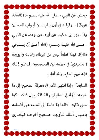 ١٨٥
‫اﻟﻨﺒﻲ‬ ‫ﻋﻦ‬ ‫ﺟﺤﺶ‬
-
‫وﺳﻠﻢ‬ ‫ﻋﻠﻴﻪ‬ ‫ﷲ‬ ‫ﺻﲆ‬
-
:
)
)
‫اﻟﻔﺨﺬ‬
‫ﻋﻮرة‬
(
(
.
‫اﻟﻐﺴـﻞ‬ ‫أﺑـﻮاب‬ ‫ﻣـﻦ‬ ‫ﺑـﺎب‬ ‫أول‬ ‫ﰲ‬ ‫وﻗﻮﻟـﻪ‬
:
‫اﻟﻨﺒـﻲ‬ ‫ﻋﻦ‬ ،‫ﺟﺪه‬ ‫ﻋﻦ‬ ،‫أﺑﻴﻪ‬ ‫ﻋﻦ‬ ،‫ﺣﻜﻴﻢ‬ ‫ﺑﻦ‬ ‫ﺑﻬﺰ‬ ‫وﻗﺎل‬
-
‫ـﻠﻢ‬‫ـ‬‫وﺳ‬ ‫ـﻪ‬‫ـ‬‫ﻋﻠﻴ‬ ‫ﷲ‬ ‫ـﲆ‬‫ـ‬‫ﺻ‬
:
)
)
‫ـﺘﺤﻲ‬‫ـ‬‫ﻳﺴ‬ ‫أن‬ ‫ـﻖ‬‫ـ‬‫أﺣ‬ ‫ﷲ‬
‫ﻣﻨﻪ‬
(
(
.
‫ﻳﻮرده‬ ‫مل‬ ‫وﻟﺬﻟﻚ‬ ،‫ﴍﻃﻪ‬ ‫ﻣﻦ‬ ‫ﻟﻴﺲ‬ ً‫ﺎ‬‫ﻗﻄﻌ‬ ‫ﻓﻬﺬا‬
)
‫اﻟﺤﻤﻴﺪي‬
(
‫ﻓـﺎﻋﻠﻢ‬ ،‫اﻟﺼـﺤﻴﺤني‬ ‫ﺑني‬ ‫ﺟﻤﻌﻪ‬ ‫ﰲ‬
‫ذﻟـﻚ‬
‫أﻋﻠﻢ‬ ‫وﷲ‬ ، ٍ
‫ﺧﺎف‬ ‫ﻣﻬﻢ‬ ‫ﻓﺈﻧﻪ‬
.
‫اﻟﺴﺎﺑﻌﺔ‬
:
‫ﻣﺎ‬ ‫إﱃ‬ ‫اﻟﺼﺤﻴﺢ‬ ‫ﻣﻌﺮﻓﺔ‬ ‫ﰲ‬ ‫اﻷﻣﺮ‬ ‫اﻧﺘﻬﻰ‬ ‫وإذا‬
‫ذﻟﻚ‬ ‫ﺑﺒﻴﺎن‬ ‫اﻟﻜﺎﻓﻠﺔ‬ ‫ﺗﺼﺎﻧﻴﻔﻬﻢ‬ ‫ﰲ‬ ‫اﻷمئﺔ‬ ‫ﺧﺮﺟﻪ‬
-
‫ﻛام‬
‫ذﻛﺮه‬ ‫ﺳﺒﻖ‬
-
‫إﱃ‬ ‫ﻣﺎﺳﺔ‬ ‫ﻓﺎﻟﺤﺎﺟﺔ‬
‫أﻗﺴﺎﻣﻪ‬ ‫ﻋﲆ‬ ‫اﻟﺘﻨﺒﻴﻪ‬
‫ـﻚ‬‫ـ‬‫ذﻟ‬ ‫ـﺎر‬‫ـ‬‫ﺑﺎﻋﺘﺒ‬
.
‫ـﺄوﻟﻬام‬‫ـ‬‫ﻓ‬
:
‫ـﺎري‬‫ـ‬‫اﻟﺒﺨ‬ ‫ـﻪ‬‫ـ‬‫أﺧﺮﺟ‬ ‫ـﺤﻴﺢ‬‫ـ‬‫ﺻ‬
 