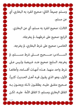 ١٨٦
ً‫ﺎ‬‫ﺟﻤﻴﻌ‬ ‫وﻣﺴﻠﻢ‬
.
‫اﻟﺜﺎين‬
:
‫ﺻﺤﻴﺢ‬
‫أي‬ ،‫اﻟﺒﺨﺎري‬ ‫ﺑﻪ‬ ‫اﻧﻔﺮد‬
‫ﻣﺴﻠﻢ‬ ‫ﻋﻦ‬
.
‫اﻟﺜﺎﻟﺚ‬
:
‫اﻟﺒﺨﺎري‬ ‫ﻋﻦ‬ ‫أي‬ ،‫ﻣﺴﻠﻢ‬ ‫ﺑﻪ‬ ‫اﻧﻔﺮد‬ ‫ﺻﺤﻴﺢ‬
.
‫اﺑﻊ‬‫ﺮ‬‫اﻟ‬
:
‫ﻳﺨﺮﺟﺎه‬ ‫مل‬ ،‫ﴍﻃﻬام‬ ‫ﻋﲆ‬ ‫ﺻﺤﻴﺢ‬
.
‫اﻟﺨﺎﻣﺲ‬
:
‫ﻳﺨﺮﺟﻪ‬ ‫مل‬ ،‫اﻟﺒﺨﺎري‬ ‫ﴍط‬ ‫ﻋﲆ‬ ‫ﺻﺤﻴﺢ‬
.
‫ــــﺎدس‬‫ـ‬‫اﻟﺴ‬
:
‫مل‬ ،‫ﻣﺴـــــﻠﻢ‬ ‫ﴍط‬ ‫ــــﲆ‬‫ـ‬‫ﻋ‬ ‫ﺻـــــﺤﻴﺢ‬
‫ﻳﺨﺮﺟﻪ‬
.
‫اﻟﺴﺎﺑﻊ‬
:
‫ﻋـﲆ‬ ‫وﻟـﻴﺲ‬ ،‫ﻏـريﻫام‬ ‫ﻋﻨـﺪ‬ ‫ﺻﺤﻴﺢ‬
‫ﻣﻨﻬام‬ ‫واﺣﺪ‬ ‫ﴍط‬
.
‫وأﻋﻼﻫـﺎ‬ ،‫أﻗﺴـﺎﻣﻪ‬ ‫أﻣﻬـﺎت‬ ‫ﻫـﺬه‬
ً‫ا‬‫ري‬‫ﻛﺜـ‬ ‫اﻟﺤـﺪﻳﺚ‬ ‫أﻫـﻞ‬ ‫ﻓﻴـﻪ‬ ‫ﻳﻘـﻮل‬ ‫اﻟﺬي‬ ‫وﻫﻮ‬ ،‫اﻷول‬
:
‫ـﻪ‬‫ـ‬‫ﻋﻠﻴ‬ ‫ـﻖ‬‫ـ‬‫ﻣﺘﻔ‬ ‫ـﺤﻴﺢ‬‫ـ‬‫ﺻ‬
.
‫ـﻪ‬‫ـ‬‫ﺑ‬ ‫ـﻮن‬‫ـ‬‫وﻳﻌﻨ‬ ‫ـﻚ‬‫ـ‬‫ذﻟ‬ ‫ـﻮن‬‫ـ‬‫ﻳﻄﻠﻘ‬
‫اﻷﻣﺔ‬ ‫اﺗﻔﺎق‬ ‫ﻻ‬ ،‫وﻣﺴﻠﻢ‬ ‫اﻟﺒﺨﺎري‬ ‫اﺗﻔﺎق‬
‫ﻋﻠﻴـﻪ‬
.
‫ﻟﻜـﻦ‬
 