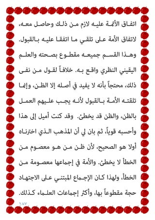 ١٨٧
،‫ـﻪ‬‫ـ‬‫ﻣﻌ‬ ‫ـﻞ‬‫ـ‬‫وﺣﺎﺻ‬ ‫ـﻚ‬‫ـ‬‫ذﻟ‬ ‫ـﻦ‬‫ـ‬‫ﻣ‬ ‫ﻻزم‬ ‫ـﻪ‬‫ـ‬‫ﻋﻠﻴ‬ ‫ـﺔ‬‫ـ‬‫اﻷمئ‬ ‫ـﺎق‬‫ـ‬‫اﺗﻔ‬
‫ﺑـﺎﻟﻘﺒﻮل‬ ‫ﻋﻠﻴـﻪ‬ ‫اﺗﻔﻘـﺎ‬ ‫ﻣـﺎ‬ ‫ﺗﻠﻘـﻲ‬ ‫ﻋـﲆ‬ ‫اﻷﻣﺔ‬ ‫ﻻﺗﻔﺎق‬
.
‫ـﻢ‬‫ـ‬‫واﻟﻌﻠ‬ ‫ـﺤﺘﻪ‬‫ـ‬‫ﺑﺼ‬ ‫ـﻮع‬‫ـ‬‫ﻣﻘﻄ‬ ‫ـﻪ‬‫ـ‬‫ﺟﻤﻴﻌ‬ ‫ـﻢ‬‫ـ‬‫اﻟﻘﺴ‬ ‫ـﺬا‬‫ـ‬‫وﻫ‬
‫ﺑـﻪ‬ ‫واﻗـﻊ‬ ‫اﻟﻨﻈﺮي‬ ‫اﻟﻴﻘﻴﻨﻲ‬
.
‫ﻧﻔـﻰ‬ ‫ﻣـﻦ‬ ‫ﻟﻘـﻮل‬ ً‫ﺎ‬‫ﺧﻼﻓـ‬
‫وإمنـﺎ‬ ،‫اﻟﻈـﻦ‬ ‫إﻻ‬ ‫أﺻـﻠﻪ‬ ‫ﰲ‬ ‫ﻳﻔﻴﺪ‬ ‫ﻻ‬ ‫ﺑﺄﻧﻪ‬ ً‫ﺎ‬‫ﻣﺤﺘﺠ‬ ،‫ذﻟﻚ‬
‫اﻟﻌ‬ ‫ـﻴﻬﻢ‬‫ـ‬‫ﻋﻠ‬ ‫ـﺐ‬‫ـ‬‫ﻳﺠ‬ ‫ـﻪ‬‫ـ‬‫ﻷﻧ‬ ‫ـﺎﻟﻘﺒﻮل‬‫ـ‬‫ﺑ‬ ‫ـﺔ‬‫ـ‬‫اﻷﻣ‬ ‫ـﻪ‬‫ـ‬‫ﺗﻠﻘﺘ‬
‫ـﻞ‬‫ـ‬‫ﻤ‬
‫ﻳﺨﻄﺊ‬ ‫ﻗﺪ‬ ‫واﻟﻈﻦ‬ ،‫ﺑﺎﻟﻈﻦ‬
.
‫ﻫﺬا‬ ‫إﱃ‬ ‫أﻣﻴﻞ‬ ‫ﻛﻨﺖ‬ ‫وﻗﺪ‬
‫اﺧﱰﻧـﺎه‬ ‫اﻟـﺬي‬ ‫اﳌﺬﻫﺐ‬ ‫أن‬ ‫ﱄ‬ ‫ﺑﺎن‬ ‫ﺛﻢ‬ ،ً‫ﺎ‬‫ﻗﻮﻳ‬ ‫وأﺣﺴﺒﻪ‬
‫ﻣـﻦ‬ ‫ﻣﻌﺼـﻮم‬ ‫ﻫـﻮ‬ ‫ﻣـﻦ‬ ‫ﻇـﻦ‬ ‫ﻷن‬ ،‫اﻟﺼﺤﻴﺢ‬ ‫ﻫﻮ‬ ‫أوﻻ‬
‫ﻳﺨﻄﺊ‬ ‫ﻻ‬ ‫اﻟﺨﻄﺄ‬
.
‫ﻣـﻦ‬ ‫ﻣﻌﺼـﻮﻣﺔ‬ ‫إﺟامﻋﻬﺎ‬ ‫ﰲ‬ ‫واﻷﻣﺔ‬
‫اﻻﺟﺘﻬـﺎد‬ ‫ﻋـﲆ‬ ‫اﳌﺒﺘﻨـﻲ‬ ‫اﻹﺟـامع‬ ‫ﻛـﺎن‬ ‫وﻟﻬﺬا‬ ،‫اﻟﺨﻄﺄ‬
‫إﺟامﻋﺎت‬ ‫وأﻛرث‬ ،‫ﺑﻬﺎ‬ ً‫ﺎ‬‫ﻣﻘﻄﻮﻋ‬ ‫ﺣﺠﺔ‬
‫ﻛـﺬﻟﻚ‬ ‫اﻟﻌﻠـامء‬
.
 