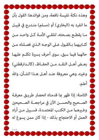 ١٨٨
‫ﻓﻮاﺋﺪﻫﺎ‬ ‫وﻣﻦ‬ ،‫ﻧﺎﻓﻌﺔ‬ ‫ﻧﻔﻴﺴﺔ‬ ‫ﻧﻜﺘﺔ‬ ‫وﻫﺬه‬
:
‫ﺑﺄن‬ ‫اﻟﻘﻮل‬
‫ﺑﻪ‬ ‫اﻧﻔﺮد‬ ‫ﻣﺎ‬
)
‫اﻟﺒﺨﺎري‬
(
‫أو‬
)
‫ﻣﺴﻠﻢ‬
(
‫ﻗﺒﻴـﻞ‬ ‫ﰲ‬ ‫ﻣﻨـﺪرج‬
‫ـﻦ‬‫ـ‬‫ﻣ‬ ‫ـﺪ‬‫ـ‬‫واﺣ‬ ‫ـﻞ‬‫ـ‬‫ﻛ‬ ‫ـﺔ‬‫ـ‬‫اﻷﻣ‬ ‫ـﻲ‬‫ـ‬‫ﻟﺘﻠﻘ‬ ،‫ـﺤﺘﻪ‬‫ـ‬‫ﺑﺼ‬ ‫ـﻊ‬‫ـ‬‫ﻳﻘﻄ‬ ‫ـﺎ‬‫ـ‬‫ﻣ‬
‫ـﻦ‬‫ـ‬‫ﻣ‬ ‫ـﻠﻨﺎه‬‫ـ‬‫ﻓﺼ‬ ‫ـﺬي‬‫ـ‬‫اﻟ‬ ‫ـﻪ‬‫ـ‬‫اﻟﻮﺟ‬ ‫ـﲆ‬‫ـ‬‫ﻋ‬ ‫ـﺎﻟﻘﺒﻮل‬‫ـ‬‫ﺑ‬ ‫ـﺎﺑﻴﻬام‬‫ـ‬‫ﻛﺘ‬
‫ﻋﻠﻴﻬـﺎ‬ ‫ﺗﻜﻠـﻢ‬ ‫ﻳﺴرية‬ ‫أﺣﺮف‬ ‫ﺳﻮى‬ ،‫ﺳﺒﻖ‬ ‫ﻓﻴام‬ ‫ﺣﺎﻟﻬام‬
‫ـ‬‫ـ‬‫ﻣ‬ ‫ـﺪ‬‫ـ‬‫اﻟﻨﻘ‬ ‫ـﻞ‬‫ـ‬‫أﻫ‬ ‫ـﺾ‬‫ـ‬‫ﺑﻌ‬
،‫ـﺎظ‬‫ـ‬‫اﻟﺤﻔ‬ ‫ﻦ‬
)
‫ـﺪارﻗﻄﻨﻲ‬‫ـ‬‫ﻛﺎﻟ‬
(
‫وﷲ‬ ،‫اﻟﺸـﺄن‬ ‫ﻫـﺬا‬ ‫أﻫـﻞ‬ ‫ﻋﻨـﺪ‬ ‫ﻣﻌﺮوﻓﺔ‬ ‫وﻫﻲ‬ ،‫وﻏريه‬
‫أﻋﻠﻢ‬
.
‫اﻟﺜﺎﻣﻨﺔ‬
:
‫ﻣﻌﺮﻓـﺔ‬ ‫ﻃﺮﻳـﻖ‬ ‫اﻧﺤﺼﺎر‬ ‫ﻗﺪﻣﻨﺎه‬ ‫مبﺎ‬ ‫ﻇﻬﺮ‬ ‫إذا‬
‫ــﺤﻴﺤني‬‫ـ‬‫اﻟﺼ‬ ‫ــﺔ‬‫ـ‬‫اﺟﻌ‬‫ﺮ‬‫ﻣ‬ ‫ﰲ‬ ‫اﻵن‬ ‫ــﻦ‬‫ـ‬‫واﻟﺤﺴ‬ ‫ــﺤﻴﺢ‬‫ـ‬‫اﻟﺼ‬
‫اد‬‫ر‬‫أ‬ ‫ـﻦ‬‫ـ‬‫ﻣ‬ ‫ـﺒﻴﻞ‬‫ـ‬‫ﻓﺴ‬ ،‫ـﺪة‬‫ـ‬‫اﳌﻌﺘﻤ‬ ‫ـﺐ‬‫ـ‬‫اﻟﻜﺘ‬ ‫ـﻦ‬‫ـ‬‫ﻣ‬ ‫ـريﻫام‬‫ـ‬‫وﻏ‬
‫ﺑﺬﻟﻚ‬ ‫اﻻﺣﺘﺠﺎج‬ ‫أو‬ ‫اﻟﻌﻤﻞ‬
-
‫ﻟﻪ‬ ‫ﻳﺴﻮغ‬ ‫ﻣﻤﻦ‬ ‫ﻛﺎن‬ ‫إذا‬
 