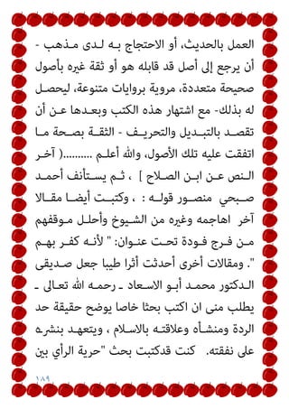 ١٨٩
‫ﻣـﺬﻫﺐ‬ ‫ﻟـﺪى‬ ‫ﺑـﻪ‬ ‫اﻻﺣﺘﺠﺎج‬ ‫أو‬ ،‫ﺑﺎﻟﺤﺪﻳﺚ‬ ‫اﻟﻌﻤﻞ‬
-
‫ﺑﺄﺻﻮل‬ ‫ﻏريه‬ ‫ﺛﻘﺔ‬ ‫أو‬ ‫ﻫﻮ‬ ‫ﻗﺎﺑﻠﻪ‬ ‫ﻗﺪ‬ ‫أﺻﻞ‬ ‫إﱃ‬ ‫ﻳﺮﺟﻊ‬ ‫أن‬
‫ﻟﻴﺤﺼـﻞ‬ ،‫ﻣﺘﻨﻮﻋﺔ‬ ‫ﺑﺮواﻳﺎت‬ ‫ﻣﺮوﻳﺔ‬ ،‫ﻣﺘﻌﺪدة‬ ‫ﺻﺤﻴﺤﺔ‬
‫ﺑﺬﻟﻚ‬ ‫ﻟﻪ‬
-
‫أن‬ ‫ﻋـﻦ‬ ‫وﺑﻌـﺪﻫﺎ‬ ‫اﻟﻜﺘﺐ‬ ‫ﻫﺬه‬ ‫اﺷﺘﻬﺎر‬ ‫ﻣﻊ‬
‫واﻟﺘﺤﺮﻳــﻒ‬ ‫ﺑﺎﻟﺘﺒــﺪﻳﻞ‬ ‫ﺗﻘﺼــﺪ‬
-
‫ﻣــﺎ‬ ‫ﺑﺼــﺤﺔ‬ ‫اﻟﺜﻘــﺔ‬
‫أﻋﻠـﻢ‬ ‫وﷲ‬ ،‫اﻷﺻﻮل‬ ‫ﺗﻠﻚ‬ ‫ﻋﻠﻴﻪ‬ ‫اﺗﻔﻘﺖ‬
)..........
‫آﺧـﺮ‬
‫ـﻼح‬‫ـ‬‫اﻟﺼ‬ ‫ـﻦ‬‫ـ‬‫اﺑ‬ ‫ـﻦ‬‫ـ‬‫ﻋ‬ ‫ـﻨﺺ‬‫ـ‬‫اﻟ‬
[
،
‫ـﺪ‬‫ـ‬‫أﺣﻤ‬ ‫ـﺘﺄﻧﻒ‬‫ـ‬‫ﻳﺴ‬ ‫ـﻢ‬‫ـ‬‫ﺛ‬
‫ﺻــﺒﺤﻲ‬
‫ﻗﻮﻟــﻪ‬ ‫ﻣﻨﺼــﻮر‬
:
‫ﻣﻘــﺎﻻ‬ ‫أﻳﻀــﺎ‬ ‫وﻛﺘﺒــﺖ‬ ،
‫آﺧﺮ‬
‫ﻣـﻮﻗﻔﻬﻢ‬ ‫وأﺣﻠـﻞ‬ ‫اﻟﺸـﻴﻮخ‬ ‫ﻣﻦ‬ ‫وﻏريه‬ ‫اﻫﺎﺟﻤﻪ‬
‫ـﻮان‬‫ـ‬‫ﻋﻨ‬ ‫ـﺖ‬‫ـ‬‫ﺗﺤ‬ ‫ـﻮدة‬‫ـ‬‫ﻓ‬ ‫ـﺮج‬‫ـ‬‫ﻓ‬ ‫ـﻦ‬‫ـ‬‫ﻣ‬
" :
‫ـﻢ‬‫ـ‬‫ﺑﻬ‬ ‫ـﺮ‬‫ـ‬‫ﻛﻔ‬ ‫ـﻪ‬‫ـ‬‫ﻷﻧ‬
."
‫ﺻـﺪﻳﻘﻰ‬ ‫ﺟﻌﻞ‬ ‫ﻃﻴﺒﺎ‬ ‫ا‬‫ﺮ‬‫أﺛ‬ ‫أﺣﺪﺛﺖ‬ ‫أﺧﺮى‬ ‫وﻣﻘﺎﻻت‬
‫ـ‬ ‫ﺗﻌـﺎﱃ‬ ‫ﷲ‬ ‫رﺣﻤـﻪ‬ ‫ـ‬ ‫اﻻﺳـﻌﺎد‬ ‫أﺑـﻮ‬ ‫ﻣﺤﻤـﺪ‬ ‫اﻟـﺪﻛﺘﻮر‬
‫ﻣﻨ‬ ‫ﻳﻄﻠﺐ‬
‫ﺣﺪ‬ ‫ﺣﻘﻴﻘﺔ‬ ‫ﻳﻮﺿﺢ‬ ‫ﺧﺎﺻﺎ‬ ‫ﺑﺤﺜﺎ‬ ‫اﻛﺘﺐ‬ ‫ان‬ ‫ﻰ‬
‫ﺑﻨﴩـه‬ ‫وﻳﺘﻌﻬـﺪ‬ ، ‫ﺑﺎﻻﺳـﻼم‬ ‫وﻋﻼﻗﺘـﻪ‬ ‫وﻣﻨﺸـﺄه‬ ‫اﻟﺮدة‬
‫ﻧﻔﻘﺘﻪ‬ ‫ﻋﲆ‬
.
‫ﺑﺤﺚ‬ ‫ﻗﺪﻛﺘﺒﺖ‬ ‫ﻛﻨﺖ‬
"
‫ﺑني‬ ‫اﻟﺮأي‬ ‫ﺣﺮﻳﺔ‬
 