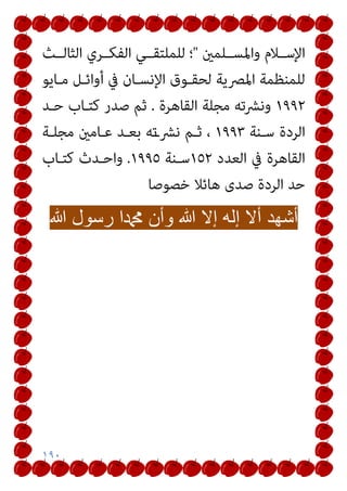 ١٩٠
‫واﳌﺴــﻠﻤني‬ ‫اﻹﺳــﻼم‬
"
‫اﻟﺜﺎﻟــﺚ‬ ‫اﻟﻔﻜــﺮي‬ ‫ﻟﻠﻤﻠﺘﻘــﻲ‬ ‫؛‬
‫ﻣـﺎﻳﻮ‬ ‫أواﺋـﻞ‬ ‫ﰲ‬ ‫اﻹﻧﺴـﺎن‬ ‫ﻟﺤﻘـﻮق‬ ‫اﳌﴫﻳﺔ‬ ‫ﻟﻠﻤﻨﻈﻤﺔ‬
١٩٩٢
‫اﻟﻘﺎﻫﺮة‬ ‫ﻣﺠﻠﺔ‬ ‫وﻧﴩﺗﻪ‬
.
‫ﺣـﺪ‬ ‫ﻛﺘـﺎب‬ ‫ﺻﺪر‬ ‫ﺛﻢ‬
‫اﻟﺮد‬
‫ﺳـﻨﺔ‬ ‫ة‬
١٩٩٣
‫ﻣﺠﻠـﺔ‬ ‫ﻋـﺎﻣني‬ ‫ﺑﻌـﺪ‬ ‫ﻧﴩـﺗﻪ‬ ‫ﺛـﻢ‬ ،
‫اﻟﻌﺪد‬ ‫ﰲ‬ ‫اﻟﻘﺎﻫﺮة‬
١٥٢
‫ﺳـﻨﺔ‬
١٩٩٥
.
‫ﻛﺘـﺎب‬ ‫واﺣـﺪث‬
‫ﺧﺼﻮﺻﺎ‬ ‫ﻫﺎﺋﻼ‬ ‫ﺻﺪى‬ ‫اﻟﺮدة‬ ‫ﺣﺪ‬
‫ﺃ‬
‫ﺷ‬
‫ﻬ‬
‫ﺩ‬
‫ﺃ‬
‫ﻻ‬
‫ﺇ‬
‫ﻟ‬
‫ﻪ‬
‫ﺇ‬
‫ﻻ‬
‫ﷲ‬
‫ﻭ‬
‫ﺃ‬
‫ﻥ‬
‫ﷴ‬
‫ﺍ‬
‫ﺭ‬
‫ﺳ‬
‫ﻭ‬
‫ﻝ‬
‫ﷲ‬
 