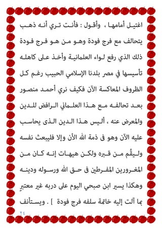 ٢٤
‫ـﻮل‬‫ـ‬‫وأﻗ‬ ، ‫ـﺎ‬‫ـ‬‫أﻣﺎﻣﻬ‬ ‫ـﻞ‬‫ـ‬‫اﻏﺘﻴ‬
:
‫ـﺐ‬‫ـ‬‫ذﻫ‬ ‫ـﻪ‬‫ـ‬‫أﻧ‬ ‫ـﺮي‬‫ـ‬‫ﺗ‬ ‫ـﺖ‬‫ـ‬‫ﻓﺄﻧ‬
‫ﻓـﻮدة‬ ‫ﻓـﺮج‬ ‫ﻫـﻮ‬ ‫ﻣـﻦ‬ ‫وﻫـﻮ‬ ‫ﻓﻮدة‬ ‫ﻓﺮج‬ ‫ﻣﻊ‬ ‫ﻳﺘﺤﺎﻟﻒ‬
‫ﻛﺎﻫﻠـﻪ‬ ‫ﻋـﲆ‬ ‫وأﺧـﺬ‬ ‫اﻟﻌﻠامﻧﻴـﺔ‬ ‫ﻟـﻮاء‬ ‫رﻓﻊ‬ ‫اﻟﺬي‬ ‫ذﻟﻚ‬
‫ﻛـﻞ‬ ‫رﻏـﻢ‬ ‫اﻟﺤﺒﻴﺐ‬ ‫اﻹﺳﻼﻣﻲ‬ ‫ﺑﻠﺪﻧﺎ‬ ‫ﻣﴫ‬ ‫ﰲ‬ ‫ﺗﺄﺳﻴﺴﻬﺎ‬
‫ﻣﻨﺼـﻮر‬ ‫أﺣﻤـﺪ‬ ‫ﻧﺮي‬ ‫ﻓﻜﻴﻒ‬ ‫اﻵن‬ ‫اﳌﻌﺎﻛﺴﺔ‬ ‫اﻟﻈﺮوف‬
‫ـﻪ‬‫ـ‬‫ﺗﺤﺎﻟﻔ‬ ‫ـﺪ‬‫ـ‬‫ﺑﻌ‬
‫ـﺪﻳﻦ‬‫ـ‬‫ﻟﻠ‬ ‫اﻓﺾ‬‫ﺮ‬‫ـ‬‫ـ‬‫اﻟ‬ ‫ـامين‬‫ـ‬‫اﻟﻌﻠ‬ ‫ـﺬا‬‫ـ‬‫ﻫ‬ ‫ـﻊ‬‫ـ‬‫ﻣ‬
‫ﻳﺤﺎﺳـﺐ‬ ‫اﻟـﺬى‬ ‫اﻟـﺪﻳﻦ‬ ‫ﻫـﺬا‬ ‫أﻟـﻴﺲ‬ ، ‫ﻋﻨﻪ‬ ‫واﳌﻌﺮض‬
‫ﻧﻔﺴﻪ‬ ‫ﻓﻠﻴﺒﻌﺚ‬ ‫وإﻻ‬ ‫اﻷن‬ ‫ﷲ‬ ‫ذﻣﺔ‬ ‫ﰱ‬ ‫وﻫﻮ‬ ‫اﻵن‬ ‫ﻋﻠﻴﻪ‬
‫ﻣــﻦ‬ ‫ﻛــﺎن‬ ‫إﻧــﻪ‬ ‫ﻫﻴﻬــﺎت‬ ‫وﻟﻜــﻦ‬ ‫ﻗــﱪه‬ ‫ﻣــﻦ‬ ‫ُﻢ‬‫ﻘ‬‫وﻟــﻴ‬
‫ـﻪ‬‫ـ‬‫ودﻳﻨ‬ ‫ـﻮﻟﻪ‬‫ـ‬‫ورﺳ‬ ‫ﷲ‬ ‫ـﻖ‬‫ـ‬‫ﺣ‬ ‫ﰱ‬ ‫ـﺮﻃني‬‫ـ‬‫اﳌﻔ‬ ‫ـﺮورﻳﻦ‬‫ـ‬‫اﳌﻐ‬
ٍ‫ﱪ‬‫ﻣﻌﺘ‬ ‫ﻏري‬ ‫درﺑﻪ‬ ‫ﻋﲆ‬ ‫اﻟﻴﻮم‬ ‫ﺻﺒﺤﻲ‬ ‫اﺑﻦ‬ ‫ﻳﺴري‬ ‫وﻫﻜﺬا‬
‫إﻟﻴﻪ‬ ‫آﻟﺖ‬ ‫مبﺎ‬
‫ﻓﻮدة‬ ‫ﻓﺮج‬ ‫ﺳﻠﻔﻪ‬ ‫ﺧﺎمتﺔ‬
. [
‫وﻳﺴـﺘﺄﻧﻒ‬
 