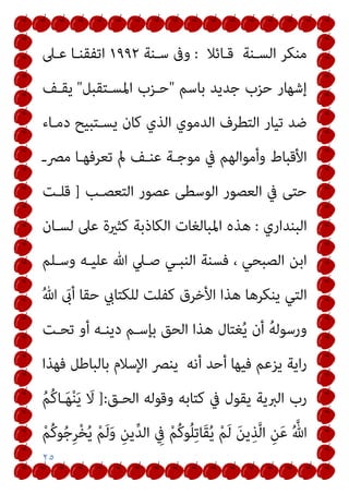 ٢٥
‫ﻗـﺎﺋﻼ‬ ‫اﻟﺴـﻨﺔ‬ ‫ﻣﻨﻜﺮ‬
:
‫ﺳـﻨﺔ‬ ‫وﰱ‬
١٩٩٢
‫ﻋـﲆ‬ ‫اﺗﻔﻘﻨـﺎ‬
‫ﺑﺎﺳﻢ‬ ‫ﺟﺪﻳﺪ‬ ‫ﺣﺰب‬ ‫إﺷﻬﺎر‬
"
‫اﳌﺴـﺘﻘﺒﻞ‬ ‫ﺣـﺰب‬
"
‫ﻳﻘـﻒ‬
‫دﻣـﺎء‬ ‫ﻳﺴـﺘﺒﻴﺢ‬ ‫ﻛﺎن‬ ‫اﻟﺬي‬ ‫اﻟﺪﻣﻮي‬ ‫اﻟﺘﻄﺮف‬ ‫ﺗﻴﺎر‬ ‫ﺿﺪ‬
‫ﻣﴫـ‬ ‫ﺗﻌﺮﻓﻬـﺎ‬ ‫مل‬ ‫ﻋﻨـﻒ‬ ‫ﻣﻮﺟـﺔ‬ ‫ﰲ‬ ‫وأﻣﻮاﻟﻬﻢ‬ ‫اﻷﻗﺒﺎط‬
‫اﻟﺘﻌﺼـﺐ‬ ‫ﻋﺼﻮر‬ ‫اﻟﻮﺳﻄﻰ‬ ‫اﻟﻌﺼﻮر‬ ‫ﰲ‬ ‫ﺣﺘﻰ‬
]
‫ﻗﻠـﺖ‬
‫اﻟﺒﻨﺪاري‬
:
‫ﻫﺬ‬
‫ﻟﺴـﺎن‬ ‫ﻋﲆ‬ ‫ﻛﺜرية‬ ‫اﻟﻜﺎذﺑﺔ‬ ‫اﳌﺒﺎﻟﻐﺎت‬ ‫ه‬
‫وﺳـﻠﻢ‬ ‫ﻋﻠﻴـﻪ‬ ‫ﷲ‬ ‫ﺻـﲇ‬ ‫اﻟﻨﺒـﻲ‬ ‫ﻓﺴﻨﺔ‬ ، ‫اﻟﺼﺒﺤﻲ‬ ‫اﺑﻦ‬
ُ‫ﷲ‬ َ
‫أىب‬ ‫ﺣﻘﺎ‬ ‫ﻟﻠﻜﺘﺎيب‬ ‫ﻛﻔﻠﺖ‬ ‫اﻷﺧﺮق‬ ‫ﻫﺬا‬ ‫ﻳﻨﻜﺮﻫﺎ‬ ‫اﻟﺘﻲ‬
‫ﺗﺤـﺖ‬ ‫أو‬ ‫دﻳﻨـﻪ‬ ‫ﺑﺈﺳـﻢ‬ ‫اﻟﺤﻖ‬ ‫ﻫﺬا‬ ‫ﻐﺘﺎل‬ُ‫ﻳ‬ ‫أن‬ ُ‫ﻪ‬‫ورﺳﻮﻟ‬
‫ﻓﻬﺬا‬ ‫ﺑﺎﻟﺒﺎﻃﻞ‬ ‫اﻹﺳﻼم‬ ‫ﻳﻨﴫ‬ ‫أﻧﻪ‬ ‫أﺣﺪ‬ ‫ﻓﻴﻬﺎ‬ ‫ﻳﺰﻋﻢ‬ ‫اﻳﺔ‬‫ر‬
‫اﻟ‬ ‫وﻗﻮﻟﻪ‬ ‫ﻛﺘﺎﺑﻪ‬ ‫ﰲ‬ ‫ﻳﻘﻮل‬ ‫اﻟﱪﻳﺔ‬ ‫رب‬
‫ﺤـﻖ‬
]:
ُ‫ﻢ‬ُ‫ﻛ‬‫ـﺎ‬َ‫ﻬ‬ْ‫ﻨ‬َ‫ﻳ‬ َ
‫ﻻ‬
ْ‫ﻢ‬ُ‫ﻛ‬‫ﻮ‬ُ‫ﺟ‬ِ‫ﺮ‬ْ‫ﺨ‬ُ‫ﻳ‬ ْ‫ﻢ‬َ‫ﻟ‬َ‫و‬ ِ‫ﻳﻦ‬‫ﱢ‬‫ﺪ‬‫اﻟ‬ ِ
‫ﰲ‬ ْ‫ﻢ‬ُ‫ﻛ‬‫ﻮ‬ُ‫ﻠ‬ِ‫ﺗ‬‫َﺎ‬‫ﻘ‬ُ‫ﻳ‬ ْ‫ﻢ‬َ‫ﻟ‬ َ‫ﻦ‬‫ﻳ‬ِ‫ﺬ‬‫ﱠ‬‫ﻟ‬‫ا‬ ِ‫ﻦ‬َ‫ﻋ‬ ُ ‫ﱠ‬‫ﷲ‬
 