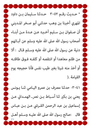 ٣٢
*
‫ـﻢ‬‫ـ‬‫رﻗ‬ ‫ـﺪﻳﺚ‬‫ـ‬‫ﺣ‬
٣٠٥٢
‫داود‬ ‫ـﻦ‬‫ـ‬‫ﺑ‬ ‫ـﻠﻴامن‬‫ـ‬‫ﺳ‬ ‫ـﺪﺛﻨﺎ‬‫ـ‬‫ﺣ‬
‫اﳌـﺪﻳﻨﻲ‬ ‫ﺻـﺨﺮ‬ ‫أﺑﻮ‬ ‫ﺣﺪﺛﻨﻲ‬ ‫وﻫﺐ‬ ‫ﺑﻦ‬ ‫أﺧﱪﻧﺎ‬ ‫اﳌﻬﺮي‬
‫ـﺎء‬‫ـ‬‫أﺑﻨ‬ ‫ـﻦ‬‫ـ‬‫ﻣ‬ ‫ـﺪة‬‫ـ‬‫ﻋ‬ ‫ـﻦ‬‫ـ‬‫ﻋ‬ ‫ـﱪه‬‫ـ‬‫أﺧ‬ ‫ـﻠﻴﻢ‬‫ـ‬‫ﺳ‬ ‫ـﻦ‬‫ـ‬‫ﺑ‬ ‫ـﻔﻮان‬‫ـ‬‫ﺻ‬ ‫أن‬
‫آﺑـﺎﺋﻬﻢ‬ ‫ﻋﻦ‬ ‫وﺳﻠﻢ‬ ‫ﻋﻠﻴﻪ‬ ‫ﷲ‬ ‫ﺻﲆ‬ ‫ﷲ‬ ‫رﺳﻮل‬ ‫أﺻﺤﺎب‬
‫ﻗـﺎل‬ ‫وﺳـﻠﻢ‬ ‫ﻋﻠﻴﻪ‬ ‫ﷲ‬ ‫ﺻﲆ‬ ‫ﷲ‬ ‫رﺳﻮل‬ ‫ﻋﻦ‬ ‫دﻧﻴﺔ‬
:
‫أﻻ‬
‫ﻇﻠ‬ ‫ﻣﻦ‬
‫ﻃﺎﻗﺘـﻪ‬ ‫ﻓـﻮق‬ ‫ﻛﻠﻔـﻪ‬ ‫أو‬ ‫اﻧﺘﻘﺼﻪ‬ ‫أو‬ ‫ﻣﻌﺎﻫﺪا‬ ‫ﻢ‬
‫ﻳﻮم‬ ‫ﺣﺠﻴﺠﻪ‬ ‫ﻓﺄﻧﺎ‬ ‫ﻧﻔﺲ‬ ‫ﻃﻴﺐ‬ ‫ﺑﻐري‬ ‫ﺷﻴﺌﺎ‬ ‫ﻣﻨﻪ‬ ‫أﺧﺬ‬ ‫أو‬
‫اﻟﻘﻴﺎﻣﺔ‬
).
٣٠٤١
-
‫ﻳـﻮﻧﺲ‬ ‫ﺛﻨـﺎ‬ ‫اﻟﻴـﺎﻣﻲ‬ ‫ﻋﻤﺮو‬ ‫ﺑﻦ‬ ‫ﻣﴫف‬ ‫ﺣﺪﺛﻨﺎ‬
‫ﻋـﻦ‬ ‫اﻟﻬﻤـﺪاين‬ ‫ﻧﴫـ‬ ‫ﺑـﻦ‬ ‫أﺳـﺒﺎط‬ ‫ﺛﻨﺎ‬ ‫ﺑﻜري‬ ‫ﺑﻦ‬ ‫ﻳﻌﻨﻲ‬
‫ﻋﺒـﺎس‬ ‫ﺑـﻦ‬ ‫ﻋـﻦ‬ ‫اﻟﻘـﺮﳾ‬ ‫اﻟﺮﺣﻤﻦ‬ ‫ﻋﺒﺪ‬ ‫ﺑﻦ‬ ‫إﺳامﻋﻴﻞ‬
‫ﻗﺎل‬
:
‫وﺳـﻠﻢ‬ ‫ﻋﻠﻴـﻪ‬ ‫ﷲ‬ ‫ﺻﲆ‬ ‫ﷲ‬ ‫رﺳﻮل‬ ‫ﺻﺎﻟﺢ‬
‫أﻫـﻞ‬
 