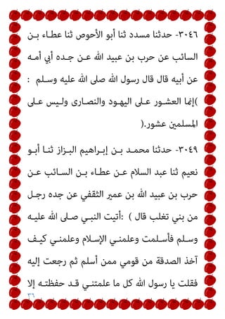 ٣٦
٣٠٤٦
-
‫ﺑـﻦ‬ ‫ﻋﻄـﺎء‬ ‫ﺛﻨﺎ‬ ‫اﻷﺣﻮص‬ ‫أﺑﻮ‬ ‫ﺛﻨﺎ‬ ‫ﻣﺴﺪد‬ ‫ﺣﺪﺛﻨﺎ‬
‫أيب‬ ‫ﺟـﺪه‬ ‫ﻋـﻦ‬ ‫ﷲ‬ ‫ﻋﺒﻴﺪ‬ ‫ﺑﻦ‬ ‫ﺣﺮب‬ ‫ﻋﻦ‬ ‫اﻟﺴﺎﺋﺐ‬
‫أﻣـﻪ‬
‫وﺳـﻠﻢ‬ ‫ﻋﻠﻴﻪ‬ ‫ﷲ‬ ‫ﺻﲆ‬ ‫ﷲ‬ ‫رﺳﻮل‬ ‫ﻗﺎل‬ ‫ﻗﺎل‬ ‫أﺑﻴﻪ‬ ‫ﻋﻦ‬
:
(
‫ﻋـﲆ‬ ‫وﻟـﻴﺲ‬ ‫واﻟﻨﺼـﺎرى‬ ‫اﻟﻴﻬـﻮد‬ ‫ﻋـﲆ‬ ‫اﻟﻌﺸـﻮر‬ ‫إمنﺎ‬
‫ﻋﺸﻮر‬ ‫اﳌﺴﻠﻤني‬
).
٣٠٤٩
-
‫أﺑـﻮ‬ ‫ﺛﻨـﺎ‬ ‫از‬‫ﺰ‬‫اﻟﺒـ‬ ‫اﻫﻴﻢ‬‫ﺮ‬‫إﺑـ‬ ‫ﺑـﻦ‬ ‫ﻣﺤﻤـﺪ‬ ‫ﺣﺪﺛﻨﺎ‬
‫ﻋـﻦ‬ ‫اﻟﺴـﺎﺋﺐ‬ ‫ﺑـﻦ‬ ‫ﻋﻄـﺎء‬ ‫ﻋـﻦ‬ ‫اﻟﺴﻼم‬ ‫ﻋﺒﺪ‬ ‫ﺛﻨﺎ‬ ‫ﻧﻌﻴﻢ‬
‫رﺟـﻞ‬ ‫ﺟﺪه‬ ‫ﻋﻦ‬ ‫اﻟﺜﻘﻔﻲ‬ ‫ﻋﻤري‬ ‫ﺑﻦ‬ ‫ﷲ‬ ‫ﻋﺒﻴﺪ‬ ‫ﺑﻦ‬ ‫ﺣﺮب‬
‫ﻗﺎل‬ ‫ﺗﻐﻠﺐ‬ ‫ﺑﻨﻲ‬ ‫ﻣﻦ‬
: (
‫أ‬
‫ﻋﻠﻴـﻪ‬ ‫ﷲ‬ ‫ﺻـﲆ‬ ‫اﻟﻨﺒـﻲ‬ ‫ﺗﻴﺖ‬
‫ـﻒ‬‫ـ‬‫ﻛﻴ‬ ‫ـﻲ‬‫ـ‬‫وﻋﻠﻤﻨ‬ ‫اﻹﺳـﻼم‬ ‫ـﻲ‬‫ـ‬‫وﻋﻠﻤﻨ‬ ‫ـﻠﻤﺖ‬‫ـ‬‫ﻓﺄﺳ‬ ‫وﺳـﻠﻢ‬
‫إﻟﻴﻪ‬ ‫رﺟﻌﺖ‬ ‫ﺛﻢ‬ ‫أﺳﻠﻢ‬ ‫ﻣﻤﻦ‬ ‫ﻗﻮﻣﻲ‬ ‫ﻣﻦ‬ ‫اﻟﺼﺪﻗﺔ‬ ‫آﺧﺬ‬
‫إﻻ‬ ‫ﺣﻔﻈﺘـﻪ‬ ‫ﻗـﺪ‬ ‫ﻋﻠﻤﺘﻨـﻲ‬ ‫ﻣﺎ‬ ‫ﻛﻞ‬ ‫ﷲ‬ ‫رﺳﻮل‬ ‫ﻳﺎ‬ ‫ﻓﻘﻠﺖ‬
 