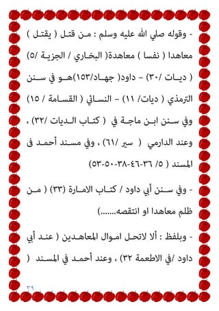 ٣٩
-
‫وﺳﻠﻢ‬ ‫ﻋﻠﻴﻪ‬ ‫ﷲ‬ ‫ﺻﲇ‬ ‫وﻗﻮﻟﻪ‬
:
‫ﻗﺘـﻞ‬ ‫ﻣـﻦ‬
)
‫ﻳﻘﺘـﻞ‬
(
‫ﻣﻌﺎﻫﺪا‬
)
‫ﻧ‬
‫ﻔﺴﺎ‬
(
‫ﻣﻌﺎﻫﺪة‬
)
‫اﻟﺒﺨـﺎري‬
/
‫اﻟﺠﺰﻳـﺔ‬
/
٥
(
)
‫دﻳــﺎت‬
/
٣٠
(
–
‫داود‬
)
‫ﺟﻬــﺎد‬
/
١٥٣
(
‫ﺳــﻨﻦ‬ ‫ﰲ‬ ‫ﻫــﻮ‬
‫اﻟﱰﻣﺬي‬
)
‫دﻳﺎت‬
/
١١
(
–
‫اﻟﻨﺴـﺎيئ‬
)
‫اﻟﻘﺴـﺎﻣﺔ‬
/
١٥
(
‫ﰲ‬ ‫ـﺔ‬‫ـ‬‫ﻣﺎﺟ‬ ‫ـﻦ‬‫ـ‬‫اﺑ‬ ‫ـﻨﻦ‬‫ـ‬‫ﺳ‬ ‫وﰲ‬
)
‫ـﺪﻳﺎت‬‫ـ‬‫اﻟ‬ ‫ـﺎب‬‫ـ‬‫ﻛﺘ‬
/
٣٢
(
،
‫اﻟﺪارﻣﻲ‬ ‫وﻋﻨﺪ‬
)
‫ﺳري‬
/
٦١
(
‫ﰱ‬ ‫أﺣﻤـﺪ‬ ‫ﻣﺴـﻨﺪ‬ ‫وﰲ‬ ،
‫اﳌﺴﻨﺪ‬
)
٥
/
٣٦
-
٤٦
-
٣٨
-
٥٠
-
٥٣
(
-
‫داود‬ ‫أيب‬ ‫ـﻨﻦ‬‫ـ‬‫ﺳ‬ ‫وﰲ‬
/
‫اﻻﻣــﺎرة‬ ‫ﻛﺘــﺎب‬
)
٣٣
) (
‫ﻣــﻦ‬
‫اﻧﺘﻘﺼﻪ‬ ‫او‬ ‫ﻣﻌﺎﻫﺪا‬ ‫ﻇﻠﻢ‬
(.......
-
‫وﺑﻠﻔﻆ‬
:
‫اﳌﻌﺎﻫـﺪﻳﻦ‬ ‫اﻣـﻮال‬ ‫ﻻﺗﺤـﻞ‬ ‫أﻻ‬
)
‫أيب‬ ‫ﻋﻨـﺪ‬
‫داود‬
/
‫اﻻﻃﻌﻤﺔ‬ ‫ﰲ‬
٣٢
(
‫اﳌﺴـﻨﺪ‬ ‫ﰲ‬ ‫أﺣﻤـﺪ‬ ‫وﻋﻨﺪ‬ ،
)
 