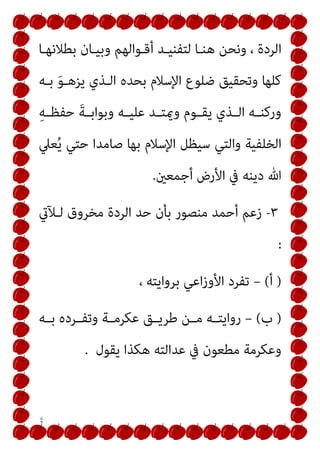 ٤
‫ا‬
‫ﺑﻄﻼﻧﻬـﺎ‬ ‫وﺑﻴـﺎن‬ ‫أﻗـﻮاﻟﻬﻢ‬ ‫ﻟﺘﻔﻨﻴـﺪ‬ ‫ﻫﻨـﺎ‬ ‫وﻧﺤﻦ‬ ، ‫ﻟﺮدة‬
‫ﺑـﻪ‬ َ‫ﻮ‬‫ﻳﺰﻫـ‬ ‫اﻟـﺬي‬ ‫ﺑﺤﺪه‬ ‫اﻹﺳﻼم‬ ‫ﺿﻠﻮع‬ ‫وﺗﺤﻘﻴﻖ‬ ‫ﻛﻠﻬﺎ‬
ِ‫ﻪ‬‫ـ‬‫ـ‬‫ﺣﻔﻈ‬ َ‫ﺔ‬‫ـ‬‫ـ‬‫وﺑﻮاﺑ‬ ‫ـﻪ‬‫ـ‬‫ﻋﻠﻴ‬ ‫ـﺪ‬‫ـ‬‫وميﺘ‬ ‫ـﻮم‬‫ـ‬‫ﻳﻘ‬ ‫ـﺬي‬‫ـ‬‫اﻟ‬ ‫ـﻪ‬‫ـ‬‫ورﻛﻨ‬
‫ﻌﲇ‬ُ‫ﻳ‬ ‫ﺣﺘﻲ‬ ‫ﺻﺎﻣﺪا‬ ‫ﺑﻬﺎ‬ ‫اﻹﺳﻼم‬ ‫ﺳﻴﻈﻞ‬ ‫واﻟﺘﻲ‬ ‫اﻟﺨﻠﻔﻴﺔ‬
‫أﺟﻤﻌني‬ ‫اﻷرض‬ ‫ﰲ‬ ‫دﻳﻨﻪ‬ ‫ﷲ‬
.
٣
-
‫ﻟـﻶيت‬ ‫ﻣﺨﺮوق‬ ‫اﻟﺮدة‬ ‫ﺣﺪ‬ ‫ﺑﺄن‬ ‫ﻣﻨﺼﻮر‬ ‫أﺣﻤﺪ‬ ‫زﻋﻢ‬
:
)
‫أ‬
(
–
، ‫ﺑﺮواﻳﺘﻪ‬ ‫اﻋﻲ‬‫ز‬‫اﻷو‬ ‫ﺗﻔﺮد‬
)
‫ب‬
(
–
‫ـﻪ‬‫ـ‬‫ﺑ‬ ‫ـﺮده‬‫ـ‬‫وﺗﻔ‬ ‫ـﺔ‬‫ـ‬‫ﻋﻜﺮﻣ‬ ‫ـﻖ‬‫ـ‬‫ﻃﺮﻳ‬ ‫ـﻦ‬‫ـ‬‫ﻣ‬ ‫ـﻪ‬‫ـ‬‫رواﻳﺘ‬
‫ﻳﻘﻮل‬ ‫ﻫﻜﺬا‬ ‫ﻋﺪاﻟﺘﻪ‬ ‫ﰲ‬ ‫ﻣﻄﻌﻮن‬ ‫وﻋﻜﺮﻣﺔ‬
.
 
