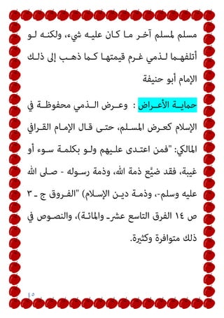 ٤٥
‫ﻟـﻮ‬ ‫وﻟﻜﻨـﻪ‬ ،‫ﳾء‬ ‫ﻋﻠﻴـﻪ‬ ‫ﻛـﺎن‬ ‫ﻣـﺎ‬ ‫آﺧـﺮ‬ ‫ﳌﺴﻠﻢ‬ ‫ﻣﺴﻠﻢ‬
‫ـﻚ‬‫ـ‬‫ذﻟ‬ ‫إﱃ‬ ‫ـﺐ‬‫ـ‬‫ذﻫ‬ ‫ـام‬‫ـ‬‫ﻛ‬ ‫ـﺎ‬‫ـ‬‫ﻗﻴﻤﺘﻬ‬ ‫ـﺮم‬‫ـ‬‫ﻏ‬ ‫ـﺬﻣﻲ‬‫ـ‬‫ﻟ‬ ‫ـام‬‫ـ‬‫أﺗﻠﻔﻬ‬
‫ﺣﻨﻴﻔﺔ‬ ‫أﺑﻮ‬ ‫اﻹﻣﺎم‬
‫اض‬‫ﺮ‬‫اﻷﻋــ‬ ‫ﺣامﻳــﺔ‬
:
‫ﰲ‬ ‫ﻣﺤﻔﻮﻇــﺔ‬ ‫اﻟــﺬﻣﻲ‬ ‫وﻋــﺮض‬
‫اﰲ‬‫ﺮ‬‫اﻟﻘـ‬ ‫اﻹﻣـﺎم‬ ‫ﻗـﺎل‬ ‫ﺣﺘـﻰ‬ ،‫اﳌﺴـﻠﻢ‬ ‫ﻛﻌـﺮض‬ ‫اﻹﺳﻼم‬
‫اﳌﺎﻟيك‬
" :
‫أو‬ ‫ﺳـﻮء‬ ‫ﺑﻜﻠﻤـﺔ‬ ‫وﻟـﻮ‬ ‫ﻋﻠـﻴﻬﻢ‬ ‫اﻋﺘـﺪى‬ ‫ﻓﻤﻦ‬
‫رﺳـﻮﻟﻪ‬ ‫وذﻣﺔ‬ ،‫ﷲ‬ ‫ذﻣﺔ‬ ‫ﻊ‬‫ﱠ‬‫ﻴ‬‫ﺿ‬ ‫ﻓﻘﺪ‬ ،‫ﻏﻴﺒﺔ‬
-
‫ﷲ‬ ‫ﺻـﲆ‬
‫وﺳﻠﻢ‬ ‫ﻋﻠﻴﻪ‬
-
‫اﻹﺳـﻼم‬ ‫دﻳـﻦ‬ ‫وذﻣـﺔ‬ ،
" (
‫ـ‬ ‫ج‬ ‫اﻟﻔـﺮوق‬
٣
‫ص‬
١٤
‫ﻋﴩـ‬ ‫اﻟﺘﺎﺳﻊ‬ ‫اﻟﻔﺮق‬
‫واﳌﺎﺋـﺔ‬
(
‫ﰲ‬ ‫واﻟﻨﺼـﻮص‬ ،
‫وﻛﺜرية‬ ‫ﻣﺘﻮاﻓﺮة‬ ‫ذﻟﻚ‬
.
 