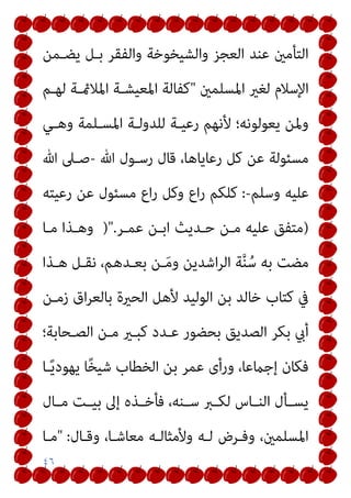 ٤٦
‫ﻳﻀـﻤﻦ‬ ‫ﺑـﻞ‬ ‫واﻟﻔﻘﺮ‬ ‫واﻟﺸﻴﺨﻮﺧﺔ‬ ‫اﻟﻌﺠﺰ‬ ‫ﻋﻨﺪ‬ ‫اﻟﺘﺄﻣني‬
‫اﳌﺴﻠﻤني‬ ‫ﻟﻐري‬ ‫اﻹﺳﻼم‬
"
‫ﻟﻬـﻢ‬ ‫اﳌﻼمئـﺔ‬ ‫اﳌﻌﻴﺸـﺔ‬ ‫ﻛﻔﺎﻟﺔ‬
‫وﻫـﻲ‬ ‫اﳌﺴـﻠﻤﺔ‬ ‫ﻟﻠﺪوﻟـﺔ‬ ‫رﻋﻴـﺔ‬ ‫ﻷﻧﻬﻢ‬ ‫ﻳﻌﻮﻟﻮﻧﻪ؛‬ ‫وﳌﻦ‬
‫ﷲ‬ ‫رﺳـﻮل‬ ‫ﻗﺎل‬ ،‫رﻋﺎﻳﺎﻫﺎ‬ ‫ﻛﻞ‬ ‫ﻋﻦ‬ ‫ﻣﺴﺌﻮﻟﺔ‬
-
‫ﷲ‬ ‫ﺻـﲆ‬
‫وﺳﻠﻢ‬ ‫ﻋﻠﻴﻪ‬
-
:
‫اع‬‫ر‬ ‫وﻛﻞ‬ ‫اع‬‫ر‬ ‫ﻛﻠﻜﻢ‬
‫رﻋﻴﺘﻪ‬ ‫ﻋﻦ‬ ‫ﻣﺴﺌﻮل‬
)
‫ﻋﻤـﺮ‬ ‫اﺑـﻦ‬ ‫ﺣـﺪﻳﺚ‬ ‫ﻣـﻦ‬ ‫ﻋﻠﻴﻪ‬ ‫ﻣﺘﻔﻖ‬
)".
‫ﻣـﺎ‬ ‫وﻫـﺬا‬
‫ﻫـﺬا‬ ‫ﻧﻘـﻞ‬ ،‫ﺑﻌـﺪﻫﻢ‬ ‫ـﻦ‬َ‫ﻣ‬‫و‬ ‫اﺷﺪﻳﻦ‬‫ﺮ‬‫اﻟ‬ ‫ﺔ‬‫ﱠ‬‫ﻨ‬ُ‫ﺳ‬ ‫ﺑﻪ‬ ‫ﻣﻀﺖ‬
‫زﻣـﻦ‬ ‫اق‬‫ﺮ‬‫ﺑﺎﻟﻌ‬ ‫اﻟﺤرية‬ ‫ﻷﻫﻞ‬ ‫اﻟﻮﻟﻴﺪ‬ ‫ﺑﻦ‬ ‫ﺧﺎﻟﺪ‬ ‫ﻛﺘﺎب‬ ‫ﰲ‬
‫اﻟﺼـﺤﺎﺑﺔ؛‬ ‫ﻣـﻦ‬ ‫ﻛﺒـري‬ ‫ﻋـﺪد‬ ‫ﺑﺤﻀﻮر‬ ‫اﻟﺼﺪﻳﻖ‬ ‫ﺑﻜﺮ‬ ‫أيب‬
‫ـﺎ‬ً‫ﻳ‬‫ﻳﻬﻮد‬ ‫ﺎ‬ً‫ﺨ‬‫ﺷﻴ‬ ‫اﻟﺨﻄﺎب‬ ‫ﺑﻦ‬ ‫ﻋﻤﺮ‬ ‫ورأى‬ ،‫إﺟامﻋﺎ‬ ‫ﻓﻜﺎن‬
‫ـ‬‫ـ‬‫ﻓﺄﺧ‬ ،‫ـﻨﻪ‬‫ـ‬‫ﺳ‬ ‫ـﱪ‬‫ـ‬‫ﻟﻜ‬ ‫ـﺎس‬‫ـ‬‫اﻟﻨ‬ ‫ـﺄل‬‫ـ‬‫ﻳﺴ‬
‫ـﺎل‬‫ـ‬‫ﻣ‬ ‫ـﺖ‬‫ـ‬‫ﺑﻴ‬ ‫إﱃ‬ ‫ﺬه‬
‫وﻗـﺎل‬ ،‫ﻣﻌﺎﺷـﺎ‬ ‫وﻷﻣﺜﺎﻟـﻪ‬ ‫ﻟـﻪ‬ ‫وﻓـﺮض‬ ،‫اﳌﺴﻠﻤني‬
" :
‫ﻣـﺎ‬
 