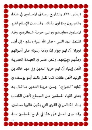 ٤٨
)
‫ﻳﻮﻧﺲ‬
:
٩٩
.(
،‫ﻫـﺬا‬ ‫ﰲ‬ ‫اﳌﺴـﻠﻤني‬ ‫ﻳﺼـﺪق‬ ‫واﻟﺘـﺎرﻳﺦ‬
‫ﺑﺬﻟﻚ‬ ‫ﻳﻌﱰﻓﻮن‬ ‫واﻟﻐﺮﺑﻴﻮن‬
.
‫ﻟﻐـري‬ ‫اﻹﺳـﻼم‬ ‫ﺻﺎن‬ ‫وﻗﺪ‬
‫وﻗـﺪ‬ ،‫ﺷـﻌﺎﺋﺮﻫﻢ‬ ‫ﺣﺮﻣـﺔ‬ ‫ورﻋـﻰ‬ ‫ﻣﻌﺎﺑﺪﻫﻢ‬ ‫اﳌﺴﻠﻤني‬
‫اﻟﻨﺒﻲ‬ ‫ﻋﻬﺪ‬ ‫اﺷﺘﻤﻞ‬
-
‫وﺳﻠﻢ‬ ‫ﻋﻠﻴﻪ‬ ‫ﷲ‬ ‫ﺻﲆ‬
-
‫أﻫﻞ‬ ‫إﱃ‬
‫أﻣـﻮاﻟﻬﻢ‬ ‫ﻋـﲆ‬ ‫رﺳﻮﻟﻪ‬ ‫وذﻣﺔ‬ ‫ﷲ‬ ‫ﺟﻮار‬ ‫ﻟﻬﻢ‬ ‫أن‬ ‫ان‬‫ﺮ‬‫ﻧﺠ‬
‫وﻧـﺺ‬ ،‫ﻌﻬﻢ‬َ‫ﻴ‬‫ِـ‬‫ﺑ‬‫و‬ ‫ﺘﻬﻢ‬‫ﱠ‬‫ﻠ‬‫وﻣ‬
‫اﻟﻌﻤﺮﻳـﺔ‬ ‫اﻟﻌﻬـﺪة‬ ‫ﰲ‬ ‫ﻋﻤـﺮ‬
‫ﺑﻦ‬ ‫ﺧﺎﻟﺪ‬ ‫ﻋﻬﺪ‬ ‫وﰲ‬ ‫اﻟﺘﺪﻳﻦ‬ ‫ﺣﺮﻳﺔ‬ ‫ﻟﻬﻢ‬ ‫أن‬ ‫إﻳﻠﻴﺎء‬ ‫ﻷﻫﻞ‬
‫ﰲ‬ ‫ﻳﻮﺳـﻒ‬ ‫أﺑـﻮ‬ ‫ذﻟـﻚ‬ ‫ﻧﻘـﻞ‬ ‫ﻛـام‬ ‫ﻋﺎﻧﺎت‬ ‫ﻷﻫﻞ‬ ‫اﻟﻮﻟﻴﺪ‬
‫ﻛﺘﺎﺑﻪ‬
"
‫اج‬‫ﺮ‬‫اﻟﺨـ‬
".
‫ﺑـﻪ‬ ‫ﻗـﺎل‬ ‫ﻣـﺎ‬ ‫اﻟﺘـﺪﻳﻦ‬ ‫ﺣﺮﻳـﺔ‬ ‫وﻣـﻦ‬
‫اﻟﻜﺘـﺎب‬ ‫ﻷﻫـﻞ‬ ‫اﻟﺴـامح‬ ‫ﻣـﻦ‬ ‫اﳌﺴﻠﻤني‬ ‫ﻓﻘﻬﺎء‬ ‫ﺑﻌﺾ‬
‫ﻣﺴﻠﻤني‬ ‫ﻏﺎﻟﺒﻬﺎ‬ ‫ﻳﻜﻮن‬ ‫اﻟﺘﻲ‬ ‫اﻟﻘﺮى‬ ‫ﰲ‬ ‫اﻟﻜﻨﺎﺋﺲ‬ ‫ﺑﺒﻨﺎء‬
.
‫اﻟﻌﻤ‬ ‫ﺟﺮى‬ ‫وﻗﺪ‬
‫ﻣﻨـﺬ‬ ‫اﳌﺴﻠﻤني‬ ‫ﺗﺎرﻳﺦ‬ ‫ﰲ‬ ‫ﻫﺬا‬ ‫ﻋﲆ‬ ‫ﻞ‬
 