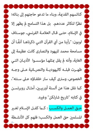 ٥٠
‫ﺑﻨﺎﺋﻪ؛‬ ‫إﱃ‬ ‫ﺣﺎﺟﺘﻬﻢ‬ ‫ﺗﺪﻋﻮ‬ ‫ﻣﺎ‬ ‫وﺑﻨﺎء‬ ،‫اﻟﻘﺪميﺔ‬ ‫ﻛﻨﺎﺋﺴﻬﻢ‬
‫ﻋﺪدﻫﻢ‬ ‫ﻟﺘﻜﺎﺛﺮ‬ ‫ا‬ً‫ﺮ‬‫ﻧﻈ‬
.
‫إﻻ‬ ‫ﻳﻈﻬﺮ‬ ‫مل‬ ‫اﻟﺘﺴﺎﻣﺢ‬ ‫ﻫﺬا‬ ‫ﺑﻞ‬
‫ﺟﻮﺳـﺘﺎف‬ ‫اﻟﻔﺮﻧﴘـ‬ ‫اﻟﻌﻼﻣـﺔ‬ ‫ﻗـﺎل‬ ‫ﺣﺘـﻰ‬ ،‫اﻹﺳﻼم‬ ‫ﰲ‬
‫ﻟﻮﺑﻮن‬
" :
‫أن‬ ‫ًـﺎ‬‫ﻔ‬‫آﻧ‬ ‫ذﻛﺮﻧﺎﻫـﺎ‬ ‫اﻟﺘـﻲ‬ ‫اﻟﻘﺮآن‬ ‫آي‬ ‫ﻣﻦ‬ ‫رأﻳﻨﺎ‬
‫إﱃ‬ ‫ﻋﻈﻴﻤﺔ‬ ‫ﻛﺎﻧﺖ‬ ‫واﻟﻨﺼﺎرى‬ ‫ﻟﻠﻴﻬﻮد‬ ‫ﻣﺤﻤﺪ‬ ‫ﻣﺴﺎﻣﺤﺔ‬
‫اﻟﻐﺎ‬
‫اﻟﺘـﻲ‬ ‫اﻷدﻳـﺎن‬ ‫ﻣﺆﺳﺴـﻮا‬ ‫مبﺜﻠﻬـﺎ‬ ‫ﻳﻘﻞ‬ ‫مل‬ ‫وأﻧﻪ‬ ،‫ﻳﺔ‬
‫وﺟــﻪ‬ ‫ﻋــﲆ‬ ‫اﻧﻴﺔ‬‫ـ‬‫واﻟﻨﴫـ‬ ‫ﻛﺎﻟﻴﻬﻮدﻳــﺔ‬ ‫ﻗﺒﻠــﻪ‬ ‫ﻇﻬــﺮت‬
‫ﺳـﻨﺘﻪ‬ ‫ﻋـﲆ‬ ‫ﺧﻠﻔـﺎؤه‬ ‫ﺳﺎر‬ ‫ﻛﻴﻒ‬ ‫وﺳرنى‬ ،‫اﻟﺨﺼﻮص‬
"
،
‫روﺑﺮﺗﺴـﻦ‬ ‫أﻣﺜـﺎل‬ ،‫أورﺑﻴـني‬ ‫أﻟﺴﻨﺔ‬ ‫ﻋﻦ‬ ‫ﻫﺬا‬ ‫ﻧﻘﻞ‬ ‫ﻛام‬
‫ﻛﺘﺎﺑﻪ‬ ‫ﰲ‬
"
‫ﺷﺎرﻟﻜﻦ‬ ‫ﺗﺎرﻳﺦ‬
"
‫وﻏريه‬
.
‫ـﺐ‬‫ـ‬‫واﻟﻜﺴ‬ ‫ـﻞ‬‫ـ‬‫اﻟﻌﻤ‬ ‫ـﻖ‬‫ـ‬‫ﺣ‬
:
‫ـري‬‫ـ‬‫ﻟﻐ‬ ‫ـﻼم‬‫ـ‬‫اﻹﺳ‬ ‫ـﻞ‬‫ـ‬‫ﻛﻔ‬ ‫ـام‬‫ـ‬‫ﻛ‬
‫و‬ ‫اﻟﻌﻤﻞ‬ ‫ﺣﻖ‬ ‫اﳌﺴﻠﻤني‬
‫اﻷﻧﺸـﻄﺔ‬ ‫ﻛﻞ‬ ‫ﻓﻠﻬﻢ‬ ‫اﻟﻜﺴﺐ؛‬
 
