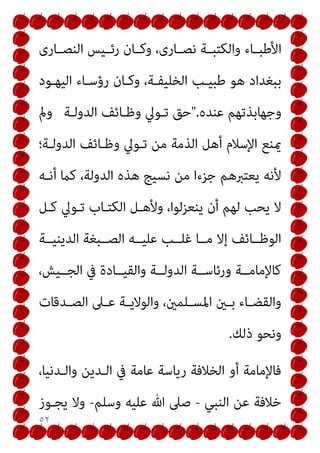 ٥٢
‫ـﺎرى‬‫ـ‬‫اﻟﻨﺼ‬ ‫ـﻴﺲ‬‫ـ‬‫رﺋ‬ ‫ـﺎن‬‫ـ‬‫وﻛ‬ ،‫ـﺎرى‬‫ـ‬‫ﻧﺼ‬ ‫ـﺔ‬‫ـ‬‫واﻟﻜﺘﺒ‬ ‫ـﺎء‬‫ـ‬‫اﻷﻃﺒ‬
‫اﻟﻴﻬـﻮد‬ ‫رؤﺳـﺎء‬ ‫وﻛـﺎن‬ ،‫اﻟﺨﻠﻴﻔـﺔ‬ ‫ﻃﺒﻴـﺐ‬ ‫ﻫﻮ‬ ‫ﺑﺒﻐﺪاد‬
‫ﻋﻨﺪه‬ ‫وﺟﻬﺎﺑﺬﺗﻬﻢ‬
".
‫اﻟﺪوﻟـﺔ‬ ‫وﻇـﺎﺋﻒ‬ ‫ﺗـﻮﱄ‬ ‫ﺣﻖ‬
‫ومل‬
‫اﻟﺪوﻟـﺔ؛‬ ‫وﻇـﺎﺋﻒ‬ ‫ﺗـﻮﱄ‬ ‫ﻣﻦ‬ ‫اﻟﺬﻣﺔ‬ ‫أﻫﻞ‬ ‫اﻹﺳﻼم‬ ‫ميﻨﻊ‬
‫اﻟﺪوﻟ‬ ‫ﻫﺬه‬ ‫ﻧﺴﻴﺞ‬ ‫ﻣﻦ‬ ‫ﺟﺰءا‬ ‫ﻳﻌﺘﱪﻫﻢ‬ ‫ﻷﻧﻪ‬
‫أﻧـﻪ‬ ‫ﻛام‬ ،‫ﺔ‬
‫ﻛـﻞ‬ ‫ﺗـﻮﱄ‬ ‫اﻟﻜﺘـﺎب‬ ‫وﻷﻫـﻞ‬ ،‫ﻳﻨﻌﺰﻟﻮا‬ ‫أن‬ ‫ﻟﻬﻢ‬ ‫ﻳﺤﺐ‬ ‫ﻻ‬
‫اﻟﺪﻳﻨﻴــﺔ‬ ‫اﻟﺼــﺒﻐﺔ‬ ‫ﻋﻠﻴــﻪ‬ ‫ﻏﻠــﺐ‬ ‫ﻣــﺎ‬ ‫إﻻ‬ ‫اﻟﻮﻇــﺎﺋﻒ‬
،‫اﻟﺠــﻴﺶ‬ ‫ﰲ‬ ‫واﻟﻘﻴــﺎدة‬ ‫اﻟﺪوﻟــﺔ‬ ‫ورﺋﺎﺳــﺔ‬ ‫ﻛﺎﻹﻣﺎﻣــﺔ‬
‫ـﺪﻗﺎت‬‫ـ‬‫اﻟﺼ‬ ‫ـﲆ‬‫ـ‬‫ﻋ‬ ‫ـﺔ‬‫ـ‬‫واﻟﻮﻻﻳ‬ ،‫ـﻠﻤني‬‫ـ‬‫اﳌﺴ‬ ‫ـني‬‫ـ‬‫ﺑ‬ ‫ـﺎء‬‫ـ‬‫واﻟﻘﻀ‬
‫ذﻟﻚ‬ ‫وﻧﺤﻮ‬
.
،‫واﻟـﺪﻧﻴﺎ‬ ‫اﻟـﺪﻳﻦ‬ ‫ﰲ‬ ‫ﻋﺎﻣﺔ‬ ‫رﻳﺎﺳﺔ‬ ‫اﻟﺨﻼﻓﺔ‬ ‫أو‬ ‫ﻓﺎﻹﻣﺎﻣﺔ‬
‫اﻟﻨﺒﻲ‬ ‫ﻋﻦ‬ ‫ﺧﻼﻓﺔ‬
-
‫ﺻ‬
‫وﺳﻠﻢ‬ ‫ﻋﻠﻴﻪ‬ ‫ﷲ‬ ‫ﲆ‬
-
‫ﻳﺠـﻮز‬ ‫وﻻ‬
 