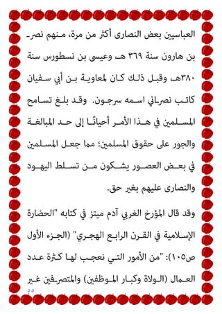 ٥٥
‫ﻧﴫـ‬ ‫ﻣـﻨﻬﻢ‬ ،‫ﻣﺮة‬ ‫ﻣﻦ‬ ‫أﻛرث‬ ‫اﻟﻨﺼﺎرى‬ ‫ﺑﻌﺾ‬ ‫اﻟﻌﺒﺎﺳﻴني‬
‫ﺳﻨﺔ‬ ‫ﻫﺎرون‬ ‫ﺑﻦ‬
٣٦٩
‫ﺳﻨﺔ‬ ‫ﻧﺴﻄﻮرس‬ ‫ﺑﻦ‬ ‫وﻋﻴﴗ‬ ،‫ﻫـ‬
٣٨٠
‫ﻛـﺎن‬ ‫ذﻟـﻚ‬ ‫وﻗﺒـﻞ‬ ،‫ﻫـ‬
‫ﺳـﻔﻴﺎن‬ ‫أيب‬ ‫ﺑـﻦ‬ ‫ﳌﻌﺎوﻳـﺔ‬
‫ـﻮن‬‫ـ‬‫ﴎﺟ‬ ‫ـﻤﻪ‬‫ـ‬‫اﺳ‬ ‫اين‬‫ـ‬‫ـ‬‫ﻧﴫ‬ ‫ﻛﺎﺗـﺐ‬
.
‫ـﺎﻣﺢ‬‫ـ‬‫ﺗﺴ‬ ‫ـﻎ‬‫ـ‬‫ﺑﻠ‬ ‫ـﺪ‬‫ـ‬‫وﻗ‬
‫ـﺔ‬‫ـ‬‫اﳌﺒﺎﻟﻐ‬ ‫ـﺪ‬‫ـ‬‫ﺣ‬ ‫إﱃ‬ ‫ـﺎ‬‫ـ‬ً‫ﻧ‬‫أﺣﻴﺎ‬ ‫ـﺮ‬‫ـ‬‫اﻷﻣ‬ ‫ـﺬا‬‫ـ‬‫ﻫ‬ ‫ﰲ‬ ‫ـﻠﻤني‬‫ـ‬‫اﳌﺴ‬
‫اﳌﺴـﻠﻤني‬ ‫ﺟﻌـﻞ‬ ‫ﻣام‬ ‫اﳌﺴﻠﻤني؛‬ ‫ﺣﻘﻮق‬ ‫ﻋﲆ‬ ‫واﻟﺠﻮر‬
‫اﻟﻴﻬــﻮد‬ ‫ﺗﺴــﻠﻂ‬ ‫ﻣــﻦ‬ ‫ﻳﺸــﻜﻮن‬ ‫اﻟﻌﺼــﻮر‬ ‫ﺑﻌــﺾ‬ ‫ﰲ‬
‫ﺣﻖ‬ ‫ﺑﻐري‬ ‫ﻋﻠﻴﻬﻢ‬ ‫واﻟﻨﺼﺎرى‬
.
‫ﻛﺘﺎﺑﻪ‬ ‫ﰲ‬ ‫ﻣﻴﺘﺰ‬ ‫آدم‬ ‫اﻟﻐﺮيب‬ ‫اﳌﺆرخ‬ ‫ﻗﺎل‬ ‫وﻗﺪ‬
"
‫اﻟﺤﻀﺎرة‬
‫ـﺮي‬‫ـ‬‫اﻟﻬﺠ‬ ‫ـﻊ‬‫ـ‬‫اﺑ‬‫ﺮ‬‫اﻟ‬ ‫ـﺮن‬‫ـ‬‫اﻟﻘ‬ ‫ﰲ‬ ‫ـﻼﻣﻴﺔ‬‫ـ‬‫اﻹﺳ‬
) "
‫اﻷول‬ ‫ـﺰء‬‫ـ‬‫اﻟﺠ‬
‫ص‬
١٠٥
" :(
‫ﻋـﺪد‬ ‫ﻛـرثة‬ ‫ﻟﻬـﺎ‬ ‫ﻧﻌﺠـﺐ‬ ‫اﻟﺘـﻲ‬ ‫اﻷﻣﻮر‬ ‫ﻣﻦ‬
‫ـامل‬‫ـ‬‫اﻟﻌ‬
)
‫ـﻮﻇﻔني‬‫ـ‬‫اﳌ‬ ‫ـﺎر‬‫ـ‬‫وﻛﺒ‬ ‫ـﻮﻻة‬‫ـ‬‫اﻟ‬
(
‫ـري‬‫ـ‬‫ﻏ‬ ‫ــﻓني‬‫ﴫ‬‫واﳌﺘ‬
 