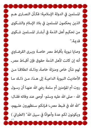٥٦
‫ﻫـﻢ‬ ‫اﻟﻨﺼـﺎرى‬ ‫ﻓﻜـﺄن‬ ‫اﻹﺳﻼﻣﻴﺔ؛‬ ‫اﻟﺪوﻟﺔ‬ ‫ﰲ‬ ‫اﳌﺴﻠﻤني‬
‫واﻟﺸـﻜﻮى‬ ‫اﻹﺳﻼم‬ ‫ﺑﻼد‬ ‫ﰲ‬ ‫اﳌﺴﻠﻤني‬ ‫ﻳﺤﻜﻤﻮن‬ ‫اﻟﺬﻳﻦ‬
‫ﰲ‬ ‫اﻟﺬﻣﺔ‬ ‫أﻫﻞ‬ ‫ﺗﺤﻜﻴﻢ‬ ‫ﻣﻦ‬
‫ﺷـﻜﻮى‬ ‫اﳌﺴـﻠﻤني‬ ‫أﺑﺸـﺎر‬
‫ﻗﺪميﺔ‬
".
‫ﺧﺎﺻـﺔ‬ ‫ﻣﴫ‬ ‫ﺑﺄﻗﺒﺎط‬ ‫ﻧﺒﻮﻳﺔ‬ ‫وﺻﺎﻳﺎ‬
‫اﻟﻘﺮﺿـﺎوي‬ ‫وﻳـﺮى‬
‫ﻣﴫـ‬ ‫أﻗﺒـﺎط‬ ‫ﻓﺈن‬ ‫ﺣﻘﻮق‬ ‫اﻟﺬﻣﺔ‬ ‫ﻷﻫﻞ‬ ‫ﻛﺎﻧﺖ‬ ‫إن‬ ‫أﻧﻪ‬
‫ﻣـﻦ‬ ‫اﻧﻄﻼﻗـﺎ‬ ‫وذﻟـﻚ‬ ،‫ﺧﺎﺻﺔ‬ ‫وﻣﻨﺰﻟﺔ‬ ‫ﺧﺎص‬ ‫ﺷﺄن‬ ‫ﻟﻬﻢ‬
‫ﻣـﺎ‬ ‫ذﻟـﻚ‬ ‫ﻣـﻦ‬ ،‫ﻫـﺬا‬ ‫إﱃ‬ ‫اﻟﺪاﻋﻴـﺔ‬ ‫اﻟﻨﺒﻮﻳﺔ‬ ‫اﻷﺣﺎدﻳﺚ‬
‫رﺳـﻮل‬ ‫أن‬ ‫ﻋﻨﻬـﺎ‬ ‫ﷲ‬ ‫رﴈ‬ ‫ﺳﻠﻤﺔ‬ ‫أم‬ ‫اﳌﺆﻣﻨني‬ ‫أم‬ ‫روت‬
‫ﷲ‬
-
‫ﷲ‬ ‫ﺻﲆ‬
‫وﺳﻠﻢ‬ ‫ﻋﻠﻴﻪ‬
-
‫ﻓﻘـﺎل‬ ‫وﻓﺎﺗﻪ‬ ‫ﻋﻨﺪ‬ ‫أوﴅ‬
:
"
،‫ـﻴﻬﻢ‬‫ـ‬‫ﻋﻠ‬ ‫ـﺘﻈﻬﺮون‬‫ـ‬‫ﺳ‬ ‫ـﺈﻧﻜﻢ‬‫ـ‬‫ﻓ‬ ‫ـ؛‬‫ـ‬‫ﻣﴫ‬ ‫ـﺒﻂ‬‫ـ‬‫ﻗ‬ ‫ﰲ‬ ‫ﷲ‬ ‫ﷲ‬
‫ﷲ‬ ‫ﺳﺒﻴﻞ‬ ‫ﰲ‬ ‫ﺎ‬ً‫ﻧ‬‫وأﻋﻮا‬ ‫ﻋﺪة‬ ‫ﻟﻜﻢ‬ ‫وﻳﻜﻮﻧﻮن‬
) "
‫اين‬‫ﱪ‬‫اﻟﻄ‬
(
 