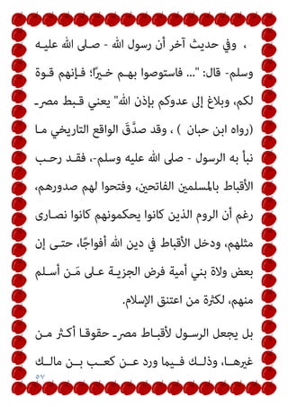 ٥٧
‫ﷲ‬ ‫رﺳﻮل‬ ‫أن‬ ‫آﺧﺮ‬ ‫ﺣﺪﻳﺚ‬ ‫وﰲ‬ ،
-
‫ﻋﻠﻴـﻪ‬ ‫ﷲ‬ ‫ﺻـﲆ‬
‫وﺳﻠﻢ‬
-
‫ﻗﺎل‬
..." :
‫ﻗـﻮة‬ ‫ﻓـﺈﻧﻬﻢ‬ ‫ا؛‬ً‫ري‬‫ﺧـ‬ ‫ﺑﻬـﻢ‬ ‫ﻓﺎﺳﺘﻮﺻﻮا‬
‫ﷲ‬ ‫ﺑﺈذن‬ ‫ﻋﺪوﻛﻢ‬ ‫إﱃ‬ ‫وﺑﻼغ‬ ،‫ﻟﻜﻢ‬
"
‫ﻳﻌ‬
‫ﻣﴫـ‬ ‫ﻗـﺒﻂ‬ ‫ﻨﻲ‬
)
‫ﺣﺒﺎن‬ ‫اﺑﻦ‬ ‫رواه‬
(
‫ﻣـﺎ‬ ‫اﻟﺘﺎرﻳﺨﻲ‬ ‫اﻟﻮاﻗﻊ‬ َ
‫ق‬‫ﱠ‬‫ﺪ‬‫ﺻ‬ ‫وﻗﺪ‬ ،
‫اﻟﺮﺳﻮل‬ ‫ﺑﻪ‬ ‫ﻧﺒﺄ‬
-
‫وﺳﻠﻢ‬ ‫ﻋﻠﻴﻪ‬ ‫ﷲ‬ ‫ﺻﲆ‬
-
‫رﺣـﺐ‬ ‫ﻓﻘـﺪ‬ ،
،‫ﺻﺪورﻫﻢ‬ ‫ﻟﻬﻢ‬ ‫وﻓﺘﺤﻮا‬ ،‫اﻟﻔﺎﺗﺤني‬ ‫ﺑﺎﳌﺴﻠﻤني‬ ‫اﻷﻗﺒﺎط‬
‫ﻧﺼـﺎرى‬ ‫ﻛﺎﻧﻮا‬ ‫ﻳﺤﻜﻤﻮﻧﻬﻢ‬ ‫ﻛﺎﻧﻮا‬ ‫اﻟﺬﻳﻦ‬ ‫اﻟﺮوم‬ ‫أن‬ ‫رﻏﻢ‬
‫إن‬ ‫ﺣﺘـﻰ‬ ،‫ﺎ‬ً‫ﺟ‬‫أﻓﻮا‬ ‫ﷲ‬ ‫دﻳﻦ‬ ‫ﰲ‬ ‫اﻷﻗﺒﺎط‬ ‫ودﺧﻞ‬ ،‫ﻣﺜﻠﻬﻢ‬
‫ﺑ‬ ‫وﻻة‬ ‫ﺑﻌﺾ‬
‫أﺳـﻠﻢ‬ ‫ـﻦ‬َ‫ﻣ‬ ‫ﻋـﲆ‬ ‫اﻟﺠﺰﻳـﺔ‬ ‫ﻓﺮض‬ ‫أﻣﻴﺔ‬ ‫ﻨﻲ‬
‫اﻹﺳﻼم‬ ‫اﻋﺘﻨﻖ‬ ‫ﻣﻦ‬ ‫ﻟﻜرثة‬ ،‫ﻣﻨﻬﻢ‬
.
‫ﻣـﻦ‬ ‫أﻛـرث‬ ‫ﺣﻘﻮﻗـﺎ‬ ‫ﻣﴫـ‬ ‫ﻷﻗﺒـﺎط‬ ‫اﻟﺮﺳـﻮل‬ ‫ﻳﺠﻌﻞ‬ ‫ﺑﻞ‬
‫ﻣﺎﻟــﻚ‬ ‫ﺑــﻦ‬ ‫ﻛﻌــﺐ‬ ‫ﻋــﻦ‬ ‫ورد‬ ‫ﻓــﻴام‬ ‫وذﻟــﻚ‬ ،‫ﻏريﻫــﺎ‬
 