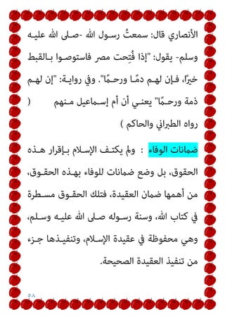 ٥٨
‫ﻗﺎل‬ ‫اﻷﻧﺼﺎري‬
:
‫ﷲ‬ ‫رﺳـﻮل‬ ُ
‫ﺳﻤﻌﺖ‬
-
‫ﻋﻠﻴـﻪ‬ ‫ﷲ‬ ‫ﺻـﲆ‬
‫وﺳﻠﻢ‬
-
‫ﻳﻘﻮل‬
" :
‫ﺑـﺎﻟﻘﺒﻂ‬ ‫ﻓﺎﺳﺘﻮﺻـﻮا‬ ‫ﻣﴫ‬ ‫ﺤﺖ‬ِ‫ﺘ‬ُ‫ﻓ‬ ‫إذا‬
ً
‫ورﺣـام‬ ‫ـﺎ‬ً‫ﻣ‬‫د‬ ‫ﻟﻬـﻢ‬ ‫ﻓـﺈن‬ ،‫ا‬ً‫ري‬‫ﺧ‬
."
‫رواﻳـﺔ‬ ‫وﰲ‬
" :
‫ﻟﻬـﻢ‬ ‫إن‬
ً
‫ورﺣـام‬ ‫ذﻣﺔ‬
"
‫ﻣـﻨﻬﻢ‬ ‫إﺳـامﻋﻴﻞ‬ ‫أم‬ ‫أن‬ ‫ﻳﻌﻨـﻲ‬
)
‫واﻟﺤﺎﻛﻢ‬ ‫اين‬‫ﱪ‬‫اﻟﻄ‬ ‫رواه‬
(
‫اﻟﻮﻓﺎء‬ ‫ﺿامﻧﺎت‬
:
‫ﻫـﺬه‬ ‫ار‬‫ﺮ‬‫ﺑـﺈﻗ‬ ‫اﻹﺳـﻼم‬ ‫ﻳﻜﺘـﻒ‬ ‫ومل‬
،‫اﻟﺤﻘـﻮق‬ ‫ﺑﻬـﺬه‬ ‫ﻟﻠﻮﻓﺎء‬ ‫ﺿامﻧﺎت‬ ‫وﺿﻊ‬ ‫ﺑﻞ‬ ،‫اﻟﺤﻘﻮق‬
‫ﻣﺴـﻄﺮة‬ ‫اﻟﺤﻘـﻮق‬ ‫ﻓﺘﻠﻚ‬ ،‫اﻟﻌﻘﻴﺪة‬ ‫ﺿامن‬ ‫أﻫﻤﻬﺎ‬ ‫ﻣﻦ‬
‫ﻋﻠﻴـﻪ‬ ‫ﷲ‬ ‫ﺻـﲆ‬ ‫رﺳـﻮﻟﻪ‬ ‫وﺳﻨﺔ‬ ،‫ﷲ‬ ‫ﻛﺘﺎب‬ ‫ﰲ‬
،‫وﺳـﻠﻢ‬
‫ﺟـﺰء‬ ‫وﺗﻨﻔﻴـﺬﻫﺎ‬ ،‫اﻹﺳـﻼم‬ ‫ﻋﻘﻴﺪة‬ ‫ﰲ‬ ‫ﻣﺤﻔﻮﻇﺔ‬ ‫وﻫﻲ‬
‫اﻟﺼﺤﻴﺤﺔ‬ ‫اﻟﻌﻘﻴﺪة‬ ‫ﺗﻨﻔﻴﺬ‬ ‫ﻣﻦ‬
.
 