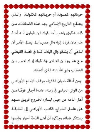 ٦٠
‫اﳌﻜﻔﻮﻟـﺔ‬ ‫ﺣﺮﻳـﺎﺗﻬﻢ‬ ‫أو‬ ،‫اﳌﺼـﻮﻧﺔ‬ ‫ﺣﺮﻣﺎﺗﻬﻢ‬
.
‫واﻟـﺬي‬
‫ﻣـﻦ‬ ،‫اﻟﻀامﻧﺎت‬ ‫ﻫﺬه‬ ‫ﻳﺠﺪ‬ ‫اﻹﺳﻼﻣﻲ‬ ‫اﻟﺘﺎرﻳﺦ‬ ‫ﻳﺘﺼﻔﺢ‬
‫أﺧـﺬ‬ ‫أﻧـﻪ‬ ‫ﻃﻮﻟﻮن‬ ‫اﺑﻦ‬ ‫ﻗﻮاد‬ ‫أﺣﺪ‬ ‫اﻫﺐ‬‫ر‬ ‫ﺷﻜﻮى‬ ‫ذﻟﻚ‬
‫أن‬ ‫اﻷﻣـﺮ‬ ‫ﻳﺼـﻞ‬ ‫ﺑـﻞ‬ ،‫ﻣﴫـ‬ ‫واﱄ‬ ‫إﻟﻴﻪ‬ ‫ﻓﺮده‬ ،‫ﻣﺎﻻ‬ ‫ﻣﻨﻪ‬
‫وا‬ ‫ﻳﺸﻜﻮ‬ ‫أن‬ ‫ﻟﻠﺬﻣﻲ‬
‫اﻟﻘﺒﻄـﻲ‬ ‫ﻗﺼـﺔ‬ ‫ﰲ‬ ‫ﻛـام‬ ،‫اﻟﺒﻼد‬ ‫ﱄ‬
‫ـﻦ‬‫ـ‬‫ﺑ‬ ‫ـﺮ‬‫ـ‬‫ﻟﻌﻤ‬ ‫ـﺎه‬‫ـ‬‫إﻳ‬ ‫ـﻜﻮاه‬‫ـ‬‫وﺷ‬ ‫ـﺎص‬‫ـ‬‫اﻟﻌ‬ ‫ـﻦ‬‫ـ‬‫ﺑ‬ ‫ـﺮو‬‫ـ‬‫ﻋﻤ‬ ‫ـﻊ‬‫ـ‬‫ﻣ‬
‫أﻧﺼﻔﻪ‬ ‫اﻟﺬي‬ ‫ﻋﻨﻪ‬ ‫ﷲ‬ ‫رﴈ‬ ‫اﻟﺨﻄﺎب‬
.
‫اﻋـﻲ‬‫ز‬‫اﻷو‬ ‫اﻹﻣـﺎم‬ ‫ﻣﻮﻗﻒ‬ ‫اﻟﻔﻘﻬﺎء‬ ‫ﺿامن‬ ‫أﻣﺜﻠﺔ‬ ‫وﻣﻦ‬
‫ﻣـﻦ‬ ‫ـﺎ‬ً‫ﻣ‬‫ﻗﻮ‬ ‫أﺟـﲆ‬ ‫ﻋﻨﺪﻣﺎ‬ ،‫زﻣﻨﻪ‬ ‫ﰲ‬ ‫اﻟﻌﺒﺎﳼ‬ ‫اﻟﻮاﱄ‬ ‫ﻣﻦ‬
‫ﻣـﻨﻬﻢ‬ ‫ﻓﺮﻳـﻖ‬ ‫ﻟﺨـﺮوج‬ ‫ﻟﺒﻨـﺎن؛‬ ‫ﺟﺒـﻞ‬ ‫ﻣﻦ‬ ‫اﻟﺬﻣﺔ‬ ‫أﻫﻞ‬
‫اﻷو‬ ‫ﻓﻜﺘـﺐ‬ ،‫اج‬‫ﺮ‬‫اﻟﺨـ‬ ‫ﻋﺎﻣـﻞ‬ ‫ﻋﲆ‬
‫اﻟﺨﻠﻴﻔـﺔ‬ ‫إﱃ‬ ‫اﻋـﻲ‬‫ز‬
‫وﻟﻴﺴﻮا‬ ‫ار‬‫ﺮ‬‫أﺣ‬ ‫اﻟﺬﻣﺔ‬ ‫أﻫﻞ‬ ‫أن‬ ‫وﻳﺬﻛﺮه‬ ،‫ﻓﻌﻠﻪ‬ ‫ﻳﺴﺘﻨﻜﺮ‬
 