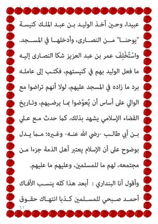٦١
‫ﻛﻨﻴﺴـﺔ‬ ‫اﳌﻠـﻚ‬ ‫ﻋﺒـﺪ‬ ‫ﺑـﻦ‬ ‫اﻟﻮﻟﻴـﺪ‬ ‫أﺧـﺬ‬ ‫وﺣـني‬ ،‫ﻋﺒﻴﺪا‬
"
‫ــﺎ‬‫ـ‬‫ﻳﻮﺣﻨ‬
"
‫ــﺠﺪ‬‫ـ‬‫اﳌﺴ‬ ‫ﰲ‬ ‫ــﺎ‬‫ـ‬‫وأدﺧﻠﻬ‬ ،‫ــﺎرى‬‫ـ‬‫اﻟﻨﺼ‬ ‫ــﻦ‬‫ـ‬‫ﻣ‬
.
‫إﻟﻴـﻪ‬ ‫اﻟﻨﺼـﺎرى‬ ‫ﺷﻜﺎ‬ ‫اﻟﻌﺰﻳﺰ‬ ‫ﻋﺒﺪ‬ ‫ﺑﻦ‬ ‫ﻋﻤﺮ‬ َ
‫ﻒ‬ِ‫ﻠ‬ْ‫ﺨ‬ُ‫ﺘ‬ْ‫واﺳ‬
‫ﻋﺎﻣﻠـﻪ‬ ‫إﱃ‬ ‫ﻓﻜﺘـﺐ‬ ،‫ﻛﻨﻴﺴﺘﻬﻢ‬ ‫ﰲ‬ ‫ﺑﻬﻢ‬ ‫اﻟﻮﻟﻴﺪ‬ ‫ﻓﻌﻞ‬ ‫ﻣﺎ‬
‫اﳌﺴ‬ ‫ﰲ‬ ‫اده‬‫ز‬ ‫ﻣﺎ‬ ‫ﺑﺮد‬
‫ﻣﻊ‬ ‫اﺿﻮا‬‫ﺮ‬‫ﺗ‬ ‫أﻧﻬﻢ‬ ‫ﻟﻮﻻ‬ ،‫ﻋﻠﻴﻬﻢ‬ ‫ﺠﺪ‬
‫وﺗـﺎرﻳﺦ‬ ،‫ﻳﺮﺿـﻴﻬﻢ‬ ‫مبـﺎ‬ ‫ﺿﻮا‬‫ﱠ‬‫ﻮ‬‫ﻌ‬ُ‫ﻳ‬ ‫أن‬ ‫أﺳﺎس‬ ‫ﻋﲆ‬ ‫اﻟﻮاﱄ‬
‫ﻋـﲇ‬ ‫ﻣـﻊ‬ ‫ﺣﺪث‬ ‫ﻛام‬ ،‫ﺑﺬﻟﻚ‬ ‫ﻳﺸﻬﺪ‬ ‫اﻹﺳﻼﻣﻲ‬ ‫اﻟﻘﻀﺎء‬
‫ـﺐ‬‫ـ‬‫ﻃﺎﻟ‬ ‫أيب‬ ‫ـﻦ‬‫ـ‬‫ﺑ‬
-
‫ـﻪ‬‫ـ‬‫ﻋﻨ‬ ‫ﷲ‬ ‫رﴈ‬
-
‫ـﺪل‬‫ـ‬‫ﻳ‬ ‫ـام‬‫ـ‬‫ﻣ‬ ‫ـريه؛‬‫ـ‬‫وﻏ‬
‫ﻣـﻦ‬ ‫ﺟﺰءا‬ ‫اﻟﺬﻣﺔ‬ ‫أﻫﻞ‬ ‫ﻳﻌﺘﱪ‬ ‫اﻹﺳﻼم‬ ‫أن‬ ‫ﻋﲆ‬ ‫ﺑﻮﺿﻮح‬
‫ﻋﻠﻴﻬﻢ‬ ‫ﻣﺎ‬ ‫وﻋﻠﻴﻬﻢ‬ ،‫ﻟﻠﻤﺴﻠﻤني‬ ‫ﻣﺎ‬ ‫ﻟﻬﻢ‬ ،‫ﻣﺠﺘﻤﻌﻪ‬
.
‫أ‬ ‫وأﻗﻮل‬
‫اﻟﺒﻨﺪاري‬ ‫ﻧﺎ‬
:
‫اﻷﻓـﺎك‬ ‫ﻳﻨﺴـﺐ‬ ‫ﻛﻠﻪ‬ ‫ﻫﺬا‬ ‫أﺑﻌﺪ‬
‫ﺣﻘــﻮق‬ ‫اﻧﺘﻬــﺎك‬ ‫ﻛــﺬﺑﺎ‬ ‫ﻟﻠﻤﺴــﻠﻤني‬ ‫ﺻــﺒﺤﻲ‬ ‫أﺣﻤــﺪ‬
 