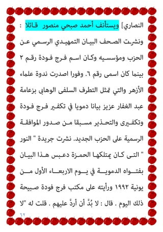 ٦٢
‫اﻟﻨﺼﺎري‬
[
‫ﻗـﺎﺋﻼ‬ ‫ﻣﻨﺼﻮر‬ ‫ﺻﺒﺤﻲ‬ ‫أﺣﻤﺪ‬ ‫وﻳﺴﺘﺄﻧﻒ‬
:
‫ـﻦ‬‫ـ‬‫ﻋ‬ ‫ـﻤﻲ‬‫ـ‬‫اﻟﺮﺳ‬ ‫ـﺪي‬‫ـ‬‫اﻟﺘﻤﻬﻴ‬ ‫ـﺎن‬‫ـ‬‫اﻟﺒﻴ‬ ‫ـﺤﻒ‬‫ـ‬‫اﻟﺼ‬ ‫ـت‬‫ـ‬‫وﻧﴩ‬
‫رﻗـﻢ‬ ‫ﻓـﻮدة‬ ‫ﻓـﺮج‬ ‫اﺳـﻢ‬ ‫وﻛـﺎن‬ ‫وﻣﺆﺳﺴـﻴﻪ‬ ‫اﻟﺤﺰب‬
٢
‫رﻗﻢ‬ ‫اﺳﻤﻰ‬ ‫ﻛﺎن‬ ‫ﺑﻴﻨام‬
٦
.
‫ﻋﻠامء‬ ‫ﻧﺪوة‬ ‫اﺻﺪرت‬ ‫ا‬‫ر‬‫وﻓﻮ‬
‫متﺜ‬ ‫واﻟﺘﻲ‬ ‫اﻷزﻫﺮ‬
‫ﺑﺰﻋﺎﻣﺔ‬ ‫اﻟﻮﻫﺎىب‬ ‫اﻟﺴﻠﻔﻰ‬ ‫اﻟﺘﻄﺮف‬ ‫ﻞ‬
‫ﻓـﻮدة‬ ‫ﻓـﺮج‬ ‫ﺗﻜﻔـري‬ ‫ﰲ‬ ‫دﻣﻮﻳﺎ‬ ‫ﺑﻴﺎﻧﺎ‬ ‫ﻋﺰﻳﺰ‬ ‫اﻟﻐﻔﺎر‬ ‫ﻋﺒﺪ‬
‫ـريى‬‫ـ‬‫وﺗﻜﻔ‬
‫ـﺔ‬‫ـ‬‫اﳌﻮاﻓﻘ‬ ‫ـﺪور‬‫ـ‬‫ﺻ‬ ‫ـﻦ‬‫ـ‬‫ﻣ‬ ‫ـﺒﻘﺎ‬‫ـ‬‫ﻣﺴ‬ ‫ـﺬﻳﺮ‬‫ـ‬‫واﻟﺘﺤ‬
‫اﻟﺠﺪﻳﺪ‬ ‫اﻟﺤﺰب‬ ‫ﻋﲆ‬ ‫اﻟﺮﺳﻤﻴﺔ‬
.
‫ﺟﺮﻳﺪة‬ ‫ﻧﴩت‬
"
‫اﻟﻨﻮر‬
"
‫ـﺎن‬‫ـ‬‫اﻟﺒﻴ‬ ‫ـﺬا‬‫ـ‬‫ﻫ‬ ‫ـﺒﺲ‬‫ـ‬‫دﻋ‬ ‫ـﺰة‬‫ـ‬‫اﻟﺤﻤ‬ ‫ـﺎ‬‫ـ‬‫ميﺘﻠﻜﻬ‬ ‫ـﺎن‬‫ـ‬‫ﻛ‬ ‫ـﻰ‬‫ـ‬‫اﻟﺘ‬
‫ﻣـــﻦ‬ ‫اﻷول‬ ‫اﻻرﺑﻌـــﺎء‬ ‫ﻳـــﻮم‬ ‫ﰲ‬ ‫اﻟﺪﻣﻮﻳـــﺔ‬ ‫ﺑﻔﺘـــﻮاه‬
‫ﻳﻮﻧﻴﺔ‬
١٩٩٢
‫و‬
‫ﺻـﺒﻴﺤﺔ‬ ‫ﻓﻮدة‬ ‫ﻓﺮج‬ ‫ﻣﻜﺘﺐ‬ ‫ﻋﲆ‬ ‫رأﻳﺘﻪ‬
‫اﻟﻴﻮم‬ ‫ذﻟﻚ‬
.
‫ﻗﺎل‬
:
‫ﻋﻠﻴﻬﻢ‬ ‫ﱠ‬‫د‬‫أر‬ ‫أن‬ ‫ﱠ‬‫ﺪ‬ُ‫ﺑ‬ ‫ﻻ‬
.
‫ﻟﻪ‬ ‫ﻗﻠﺖ‬
"
‫ﻻ‬
 