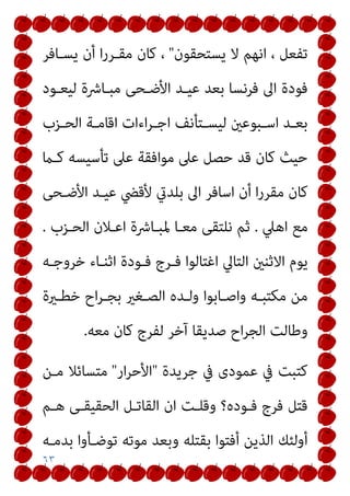 ٦٣
‫ﻳﺴﺘﺤﻘﻮن‬ ‫ﻻ‬ ‫اﻧﻬﻢ‬ ، ‫ﺗﻔﻌﻞ‬
"
‫ﻳﺴـﺎﻓﺮ‬ ‫أن‬ ‫ا‬‫ر‬‫ﻣﻘـﺮ‬ ‫ﻛﺎن‬ ،
‫ﻟﻴﻌـﻮد‬ ‫ﻣﺒـﺎﴍة‬ ‫اﻷﺿـﺤﻰ‬ ‫ﻋﻴـﺪ‬ ‫ﺑﻌﺪ‬ ‫ﻓﺮﻧﺴﺎ‬ ‫اﱃ‬ ‫ﻓﻮدة‬
‫ـﺰب‬‫ـ‬‫اﻟﺤ‬ ‫ـﺔ‬‫ـ‬‫اﻗﺎﻣ‬ ‫اءات‬‫ﺮ‬‫ـ‬‫ـ‬‫اﺟ‬ ‫ـﺘﺄﻧﻒ‬‫ـ‬‫ﻟﻴﺴ‬ ‫ـﺒﻮﻋني‬‫ـ‬‫اﺳ‬ ‫ـﺪ‬‫ـ‬‫ﺑﻌ‬
‫ﻛـام‬ ‫ﺗﺄﺳﻴﺴﻪ‬ ‫ﻋﲆ‬ ‫ﻣﻮاﻓﻘﺔ‬ ‫ﻋﲆ‬ ‫ﺣﺼﻞ‬ ‫ﻗﺪ‬ ‫ﻛﺎن‬ ‫ﺣﻴﺚ‬
‫ﻛﺎ‬
‫اﻷﺿـﺤﻰ‬ ‫ﻋﻴـﺪ‬ ‫ﻷﻗﴤ‬ ‫ﺑﻠﺪيت‬ ‫اﱃ‬ ‫اﺳﺎﻓﺮ‬ ‫أن‬ ‫ا‬‫ر‬‫ﻣﻘﺮ‬ ‫ن‬
‫اﻫﲇ‬ ‫ﻣﻊ‬
.
‫اﻟﺤـﺰب‬ ‫اﻋـﻼن‬ ‫ﳌﺒـﺎﴍة‬ ‫ﻣﻌـﺎ‬ ‫ﻧﻠﺘﻘﻰ‬ ‫ﺛﻢ‬
.
‫اﻟﺘﺎﱄ‬ ‫اﻻﺛﻨني‬ ‫ﻳﻮم‬
‫ﺧﺮوﺟـﻪ‬ ‫اﺛﻨـﺎء‬ ‫ﻓـﻮدة‬ ‫ﻓـﺮج‬ ‫اﻏﺘﺎﻟﻮا‬
‫ﺧﻄـرية‬ ‫اح‬‫ﺮ‬‫ﺑﺠـ‬ ‫اﻟﺼـﻐري‬ ‫وﻟـﺪه‬ ‫واﺻـﺎﺑﻮا‬ ‫ﻣﻜﺘﺒـﻪ‬ ‫ﻣﻦ‬
‫ﻣﻌﻪ‬ ‫ﻛﺎن‬ ‫ﻟﻔﺮج‬ ‫آﺧﺮ‬ ‫ﺻﺪﻳﻘﺎ‬ ‫اح‬‫ﺮ‬‫اﻟﺠ‬ ‫وﻃﺎﻟﺖ‬
.
‫ﺟﺮﻳﺪة‬ ‫ﰲ‬ ‫ﻋﻤﻮدى‬ ‫ﰲ‬ ‫ﻛﺘﺒﺖ‬
"
‫ار‬‫ﺮ‬‫اﻷﺣ‬
"
‫ﻣﺘﺴﺎﺋﻼ‬
‫ﻣـﻦ‬
‫ﻫـﻢ‬ ‫اﻟﺤﻘﻴﻘـﻰ‬ ‫اﻟﻘﺎﺗـﻞ‬ ‫ان‬ ‫وﻗﻠـﺖ‬ ‫ﻓـﻮده؟‬ ‫ﻓﺮج‬ ‫ﻗﺘﻞ‬
‫ﺑﺪﻣـﻪ‬ ‫ﺗﻮﺿـﺄوا‬ ‫ﻣﻮﺗﻪ‬ ‫وﺑﻌﺪ‬ ‫ﺑﻘﺘﻠﻪ‬ ‫أﻓﺘﻮا‬ ‫اﻟﺬﻳﻦ‬ ‫أوﻟﺌﻚ‬
 