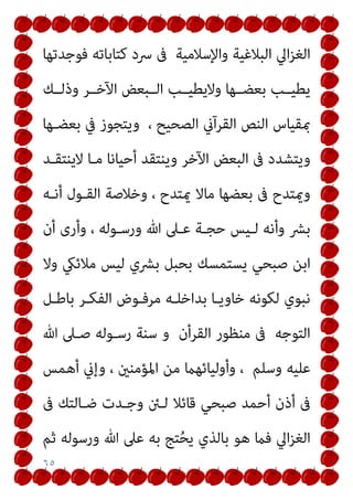 ٦٥
‫ﻓﻮﺟﺪﺗﻬﺎ‬ ‫ﻛﺘﺎﺑﺎﺗﻪ‬ ‫ﴎد‬ ‫ﰱ‬ ‫واﻹﺳﻼﻣﻴﺔ‬ ‫اﻟﺒﻼﻏﻴﺔ‬ ‫اﱄ‬‫ﺰ‬‫اﻟﻐ‬
‫وذﻟــﻚ‬ ‫اﻵﺧــﺮ‬ ‫اﻟــﺒﻌﺾ‬ ‫وﻻﻳﻄﻴــﺐ‬ ‫ﺑﻌﻀــﻬﺎ‬ ‫ﻳﻄﻴــﺐ‬
‫ﺑﻌﻀـﻬﺎ‬ ‫ﰲ‬ ‫وﻳﺘﺠﻮز‬ ، ‫اﻟﺼﺤﻴﺢ‬ ‫اﻟﻘﺮآين‬ ‫اﻟﻨﺺ‬ ‫مبﻘﻴﺎس‬
‫أﺣ‬ ‫وﻳﻨﺘﻘﺪ‬ ‫اﻵﺧﺮ‬ ‫اﻟﺒﻌﺾ‬ ‫ﰱ‬ ‫وﻳﺘﺸﺪد‬
‫ﻻﻳﻨﺘﻘـﺪ‬ ‫ﻣـﺎ‬ ‫ﻴﺎﻧﺎ‬
‫أﻧـﻪ‬ ‫اﻟﻘـﻮل‬ ‫وﺧﻼﺻﺔ‬ ، ‫ميﺘﺪح‬ ‫ﻣﺎﻻ‬ ‫ﺑﻌﻀﻬﺎ‬ ‫ﰱ‬ ‫وميﺘﺪح‬
‫أن‬ ‫وأرى‬ ، ‫ورﺳـﻮﻟﻪ‬ ‫ﷲ‬ ‫ﻋـﲆ‬ ‫ﺣﺠـﺔ‬ ‫ﻟـﻴﺲ‬ ‫وأﻧﻪ‬ ‫ﺑﴩ‬
‫وﻻ‬ ‫ﻣﻼﺋيك‬ ‫ﻟﻴﺲ‬ ‫ﺑﴩي‬ ‫ﺑﺤﺒﻞ‬ ‫ﻳﺴﺘﻤﺴﻚ‬ ‫ﺻﺒﺤﻲ‬ ‫اﺑﻦ‬
‫ﺑﺎﻃـﻞ‬ ‫اﻟﻔﻜـﺮ‬ ‫ﻣﺮﻓـﻮض‬ ‫ﺑﺪاﺧﻠـﻪ‬ ‫ﺧﺎوﻳـﺎ‬ ‫ﻟﻜﻮﻧﻪ‬ ‫ﻧﺒﻮي‬
‫ﷲ‬ ‫ﺻـﲆ‬ ‫رﺳـﻮﻟﻪ‬ ‫ﺳﻨﺔ‬ ‫و‬ ‫اﻟﻘﺮأن‬ ‫ﻣﻨﻈﻮر‬ ‫ﰱ‬ ‫اﻟﺘﻮﺟﻪ‬
‫وأوﻟﻴﺎﺋﻬام‬ ، ‫وﺳﻠﻢ‬ ‫ﻋﻠﻴﻪ‬
‫أﻫﻤﺲ‬ ‫وإين‬ ، ‫اﳌﺆﻣﻨني‬ ‫ﻣﻦ‬
‫ﰱ‬ ‫ﺿـﺎﻟﺘﻚ‬ ‫وﺟـﺪت‬ ‫ﻟـﱧ‬ ‫ﻗﺎﺋﻼ‬ ‫ﺻﺒﺤﻲ‬ ‫أﺣﻤﺪ‬ ‫أذن‬ ‫ﰱ‬
‫ﺛﻢ‬ ‫ورﺳﻮﻟﻪ‬ ‫ﷲ‬ ‫ﻋﲆ‬ ‫ﺑﻪ‬ ‫ﺘﺞ‬ُ‫ﺤ‬‫ﻳ‬ ‫ﺑﺎﻟﺬي‬ ‫ﻫﻮ‬ ‫ﻓام‬ ‫اﱄ‬‫ﺰ‬‫اﻟﻐ‬
 