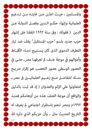 ٧٣
‫ـﺪﻋﻴﻢ‬‫ـ‬‫ﺗ‬ ‫ـﻦ‬‫ـ‬‫ﻣ‬ ‫ـﻪ‬‫ـ‬‫ﻏﺎﻳﺘ‬ ‫ـﻦ‬‫ـ‬‫ﻋ‬ ‫ـﻦ‬‫ـ‬‫اﻋﻠ‬ ‫ـﺚ‬‫ـ‬‫ﺣﻴ‬ ، ‫ـﻠﻤني‬‫ـ‬‫واﳌﺴ‬
‫ا‬ ‫وﻓﺼـﻞ‬ ‫اﻟـﺪﻳﻦ‬ ‫ﺣﻜـﻢ‬ ‫وإﻧﻬﺎء‬ ‫اﻟﻌﻠامﻧﻴﺔ‬
‫ﻋـﻦ‬ ‫ﻟﺪوﻟـﺔ‬
‫اﻟﺪﻳﻦ‬
)
‫ﻓﻘﻮﻟﻚ‬
:
‫ﺳﻨﺔ‬ ‫وﰱ‬
١٩٩٢
‫إﺷﻬﺎر‬ ‫ﻋﲆ‬ ‫اﺗﻔﻘﻨﺎ‬
‫ﺑﺎﺳﻢ‬ ‫ﺟﺪﻳﺪ‬ ‫ﺣﺰب‬
"
‫اﳌﺴﺘﻘﺒﻞ‬ ‫ﺣﺰب‬
"
‫ﺗﻴﺎر‬ ‫ﺿﺪ‬ ‫ﻳﻘﻒ‬
‫اﻷﻗﺒـﺎط‬ ‫دﻣـﺎء‬ ‫ﻳﺴـﺘﺒﻴﺢ‬ ‫ﻛﺎن‬ ‫اﻟﺬى‬ ‫اﻟﺪﻣﻮى‬ ‫اﻟﺘﻄﺮف‬
‫ﰲ‬ ‫ﺣﺘـﻰ‬ ‫ﻣﴫـ‬ ‫ﺗﻌﺮﻓﻬـﺎ‬ ‫مل‬ ‫ﻋﻨـﻒ‬ ‫ﻣﻮﺟﺔ‬ ‫ﰲ‬ ‫وأﻣﻮاﻟﻬﻢ‬
‫ﴏﻳـﺢ‬ ‫ار‬‫ﺮ‬‫إﻗ‬ ‫ﻫﻮ‬ ‫اﻟﺘﻌﺼﺐ‬ ‫ﻋﺼﻮر‬ ‫اﻟﻮﺳﻄﻰ‬ ‫اﻟﻌﺼﻮر‬
‫ﰱ‬ ‫اﻟﻌﻠامﻧﻴــني‬ ‫زﻋــﻴﻢ‬ ‫ﻣــﻊ‬ ‫ﻟﻠﺘﻔﺎﻋــﻞ‬ ‫ﻣﻨــﻚ‬
‫ﻣﴫــ‬
‫واﻟﻌﺪوان‬ ‫اﻹﺛﻢ‬ ‫ﻋﲇ‬ ‫ﻟﺘﺘﻌﺎوﻧﻮا‬
)
‫ﺑﺎﻟﺪﻟﻴﻞ‬ ‫ﺛﺒﺖ‬ ‫ﻗﺪ‬ ‫إذ‬
‫ﻓﻤﻨـﺬ‬ ‫أوﻫﺎﻣﻜﻢ‬ ‫ﻣﻦ‬ ‫ﻫﺬه‬ ‫اﻟﻌﻨﻒ‬ ‫ﻣﻮﺟﺔ‬ ‫أن‬ ‫واﻟﻮاﻗﻊ‬
١٩٩٢
‫ﻟﻪ‬ ‫ﻳﻌﺮف‬ ‫مل‬ ‫اﺟﺘامﻋﻲ‬ ‫ار‬‫ﺮ‬‫ﺑﺎﺳﺘﻘ‬ ‫ﺗﻨﻌﻢ‬ ‫وﻣﴫ‬ ‫م‬
‫ﻣﺜﻞ‬ ‫اﻟﺤﺪﻳﺚ‬ ‫اﻟﺘﺎرﻳﺦ‬
..
‫ﷲ‬ ‫دﺛﺮه‬ ‫اﻟﺬي‬ ‫ﺣﺰﺑﻜﻢ‬ ‫وأن‬
 