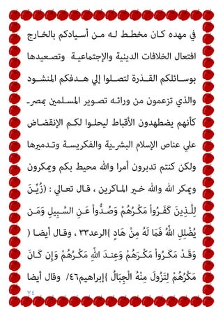 ٧٤
‫ﺑﺎﻟﺨـﺎرج‬ ‫أﺳـﻴﺎدﻛﻢ‬ ‫ﻣـﻦ‬ ‫ﻟـﻪ‬ ‫ﻣﺨﻄـﻂ‬ ‫ﻛـﺎن‬ ‫ﻣﻬﺪه‬ ‫ﰲ‬
‫واﻹﺟﺘام‬ ‫اﻟﺪﻳﻨﻴﺔ‬ ‫اﻟﺨﻼﻓﺎت‬ ‫اﻓﺘﻌﺎل‬
‫وﺗﺼـﻌﻴﺪﻫﺎ‬ ‫ﻋﻴـﺔ‬
‫اﳌﻨﺸــﻮد‬ ‫ﻫــﺪﻓﻜﻢ‬ ‫إﱄ‬ ‫ﻟﺘﺼــﻠﻮا‬ ‫اﻟﻘــﺬرة‬ ‫ﺑﻮﺳــﺎﺋﻠﻜﻢ‬
‫مبﴫـ‬ ‫اﳌﺴـﻠﻤني‬ ‫ﺗﺼـﻮﻳﺮ‬ ‫اﺋـﻪ‬‫ر‬‫و‬ ‫ﻣﻦ‬ ‫ﺗﺰﻋﻤﻮن‬ ‫واﻟﺬي‬
‫اﻹﻧﻘﻀـﺎض‬ ‫ﻟﻜـﻢ‬ ‫ﻟﻴﺤﻠـﻮا‬ ‫اﻷﻗﺒﺎط‬ ‫ﻳﻀﻄﻬﺪون‬ ‫ﻛﺄﻧﻬﻢ‬
‫وﺗـﺪﻣريﻫﺎ‬ ‫واﻟﻔﻜﺮﻳﺴـﺔ‬ ‫اﻟﺒﴩـﻳﺔ‬ ‫اﻹﺳﻼم‬ ‫ﻋﻨﺎص‬ ‫ﻋﲇ‬
‫وميﻜﺮون‬ ‫ﺑﻜﻢ‬ ‫ﻣﺤﻴﻂ‬ ‫وﷲ‬ ‫ا‬‫ﺮ‬‫أﻣ‬ ‫ﺗﺪﺑﺮون‬ ‫ﻛﻨﺘﻢ‬ ‫وﻟﻜﻦ‬
‫اﳌـﺎﻛﺮ‬ ‫ﺧـري‬ ‫وﷲ‬ ‫ﷲ‬ ‫وميﻜﺮ‬
‫ﺗﻌـﺎﱄ‬ ‫ﻗـﺎل‬ ، ‫ﻳﻦ‬
) :
َ‫ﻦ‬‫ـ‬‫ﱢ‬‫ﻳ‬ُ‫ز‬
‫ـﻦ‬‫ـ‬َ‫ﻣ‬َ‫و‬ ِ‫ِﻴﻞ‬‫ﺒ‬‫ـ‬‫ـ‬‫ﱠ‬‫اﻟﺴ‬ ِ‫ـﻦ‬‫ـ‬َ‫ﻋ‬ ْ‫ا‬‫و‬‫ﱡ‬‫ﺪ‬‫ـ‬‫ـ‬ُ‫ﺻ‬َ‫و‬ ْ‫ﻢ‬ُ‫ﻫ‬ُ‫ﺮ‬‫ـ‬‫ـ‬ْ‫ﻜ‬َ‫ﻣ‬ ْ‫ا‬‫و‬ُ‫ﺮ‬‫ـ‬‫ـ‬َ‫ﻔ‬َ‫ﻛ‬ َ‫ﻦ‬‫ﻳ‬ِ‫ـﺬ‬‫ـ‬‫ﱠ‬‫ﻠ‬ِ‫ﻟ‬
ٍ‫د‬‫ﺎ‬َ‫ﻫ‬ ْ‫ﻦ‬ِ‫ﻣ‬ ُ‫ﻪ‬َ‫ﻟ‬ َ
‫َام‬‫ﻓ‬ ُ ّ‫ﷲ‬ ِ‫ﻞ‬ِ‫ﻠ‬ ْ‫ﻀ‬ُ‫ﻳ‬
{
‫اﻟﺮﻋﺪ‬
٣٣
‫أﻳﻀـﺎ‬ ‫وﻗـﺎل‬ ،
)
َ‫ن‬‫ـﺎ‬‫ـ‬َ‫ﻛ‬ ‫ن‬ِ‫إ‬َ‫و‬ ْ‫ﻢ‬ُ‫ﻫ‬ُ‫ﺮ‬‫ـ‬‫ـ‬ْ‫ﻜ‬َ‫ﻣ‬ ِّ‫ﷲ‬ َ‫ﺪ‬‫ـ‬‫ـ‬‫ﻨ‬ِ‫ﻋ‬َ‫و‬ ْ‫ﻢ‬ُ‫ﻫ‬َ‫ﺮ‬‫ـ‬‫ـ‬ْ‫ﻜ‬َ‫ﻣ‬ ْ‫ا‬‫و‬ُ‫ﺮ‬‫ـ‬‫ـ‬َ‫ﻜ‬َ‫ﻣ‬ ْ‫ﺪ‬‫ـ‬‫ـ‬َ‫ﻗ‬َ‫و‬
ُ
‫ﺎل‬َ‫ﺒ‬ِ‫ﺠ‬ْ‫ﻟ‬‫ا‬ ُ‫ﻪ‬ْ‫ﻨ‬ِ‫ﻣ‬ َ
‫ول‬ُ‫ﺰ‬َ‫ﺘ‬ِ‫ﻟ‬ ْ‫ﻢ‬ُ‫ﻫ‬ُ‫ﺮ‬ْ‫ﻜ‬َ‫ﻣ‬
{
‫اﻫﻴﻢ‬‫ﺮ‬‫إﺑ‬
٤٦
/
‫أﻳﻀﺎ‬ ‫وﻗﺎل‬
 
