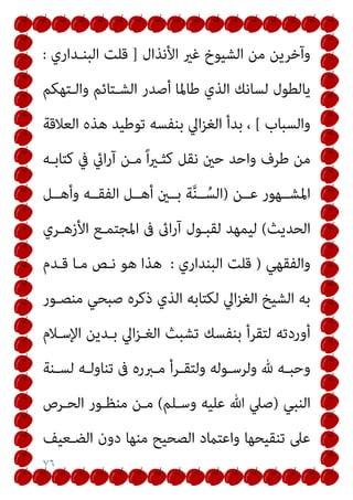 ٧٦
‫اﻷﻧﺬال‬ ‫ﻏري‬ ‫اﻟﺸﻴﻮخ‬ ‫ﻣﻦ‬ ‫وآﺧﺮﻳﻦ‬
]
‫اﻟﺒﻨـﺪاري‬ ‫ﻗﻠﺖ‬
:
‫واﻟـﺘﻬﻜﻢ‬ ‫اﻟﺸـﺘﺎﺋﻢ‬ ‫أﺻﺪر‬ ‫ﻃﺎﳌﺎ‬ ‫اﻟﺬي‬ ‫ﻟﺴﺎﻧﻚ‬ ‫ﻳﺎﻟﻄﻮل‬
‫واﻟﺴﺒﺎب‬
[
‫اﻟﻌﻼﻗﺔ‬ ‫ﻫﺬه‬ ‫ﺗﻮﻃﻴﺪ‬ ‫ﺑﻨﻔﺴﻪ‬ ‫اﱄ‬‫ﺰ‬‫اﻟﻐ‬ ‫ﺑﺪأ‬ ،
‫ﻧﻘﻞ‬ ‫ﺣني‬ ‫واﺣﺪ‬ ‫ﻃﺮف‬ ‫ﻣﻦ‬
‫ﰲ‬ ‫ايئ‬‫ر‬‫آ‬ ‫ﻣـﻦ‬ ً‫ا‬‫ري‬‫ﻛﺜـ‬
‫ﻛﺘﺎﺑـﻪ‬
‫ﻋــﻦ‬ ‫اﳌﺸــﻬﻮر‬
)
‫وأﻫــﻞ‬ ‫اﻟﻔﻘــﻪ‬ ‫أﻫــﻞ‬ ‫ﺑــني‬ ‫ﺔ‬‫ﱠ‬‫ﻨ‬‫ــ‬ُ‫اﻟﺴ‬
‫اﻟﺤﺪﻳﺚ‬
(
‫اﻷزﻫـﺮي‬ ‫اﳌﺠﺘﻤـﻊ‬ ‫ﰱ‬ ‫اىئ‬‫ر‬‫آ‬ ‫ﻟﻘﺒـﻮل‬ ‫ﻟﻴﻤﻬﺪ‬
‫واﻟﻔﻘﻬﻲ‬
)
‫اﻟﺒﻨﺪاري‬ ‫ﻗﻠﺖ‬
:
‫ﻗـﺪم‬ ‫ﻣـﺎ‬ ‫ﻧـﺺ‬ ‫ﻫﻮ‬ ‫ﻫﺬا‬
‫ﻣﻨﺼـﻮر‬ ‫ﺻﺒﺤﻲ‬ ‫ذﻛﺮه‬ ‫اﻟﺬي‬ ‫ﻟﻜﺘﺎﺑﻪ‬ ‫اﱄ‬‫ﺰ‬‫اﻟﻐ‬ ‫اﻟﺸﻴﺦ‬ ‫ﺑﻪ‬
‫اﻹﺳـﻼم‬ ‫ﺑـﺪﻳﻦ‬ ‫اﱄ‬‫ﺰ‬‫اﻟﻐـ‬ ‫ﺗﺸﺒﺚ‬ ‫ﺑﻨﻔﺴﻚ‬ ‫ﻟﺘﻘﺮأ‬ ‫أوردﺗﻪ‬
‫وﻟﺮ‬ ‫هلل‬ ‫ـﻪ‬‫ـ‬‫وﺣﺒ‬
‫ـﻨﺔ‬‫ـ‬‫ﻟﺴ‬ ‫ـﻪ‬‫ـ‬‫ﺗﻨﺎوﻟ‬ ‫ﰱ‬ ‫ـﱪره‬‫ـ‬‫ﻣ‬ ‫ـﺮأ‬‫ـ‬‫وﻟﺘﻘ‬ ‫ـﻮﻟﻪ‬‫ـ‬‫ﺳ‬
‫اﻟﻨﺒﻲ‬
)
‫وﺳـﻠﻢ‬ ‫ﻋﻠﻴﻪ‬ ‫ﷲ‬ ‫ﺻﲇ‬
(
‫اﻟﺤـﺮص‬ ‫ﻣﻨﻈـﻮر‬ ‫ﻣـﻦ‬
‫اﻟﻀـﻌﻴﻒ‬ ‫دون‬ ‫ﻣﻨﻬﺎ‬ ‫اﻟﺼﺤﻴﺢ‬ ‫واﻋﺘامد‬ ‫ﺗﻨﻘﻴﺤﻬﺎ‬ ‫ﻋﲆ‬
 