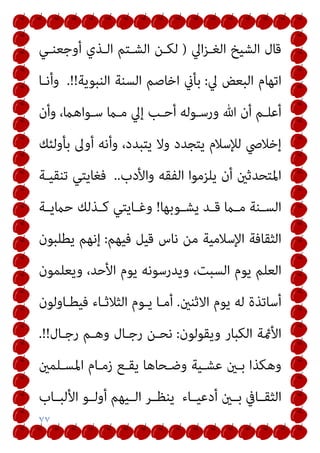 ٧٧
‫اﱄ‬‫ﺰ‬‫اﻟﻐـ‬ ‫اﻟﺸﻴﺦ‬ ‫ﻗﺎل‬
)
‫أوﺟﻌﻨـﻲ‬ ‫اﻟـﺬي‬ ‫اﻟﺸـﺘﻢ‬ ‫ﻟﻜـﻦ‬
‫ﱄ‬ ‫اﻟﺒﻌﺾ‬ ‫اﺗﻬﺎم‬
:
‫اﻟﻨﺒﻮﻳﺔ‬ ‫اﻟﺴﻨﺔ‬ ‫اﺧﺎﺻﻢ‬ ‫ﺑﺄين‬
.!!
‫وأﻧـﺎ‬
‫وأن‬ ،‫ـﻮاﻫام‬‫ـ‬‫ﺳ‬ ‫ﻣـام‬ ‫إﱄ‬ ‫أﺣـﺐ‬ ‫ورﺳـﻮﻟﻪ‬ ‫ﷲ‬ ‫أن‬ ‫أﻋﻠـﻢ‬
‫إﺧ‬
‫ﺑﺄوﻟﺌﻚ‬ ‫أوﱃ‬ ‫وأﻧﻪ‬ ،‫ﻳﺘﺒﺪد‬ ‫وﻻ‬ ‫ﻳﺘﺠﺪد‬ ‫ﻟﻺﺳﻼم‬ ‫ﻼﴆ‬
‫واﻷدب‬ ‫اﻟﻔﻘﻪ‬ ‫ﻳﻠﺰﻣﻮا‬ ‫أن‬ ‫اﳌﺘﺤﺪﺛني‬
..
‫ﺗﻨﻘﻴـﺔ‬ ‫ﻓﻐﺎﻳﺘﻲ‬
‫ـﻮﺑﻬﺎ‬‫ـ‬‫ﻳﺸ‬ ‫ـﺪ‬‫ـ‬‫ﻗ‬ ‫ـام‬‫ـ‬‫ﻣ‬ ‫ـﻨﺔ‬‫ـ‬‫اﻟﺴ‬
!
‫ـﺔ‬‫ـ‬‫ﺣامﻳ‬ ‫ـﺬﻟﻚ‬‫ـ‬‫ﻛ‬ ‫ـﺎﻳﺘﻲ‬‫ـ‬‫وﻏ‬
‫ﻓﻴﻬﻢ‬ ‫ﻗﻴﻞ‬ ‫ﻧﺎس‬ ‫ﻣﻦ‬ ‫اﻹﺳﻼﻣﻴﺔ‬ ‫اﻟﺜﻘﺎﻓﺔ‬
:
‫ﻳﻄﻠﺒﻮن‬ ‫إﻧﻬﻢ‬
‫وﻳﻌﻠﻤﻮن‬ ،‫اﻷﺣﺪ‬ ‫ﻳﻮم‬ ‫وﻳﺪرﺳﻮﻧﻪ‬ ،‫اﻟﺴﺒﺖ‬ ‫ﻳﻮم‬ ‫اﻟﻌﻠﻢ‬
‫اﻻﺛﻨني‬ ‫ﻳﻮم‬ ‫ﻟﻪ‬ ‫أﺳﺎﺗﺬة‬
.
‫ﻳـﻮ‬ ‫أﻣـﺎ‬
‫ﻓﻴﻄـﺎوﻟﻮن‬ ‫اﻟﺜﻼﺛـﺎء‬ ‫م‬
‫وﻳﻘﻮﻟﻮن‬ ‫اﻟﻜﺒﺎر‬ ‫اﻷمئﺔ‬
:
‫رﺟـﺎل‬ ‫وﻫـﻢ‬ ‫رﺟـﺎل‬ ‫ﻧﺤـﻦ‬
.!!
‫اﳌﺴـﻠﻤني‬ ‫زﻣـﺎم‬ ‫ﻳﻘـﻊ‬ ‫وﺿـﺤﺎﻫﺎ‬ ‫ﻋﺸـﻴﺔ‬ ‫ﺑـني‬ ‫وﻫﻜﺬا‬
‫ـﺎب‬‫ـ‬‫اﻷﻟﺒ‬ ‫ـﻮ‬‫ـ‬‫أوﻟ‬ ‫ـﻴﻬﻢ‬‫ـ‬‫اﻟ‬ ‫ـﺮ‬‫ـ‬‫ﻳﻨﻈ‬ ‫ـﺎء‬‫ـ‬‫أدﻋﻴ‬ ‫ـني‬‫ـ‬‫ﺑ‬ ‫ـﺎﰲ‬‫ـ‬‫اﻟﺜﻘ‬
 