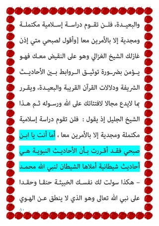 ٨٠
‫ﻣﻜﺘﻤﻠــﺔ‬ ‫إﺳــﻼﻣﻴﺔ‬ ‫اﺳــﺔ‬‫ر‬‫د‬ ‫ﺗﻘــﻮم‬ ‫ﻓﻠــﻦ‬ ،‫واﻟﺒﻌﻴــﺪة‬
‫ﻣﻌﺎ‬ ‫ﺑﺎﻷﻣﺮﻳﻦ‬ ‫إﻻ‬ ‫وﻣﺠﺪﻳﺔ‬
]
‫ﻟﺼ‬ ‫وأﻗﻮل‬
‫إذن‬ ‫ﻣﺘﻲ‬ ‫ﺒﺤﻲ‬
‫ﻓﻬـﻮ‬ ‫ﻣﻌـﻚ‬ ‫اﻟﻨﻘﻴﺾ‬ ‫ﻋﲆ‬ ‫وﻫﻮ‬ ‫اﱄ‬‫ﺰ‬‫اﻟﻐ‬ ‫اﻟﺸﻴﺦ‬ ‫ﻏﺎزﻟﻚ‬
‫اﻷﺣﺎدﻳــﺚ‬ ‫ﺑــني‬ ‫اﻟــﺮواﺑﻂ‬ ‫ﺗﻮﺛﻴــﻖ‬ ‫ﺑﴬــورة‬ ‫ﻳــﺆﻣﻦ‬
‫وﻳﻘـﺮر‬ ،‫واﻟﺒﻌﻴـﺪة‬ ‫اﻟﻘﺮﻳﺒﺔ‬ ‫اﻟﻘﺮآن‬ ‫ودﻻﻻت‬ ‫اﻟﴩﻳﻔﺔ‬
‫ﻫـﺬا‬ ‫ﺛـﻢ‬ ‫ورﺳـﻮﻟﻪ‬ ‫ﷲ‬ ‫ﻋﲆ‬ ‫ﻻﻓﺘﺌﺎﺗﻚ‬ ‫ﻣﺠﺎﻻ‬ ‫ﻻﻳﺪع‬ ‫مبﺎ‬
‫ﻳﻘﻮل‬ ‫إذ‬ ‫اﻟﺠﻠﻴﻞ‬ ‫اﻟﺸﻴﺦ‬
:
‫إﺳﻼﻣﻴﺔ‬ ‫اﺳﺔ‬‫ر‬‫د‬ ‫ﺗﻘﻮم‬ ‫ﻓﻠﻦ‬
‫ﺑﺎ‬ ‫إﻻ‬ ‫وﻣﺠﺪﻳﺔ‬ ‫ﻣﻜﺘﻤﻠﺔ‬
، ‫ﻣﻌﺎ‬ ‫ﻷﻣﺮﻳﻦ‬
‫اﺑـﻦ‬ ‫ﻳﺎ‬ ‫أﻧﺖ‬ ‫أﻣﺎ‬
‫ﻫـﻲ‬ ‫اﻟﻨﺒﻮﻳـﺔ‬ ‫اﻷﺣﺎدﻳـﺚ‬ ‫ﺑـﺄن‬ ‫أﻗـﺮرت‬ ‫ﻓﻘـﺪ‬ ‫ﺻﺒﺤﻲ‬
‫ﻣﺤﻤـﺪ‬ ‫ﷲ‬ ‫ﻟﻨﺒﻲ‬ ‫اﻟﺸﻴﻄﺎن‬ ‫أﻣﻼﻫﺎ‬ ‫ﺷﻴﻄﺎﻧﻴﺔ‬ ‫أﺣﺎدﻳﺚ‬
–
‫وﺣﻘـﺪا‬ ‫ﺣﻨﻘـﺎ‬ ‫اﻟﺨﺒﻴﺜـﺔ‬ ‫ﻧﻔﺴـﻚ‬ ‫ﻟﻚ‬ ‫ﺳﻮﻟﺖ‬ ‫ﻫﻜﺬا‬
‫اﻟﻬـﻮي‬ ‫ﻋـﻦ‬ ‫ﻳﻨﻄﻖ‬ ‫ﻻ‬ ‫اﻟﺬي‬ ‫وﻫﻮ‬ ‫ﺗﻌﺎﱃ‬ ‫ﷲ‬ ‫ﻧﺒﻲ‬ ‫ﻋﲆ‬
 