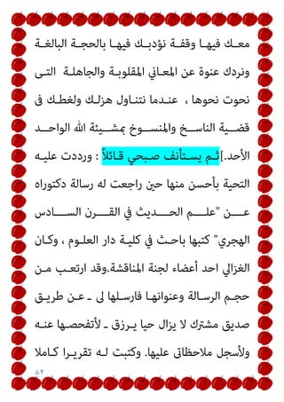 ٨٢
‫ـﺔ‬‫ـ‬‫اﻟﺒﺎﻟﻐ‬ ‫ـﺔ‬‫ـ‬‫ﺑﺎﻟﺤﺠ‬ ‫ـﺎ‬‫ـ‬‫ﻓﻴﻬ‬ ‫ـﻚ‬‫ـ‬‫ﻧﺆدﺑ‬ ‫ـﺔ‬‫ـ‬‫وﻗﻔ‬ ‫ـﺎ‬‫ـ‬‫ﻓﻴﻬ‬ ‫ـﻚ‬‫ـ‬‫ﻣﻌ‬
‫اﻟﺘـﻰ‬ ‫واﻟﺠﺎﻫﻠـﺔ‬ ‫اﳌﻘﻠﻮﺑـﺔ‬ ‫اﳌﻌـﺎين‬ ‫ﻋﻦ‬ ‫ﻋﻨﻮة‬ ‫وﻧﺮدك‬
‫ﰱ‬ ‫وﻟﻐﻄـﻚ‬ ‫ﻫﺰﻟـﻚ‬ ‫ﻧﺘﻨـﺎول‬ ‫ﻋﻨـﺪﻣﺎ‬ ، ‫ﻧﺤﻮﻫﺎ‬ ‫ﻧﺤﻮت‬
‫مب‬ ‫ــﻮخ‬‫ـ‬‫واﳌﻨﺴ‬ ‫ــﺦ‬‫ـ‬‫اﻟﻨﺎﺳ‬ ‫ــﻴﺔ‬‫ـ‬‫ﻗﻀ‬
‫ــﺪ‬‫ـ‬‫اﻟﻮاﺣ‬ ‫ﷲ‬ ‫ــﻴﺌﺔ‬‫ـ‬‫ﺸ‬
‫اﻷﺣﺪ‬
[.
ً‫ﻼ‬‫ﻗـﺎﺋ‬ ‫ﺻـﺒﺤﻲ‬ ‫ﻳﺴـﺘﺄﻧﻒ‬ ‫ﺛـﻢ‬
:
‫ﻋﻠﻴـﻪ‬ ‫ورددت‬
‫اه‬‫ر‬‫دﻛﺘﻮ‬ ‫رﺳﺎﻟﺔ‬ ‫ﻟﻪ‬ ‫اﺟﻌﺖ‬‫ر‬ ‫ﺣني‬ ‫ﻣﻨﻬﺎ‬ ‫ﺑﺄﺣﺴﻦ‬ ‫اﻟﺘﺤﻴﺔ‬
‫ﻋــــﻦ‬
"
‫اﻟﺴــــﺎدس‬ ‫اﻟﻘــــﺮن‬ ‫ﰲ‬ ‫اﻟﺤــــﺪﻳﺚ‬ ‫ﻋﻠــــﻢ‬
‫اﻟﻬﺠﺮي‬
"
‫وﻛـﺎن‬ ، ‫اﻟﻌﻠـﻮم‬ ‫دار‬ ‫ﻛﻠﻴـﺔ‬ ‫ﰲ‬ ‫ﺑﺎﺣـﺚ‬ ‫ﻛﺘﺒﻬﺎ‬
‫اﳌﻨﺎﻗﺸﺔ‬ ‫ﻟﺠﻨﺔ‬ ‫أﻋﻀﺎء‬ ‫اﺣﺪ‬ ‫اﱄ‬‫ﺰ‬‫اﻟﻐ‬
.
‫ﻣـﻦ‬ ‫ارﺗﻌـﺐ‬ ‫وﻗﺪ‬
‫ﱃ‬ ‫ﻓﺎرﺳـﻠﻬﺎ‬ ‫وﻋﻨﻮاﻧﻬـﺎ‬ ‫اﻟﺮﺳـﺎﻟﺔ‬ ‫ﺣﺠـﻢ‬
‫ﻃﺮﻳـﻖ‬ ‫ﻋـﻦ‬ ‫ـ‬
‫ﻋﻨـﻪ‬ ‫ﻷﺗﻔﺤﺼـﻬﺎ‬ ‫ـ‬ ‫ﻳـﺮزق‬ ‫ﺣﻴﺎ‬ ‫ال‬‫ﺰ‬‫ﻳ‬ ‫ﻻ‬ ‫ﻣﺸﱰك‬ ‫ﺻﺪﻳﻖ‬
‫ﻋﻠﻴﻬﺎ‬ ‫ﻣﻼﺣﻈﺎىت‬ ‫وﻷﺳﺠﻞ‬
.
‫ﻛـﺎﻣﻼ‬ ‫ا‬‫ﺮ‬‫ﺗﻘﺮﻳـ‬ ‫ﻟـﻪ‬ ‫وﻛﺘﺒﺖ‬
 