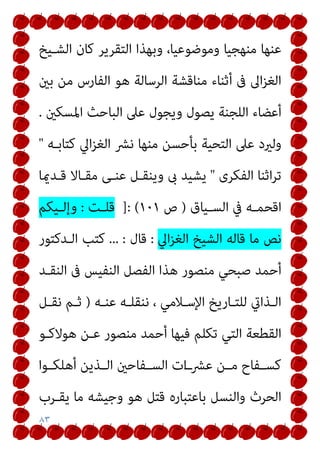 ٨٣
‫اﻟﺸـﻴﺦ‬ ‫ﻛﺎن‬ ‫اﻟﺘﻘﺮﻳﺮ‬ ‫وﺑﻬﺬا‬ ،‫وﻣﻮﺿﻮﻋﻴﺎ‬ ‫ﻣﻨﻬﺠﻴﺎ‬ ‫ﻋﻨﻬﺎ‬
‫ﺑني‬ ‫ﻣﻦ‬ ‫اﻟﻔﺎرس‬ ‫ﻫﻮ‬ ‫اﻟﺮﺳﺎﻟﺔ‬ ‫ﻣﻨﺎﻗﺸﺔ‬ ‫أﺛﻨﺎء‬ ‫ﰱ‬ ‫اﱃ‬‫ﺰ‬‫اﻟﻐ‬
‫اﳌﺴﻜني‬ ‫اﻟﺒﺎﺣﺚ‬ ‫ﻋﲆ‬ ‫وﻳﺠﻮل‬ ‫ﻳﺼﻮل‬ ‫اﻟﻠﺠﻨﺔ‬ ‫أﻋﻀﺎء‬
.
‫اﻟﺘﺤﻴﺔ‬ ‫ﻋﲆ‬ ‫وﻟريد‬
‫ﻛﺘﺎﺑـﻪ‬ ‫اﱄ‬‫ﺰ‬‫اﻟﻐ‬ ‫ﻧﴩ‬ ‫ﻣﻨﻬﺎ‬ ‫ﺑﺄﺣﺴﻦ‬
"
‫اﻟﻔﻜﺮى‬ ‫اﺛﻨﺎ‬‫ﺮ‬‫ﺗ‬
"
‫ﻗـﺪميﺎ‬ ‫ﻣﻘـﺎﻻ‬ ‫ﻋﻨـﻰ‬ ‫وﻳﻨﻘـﻞ‬ ‫ىب‬ ‫ﻳﺸﻴﺪ‬
‫ـﻴﺎق‬‫ـ‬‫اﻟﺴ‬ ‫ﰲ‬ ‫ـﻪ‬‫ـ‬‫اﻗﺤﻤ‬
)
‫ص‬
١٠١
]: (
‫ـﺖ‬‫ـ‬‫ﻗﻠ‬
:
‫ـﻴﻜﻢ‬‫ـ‬‫وإﻟ‬
‫اﱄ‬‫ﺰ‬‫اﻟﻐ‬ ‫اﻟﺸﻴﺦ‬ ‫ﻗﺎﻟﻪ‬ ‫ﻣﺎ‬ ‫ﻧﺺ‬
:
‫ﻗﺎل‬
... :
‫اﻟـﺪﻛﺘﻮر‬ ‫ﻛﺘﺐ‬
‫اﻟﻨﻘـﺪ‬ ‫ﰱ‬ ‫اﻟﻨﻔﻴﺲ‬ ‫اﻟﻔﺼﻞ‬ ‫ﻫﺬا‬ ‫ﻣﻨﺼﻮر‬ ‫ﺻﺒﺤﻲ‬ ‫أﺣﻤﺪ‬
‫ـﻪ‬‫ـ‬‫ﻋﻨ‬ ‫ـﻪ‬‫ـ‬‫ﻧﻨﻘﻠ‬ ، ‫ـﻼﻣﻲ‬‫ـ‬‫اﻹﺳ‬ ‫ـﺎرﻳﺦ‬‫ـ‬‫ﻟﻠﺘ‬ ‫ـﺬايت‬‫ـ‬‫اﻟ‬
)
‫ـﻞ‬‫ـ‬‫ﻧﻘ‬ ‫ـﻢ‬‫ـ‬‫ﺛ‬
‫ﻫﻮﻻﻛـﻮ‬ ‫ﻋـﻦ‬ ‫ﻣﻨﺼﻮر‬ ‫أﺣﻤﺪ‬ ‫ﻓﻴﻬﺎ‬ ‫ﺗﻜﻠﻢ‬ ‫اﻟﺘﻲ‬ ‫اﻟﻘﻄﻌﺔ‬
‫ـﻮا‬‫ـ‬‫أﻫﻠﻜ‬ ‫ـﺬﻳﻦ‬‫ـ‬‫اﻟ‬ ‫ـﻔﺎﺣني‬‫ـ‬‫اﻟﺴ‬ ‫ات‬‫ـ‬‫ﻋﴩـ‬ ‫ـﻦ‬‫ـ‬‫ﻣ‬ ‫ـﻔﺎح‬‫ـ‬‫ﻛﺴ‬
‫ﻳﻘـﺮب‬ ‫ﻣﺎ‬ ‫وﺟﻴﺸﻪ‬ ‫ﻫﻮ‬ ‫ﻗﺘﻞ‬ ‫ﺑﺎﻋﺘﺒﺎره‬ ‫واﻟﻨﺴﻞ‬ ‫اﻟﺤﺮث‬
 