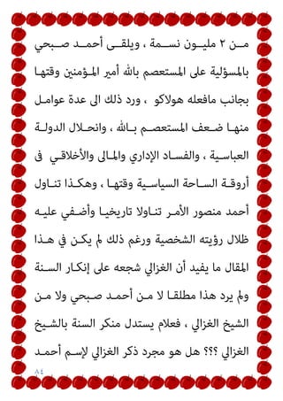 ٨٤
‫ﻣــﻦ‬
٢
‫ﺻــﺒﺤﻲ‬ ‫أﺣﻤــﺪ‬ ‫وﻳﻠﻘــﻰ‬ ، ‫ﻧﺴــﻤﺔ‬ ‫ﻣﻠﻴــﻮن‬
‫وﻗﺘﻬـﺎ‬ ‫اﳌـﺆﻣﻨني‬ ‫أﻣري‬ ‫ﺑﺎهلل‬ ‫اﳌﺴﺘﻌﺼﻢ‬ ‫ﻋﲆ‬ ‫ﺑﺎﳌﺴﺆﻟﻴﺔ‬
‫ﻋﻮاﻣـﻞ‬ ‫ﻋﺪة‬ ‫اﱃ‬ ‫ذﻟﻚ‬ ‫ورد‬ ، ‫ﻫﻮﻻﻛﻮ‬ ‫ﻣﺎﻓﻌﻠﻪ‬ ‫ﺑﺠﺎﻧﺐ‬
‫ـﺎ‬‫ـ‬‫ﻣﻨﻬ‬
‫ـﺔ‬‫ـ‬‫اﻟﺪوﻟ‬ ‫ـﻼل‬‫ـ‬‫واﻧﺤ‬ ، ‫ـﺎهلل‬‫ـ‬‫ﺑ‬ ‫ـﻢ‬‫ـ‬‫اﳌﺴﺘﻌﺼ‬ ‫ـﻌﻒ‬‫ـ‬‫ﺿ‬
‫ﰱ‬ ‫ـﻲ‬‫ـ‬‫واﻷﺧﻼﻗ‬ ‫ـﺎﱃ‬‫ـ‬‫واﳌ‬ ‫اﻹداري‬ ‫ـﺎد‬‫ـ‬‫واﻟﻔﺴ‬ ، ‫ـﻴﺔ‬‫ـ‬‫اﻟﻌﺒﺎﺳ‬
‫ـﺎول‬‫ـ‬‫ﺗﻨ‬ ‫ـﺬا‬‫ـ‬‫وﻫﻜ‬ ، ‫ـﺎ‬‫ـ‬‫وﻗﺘﻬ‬ ‫ـﻴﺔ‬‫ـ‬‫اﻟﺴﻴﺎﺳ‬ ‫ـﺎﺣﺔ‬‫ـ‬‫اﻟﺴ‬ ‫ـﺔ‬‫ـ‬‫أروﻗ‬
‫ﻋﻠﻴـﻪ‬ ‫وأﺿـﻔﻲ‬ ‫ﺗﺎرﻳﺨﻴـﺎ‬ ‫ﺗﻨـﺎوﻻ‬ ‫اﻷﻣـﺮ‬ ‫ﻣﻨﺼﻮر‬ ‫أﺣﻤﺪ‬
‫ﻫـﺬا‬ ‫ﰲ‬ ‫ﻳﻜـﻦ‬ ‫مل‬ ‫ذﻟﻚ‬ ‫ورﻏﻢ‬ ‫اﻟﺸﺨﺼﻴﺔ‬ ‫رؤﻳﺘﻪ‬ ‫ﻇﻼل‬
‫اﻟﺴـ‬ ‫إﻧﻜـﺎر‬ ‫ﻋﲆ‬ ‫ﺷﺠﻌﻪ‬ ‫اﱄ‬‫ﺰ‬‫اﻟﻐ‬ ‫أن‬ ‫ﻳﻔﻴﺪ‬ ‫ﻣﺎ‬ ‫اﳌﻘﺎل‬
‫ﻨﺔ‬
‫ﻣـﻦ‬ ‫وﻻ‬ ‫ﺻـﺒﺤﻲ‬ ‫أﺣﻤـﺪ‬ ‫ﻣـﻦ‬ ‫ﻻ‬ ‫ﻣﻄﻠﻘـﺎ‬ ‫ﻫﺬا‬ ‫ﻳﺮد‬ ‫ومل‬
‫ﺑﺎﻟﺸـﻴﺦ‬ ‫اﻟﺴﻨﺔ‬ ‫ﻣﻨﻜﺮ‬ ‫ﻳﺴﺘﺪل‬ ‫ﻓﻌﻼم‬ ، ‫اﱄ‬‫ﺰ‬‫اﻟﻐ‬ ‫اﻟﺸﻴﺦ‬
‫أﺣﻤـﺪ‬ ‫ﻹﺳـﻢ‬ ‫اﱄ‬‫ﺰ‬‫اﻟﻐ‬ ‫ذﻛﺮ‬ ‫ﻣﺠﺮد‬ ‫ﻫﻮ‬ ‫ﻫﻞ‬ ‫؟؟؟‬ ‫اﱄ‬‫ﺰ‬‫اﻟﻐ‬
 