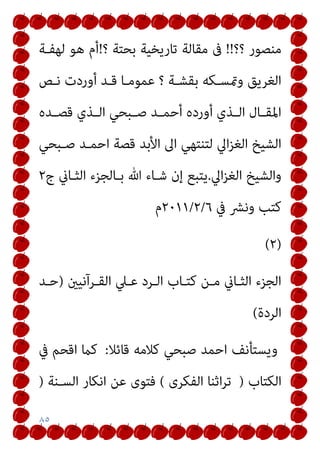 ٨٥
‫؟؟‬ ‫ﻣﻨﺼﻮر‬
!!
‫؟‬ ‫ﺑﺤﺘﺔ‬ ‫ﺗﺎرﻳﺨﻴﺔ‬ ‫ﻣﻘﺎﻟﺔ‬ ‫ﰱ‬
!
‫ﻟﻬﻔـﺔ‬ ‫ﻫﻮ‬ ‫أم‬
‫ﻧـﺺ‬ ‫أوردت‬ ‫ﻗـﺪ‬ ‫ﻋﻤﻮﻣـﺎ‬ ‫؟‬ ‫ﺑﻘﺸـﺔ‬ ‫ومتﺴـﻜﻪ‬ ‫اﻟﻐﺮﻳﻖ‬
‫ـﺪ‬‫ـ‬‫ﻗﺼ‬ ‫ـﺬي‬‫ـ‬‫اﻟ‬ ‫ـﺒﺤﻲ‬‫ـ‬‫ﺻ‬ ‫ـﺪ‬‫ـ‬‫أﺣﻤ‬ ‫أورده‬ ‫ـﺬي‬‫ـ‬‫اﻟ‬ ‫ـﺎل‬‫ـ‬‫اﳌﻘ‬
‫ه‬
‫ﺻـﺒﺤﻲ‬ ‫اﺣﻤـﺪ‬ ‫ﻗﺼﺔ‬ ‫اﻷﺑﺪ‬ ‫اﱃ‬ ‫ﻟﺘﻨﺘﻬﻲ‬ ‫اﱄ‬‫ﺰ‬‫اﻟﻐ‬ ‫اﻟﺸﻴﺦ‬
‫اﱄ‬‫ﺰ‬‫اﻟﻐ‬ ‫واﻟﺸﻴﺦ‬
.
‫ج‬ ‫اﻟﺜـﺎين‬ ‫ﺑـﺎﻟﺠﺰء‬ ‫ﷲ‬ ‫ﺷـﺎء‬ ‫إن‬ ‫ﻳﺘﺒﻊ‬
٢
‫ﰲ‬ ‫وﻧﴩ‬ ‫ﻛﺘﺐ‬
٦
/
٢
/
٢٠١١
‫م‬
)
٢
(
‫اﻟﻘـﺮآﻧﻴني‬ ‫ﻋـﲇ‬ ‫اﻟـﺮد‬ ‫ﻛﺘـﺎب‬ ‫ﻣـﻦ‬ ‫اﻟﺜـﺎين‬ ‫اﻟﺠﺰء‬
)
‫ﺣـﺪ‬
‫اﻟﺮدة‬
(
‫ﻗﺎﺋﻼ‬ ‫ﻛﻼﻣﻪ‬ ‫ﺻﺒﺤﻲ‬ ‫اﺣﻤﺪ‬ ‫وﻳﺴﺘﺄﻧﻒ‬
:
‫اﻗﺤﻢ‬ ‫ﻛام‬
‫ﰲ‬
‫اﻟﻜﺘﺎب‬
)
‫اﻟﻔﻜﺮى‬ ‫اﺛﻨﺎ‬‫ﺮ‬‫ﺗ‬
(
‫اﻟﺴـﻨﺔ‬ ‫اﻧﻜﺎر‬ ‫ﻋﻦ‬ ‫ﻓﺘﻮى‬
)
 