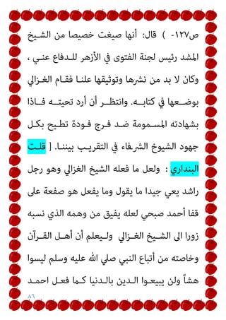 ٨٦
‫ص‬
١٢٧
-
(
‫ﻗﺎل‬
:
‫اﻟﺸـﻴﺦ‬ ‫ﻣﻦ‬ ‫ﺧﺼﻴﺼﺎ‬ ‫ﺻﻴﻐﺖ‬ ‫أﻧﻬﺎ‬
، ‫ﻋﻨـﻲ‬ ‫ﻟﻠـﺪﻓﺎع‬ ‫اﻷزﻫﺮ‬ ‫ﰲ‬ ‫اﻟﻔﺘﻮى‬ ‫ﻟﺠﻨﺔ‬ ‫رﺋﻴﺲ‬ ‫اﳌﺸﺪ‬
‫وﺗﻮﺛﻴﻘﻬﺎ‬ ‫ﻧﴩﻫﺎ‬ ‫ﻣﻦ‬ ‫ﺑﺪ‬ ‫ﻻ‬ ‫وﻛﺎن‬
‫اﱄ‬‫ﺰ‬‫اﻟﻐـ‬ ‫ﻓﻘـﺎم‬ ‫ﻋﻠﻨـﺎ‬
‫ﻛﺘﺎﺑــﻪ‬ ‫ﰲ‬ ‫ﺑﻮﺿــﻌﻬﺎ‬
.
‫أر‬ ‫أن‬ ‫واﻧﺘﻈــﺮ‬
‫ﻓــﺎذا‬ ‫ﺗﺤﻴﺘــﻪ‬ ‫د‬
‫ﺑﻜـﻞ‬ ‫ﺗﻄـﻴﺢ‬ ‫ﻓـﻮدة‬ ‫ﻓـﺮج‬ ‫ﺿـﺪ‬ ‫اﳌﺴـﻤﻮﻣﺔ‬ ‫ﺑﺸﻬﺎدﺗﻪ‬
‫ﺑﻴﻨﻨـﺎ‬ ‫اﻟﺘﻘﺮﻳـﺐ‬ ‫ﰲ‬ ‫اﻟﴩـﻓﺎء‬ ‫اﻟﺸﻴﻮخ‬ ‫ﺟﻬﻮد‬
] .
‫ﻗﻠـﺖ‬
‫اﻟﺒﻨﺪاري‬
:
‫رﺟﻞ‬ ‫وﻫﻮ‬ ‫اﱄ‬‫ﺰ‬‫اﻟﻐ‬ ‫اﻟﺸﻴﺦ‬ ‫ﻓﻌﻠﻪ‬ ‫ﻣﺎ‬ ‫وﻟﻌﻞ‬
‫ﻋﲆ‬ ‫ﺻﻔﻌﺔ‬ ‫ﻫﻮ‬ ‫ﻳﻔﻌﻞ‬ ‫وﻣﺎ‬ ‫ﻳﻘﻮل‬ ‫ﻣﺎ‬ ‫ﺟﻴﺪا‬ ‫ﻳﻌﻲ‬ ‫اﺷﺪ‬‫ر‬
‫ﻧﺴﺒﻪ‬ ‫اﻟﺬي‬ ‫وﻫﻤﻪ‬ ‫ﻣﻦ‬ ‫ﻳﻔﻴﻖ‬ ‫ﻟﻌﻠﻪ‬ ‫ﺻﺒﺤﻲ‬ ‫أﺣﻤﺪ‬ ‫ﻗﻔﺎ‬
‫اﱄ‬‫ﺰ‬‫ـ‬‫ـ‬‫اﻟﻐ‬ ‫ـﻴﺦ‬‫ـ‬‫اﻟﺸ‬ ‫اﱃ‬ ‫ا‬‫ر‬‫زو‬
‫ـﻴﻌﻠ‬‫ـ‬‫وﻟ‬
‫ـﺮآن‬‫ـ‬‫اﻟﻘ‬ ‫ـﻞ‬‫ـ‬‫أﻫ‬ ‫أن‬ ‫ﻢ‬
‫ﻟﻴﺴﻮا‬ ‫وﺳﻠﻢ‬ ‫ﻋﻠﻴﻪ‬ ‫ﷲ‬ ‫ﺻﲇ‬ ‫اﻟﻨﺒﻲ‬ ‫أﺗﺒﺎع‬ ‫ﻣﻦ‬ ‫وﺧﺎﺻﺘﻪ‬
‫اﺣﻤـﺪ‬ ‫ﻓﻌـﻞ‬ ‫ﻛـام‬ ‫ﺑﺎﻟـﺪﻧﻴﺎ‬ ‫اﻟـﺪﻳﻦ‬ ‫ﻳﺒﻴﻌـﻮا‬ ‫وﻟﻦ‬ ً‫ﺎ‬‫ﻫﺸ‬
 