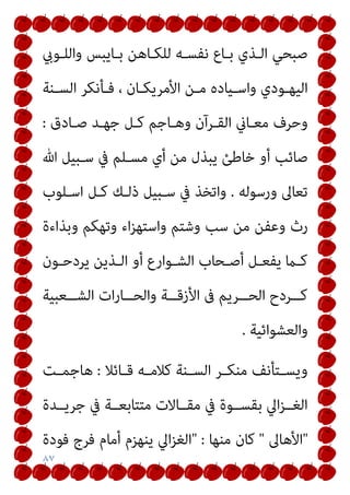 ٨٧
‫واﻟﻠـﻮيب‬ ‫ﺑـﺎﻳﺒﺲ‬ ‫ﻟﻠﻜـﺎﻫﻦ‬ ‫ﻧﻔﺴـﻪ‬ ‫ﺑـﺎع‬ ‫اﻟـﺬي‬ ‫ﺻﺒﺤﻲ‬
‫ـﻨﺔ‬‫ـ‬‫اﻟﺴ‬ ‫ـﺄﻧﻜﺮ‬‫ـ‬‫ﻓ‬ ، ‫ـﺎن‬‫ـ‬‫اﻷﻣﺮﻳﻜ‬ ‫ـﻦ‬‫ـ‬‫ﻣ‬ ‫ـﻴﺎده‬‫ـ‬‫واﺳ‬ ‫ـﻮدي‬‫ـ‬‫اﻟﻴﻬ‬
‫ﺻـﺎدق‬ ‫ﺟﻬـﺪ‬ ‫ﻛـﻞ‬ ‫وﻫـﺎﺟﻢ‬ ‫اﻟﻘـﺮآن‬ ‫ﻣﻌـﺎين‬ ‫وﺣﺮف‬
:
‫ﻣﺴـﻠﻢ‬ ‫أي‬ ‫ﻣﻦ‬ ‫ﻳﺒﺬل‬ ‫ﺧﺎﻃﺊ‬ ‫أو‬ ‫ﺻﺎﺋﺐ‬
‫ﷲ‬ ‫ﺳـﺒﻴﻞ‬ ‫ﰲ‬
‫ورﺳﻮﻟﻪ‬ ‫ﺗﻌﺎﱃ‬
.
‫اﺳـﻠﻮب‬ ‫ﻛـﻞ‬ ‫ذﻟـﻚ‬ ‫ﺳـﺒﻴﻞ‬ ‫ﰲ‬ ‫واﺗﺨﺬ‬
‫وﺑﺬاءة‬ ‫وﺗﻬﻜﻢ‬ ‫اء‬‫ﺰ‬‫واﺳﺘﻬ‬ ‫وﺷﺘﻢ‬ ‫ﺳﺐ‬ ‫ﻣﻦ‬ ‫وﻋﻔﻦ‬ ‫رث‬
‫ـﻮن‬‫ـ‬‫ﻳﺮدﺣ‬ ‫ـﺬﻳﻦ‬‫ـ‬‫اﻟ‬ ‫أو‬ ‫ـﻮارع‬‫ـ‬‫اﻟﺸ‬ ‫ـﺤﺎب‬‫ـ‬‫أﺻ‬ ‫ـﻞ‬‫ـ‬‫ﻳﻔﻌ‬ ‫ـام‬‫ـ‬‫ﻛ‬
‫ــﻌﺒﻴﺔ‬‫ـ‬‫اﻟﺸ‬ ‫ات‬‫ر‬‫ــﺎ‬‫ـ‬‫واﻟﺤ‬ ‫ــﺔ‬‫ـ‬‫اﻷزﻗ‬ ‫ﰱ‬ ‫ــﺮﻳﻢ‬‫ـ‬‫اﻟﺤ‬ ‫ــﺮدح‬‫ـ‬‫ﻛ‬
‫واﻟﻌﺸﻮاﺋﻴﺔ‬
.
‫ـﺎﺋﻼ‬‫ـ‬‫ﻗ‬ ‫ـﻪ‬‫ـ‬‫ﻛﻼﻣ‬ ‫ـﻨﺔ‬‫ـ‬‫اﻟﺴ‬ ‫ـﺮ‬‫ـ‬‫ﻣﻨﻜ‬ ‫ـﺘﺄﻧﻒ‬‫ـ‬‫وﻳﺴ‬
:
‫ـﺖ‬‫ـ‬‫ﻫﺎﺟﻤ‬
‫ﻣﺘﺘﺎﺑ‬ ‫ﻣﻘــﺎﻻت‬ ‫ﰲ‬ ‫ﺑﻘﺴــﻮة‬ ‫اﱄ‬‫ﺰ‬‫اﻟﻐــ‬
‫ﺟﺮﻳــﺪة‬ ‫ﰲ‬ ‫ﻌــﺔ‬
"
‫اﻷﻫﺎﱃ‬
"
‫ﻣﻨﻬﺎ‬ ‫ﻛﺎن‬
" :
‫ﻓﻮدة‬ ‫ﻓﺮج‬ ‫أﻣﺎم‬ ‫ﻳﻨﻬﺰم‬ ‫اﱄ‬‫ﺰ‬‫اﻟﻐ‬
 