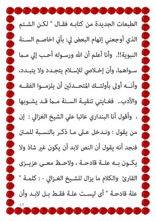 ٨٩
‫ﻓﻘـﺎل‬ ‫ﻛﺘﺎﺑـﻪ‬ ‫ﻣﻦ‬ ‫اﻟﺠﺪﻳﺪة‬ ‫اﻟﻄﺒﻌﺎت‬
"
‫اﻟﺸـﺘﻢ‬ ‫ﻟﻜـﻦ‬
‫ﱄ‬ ‫اﻟﺒﻌﺾ‬ ‫إﺗﻬﺎم‬ ‫أوﺟﻌﻨﻲ‬ ‫اﻟﺬي‬
:
‫اﻟﺴـﻨﺔ‬ ‫اﺧﺎﺻـﻢ‬ ‫ﺑﺄين‬
‫اﻟﻨﺒﻮﻳﺔ‬
.!!
‫ﻣـام‬ ‫إﱄ‬ ‫أﺣـﺐ‬ ‫ورﺳـﻮﻟﻪ‬ ‫ﷲ‬ ‫أن‬ ‫أﻋﻠﻢ‬ ‫وأﻧﺎ‬
‫ـﺪد‬‫ـ‬‫ﻳﺘﺒ‬ ‫وﻻ‬ ‫ـﺪد‬‫ـ‬‫ﻳﺘﺠ‬ ‫ـﻼم‬‫ـ‬‫ﻟﻺﺳ‬ ‫ـﻼﴆ‬‫ـ‬‫إﺧ‬ ‫وأن‬ ،‫ـﻮاﻫام‬‫ـ‬‫ﺳ‬
،
‫ــﻪ‬‫ـ‬‫اﻟﻔﻘ‬ ‫ــﻮا‬‫ـ‬‫ﻳﻠﺰﻣ‬ ‫أن‬ ‫ــﺪﺛني‬‫ـ‬‫اﳌﺘﺤ‬ ‫ــﻚ‬‫ـ‬‫ﺑﺄوﻟﺌ‬ ‫أوﱃ‬ ‫ــﻪ‬‫ـ‬‫وأﻧ‬
‫واﻷدب‬
..
‫ـﻮﺑﻬﺎ‬‫ـ‬‫ﻳﺸ‬ ‫ـﺪ‬‫ـ‬‫ﻗ‬ ‫ـام‬‫ـ‬‫ﻣ‬ ‫ـﻨﺔ‬‫ـ‬‫اﻟﺴ‬ ‫ـﺔ‬‫ـ‬‫ﺗﻨﻘﻴ‬ ‫ـﺎﻳﺘﻲ‬‫ـ‬‫ﻓﻐ‬
،
‫اﱄ‬‫ﺰ‬‫اﻟﻐ‬ ‫اﻟﺸﻴﺦ‬ ‫ﻋﲇ‬ ‫ﻋﺎﺗﺒﺎ‬ ‫اﻟﺒﻨﺪاري‬ ‫أﻧﺎ‬ ‫وأﻗﻮل‬
:
‫إن‬
‫ﻳﻘﻮل‬ ‫ﻣﻦ‬
:
‫ﻟﻠﻤـنت‬ ‫ﺑﺎﻟﻨﺴـﺒﺔ‬ ‫ذﻛـﺮ‬ ‫ﻣـﺎ‬ ‫ﻋـﲆ‬ ‫وﻧـﺪﺧﻞ‬
‫وﻻ‬ ‫ﺷﺎذ‬ ‫ﻏري‬ ‫ﻳﻜﻮن‬ ‫أن‬ ‫ﻻﺑﺪ‬ ‫اﻟﻨﺺ‬ ‫أن‬ ‫ﻳﻘﻮل‬ ‫أﻧﻪ‬ ‫ﻓﻨﺠﺪ‬
‫ـ‬‫ـ‬‫ﻣﻌ‬ ‫وﻻﺣــﻆ‬ ، ‫ـﺔ‬‫ـ‬‫ﻗﺎدﺣ‬ ‫ﻋﻠــﺔ‬ ‫ـﻪ‬‫ـ‬‫ﺑ‬ ‫ـﻮن‬‫ـ‬‫ﻳﻜ‬
‫ﻋﺰﻳــﺰى‬ ‫ﻰ‬
‫اﻟﻘﺎرئ‬
‫اﱄ‬‫ﺰ‬‫اﻟﻐـ‬ ‫ﻟﻠﺸـﻴﺦ‬ ‫ال‬‫ﺰ‬‫ﻳ‬ ‫ﻣﺎ‬ ‫واﻟﻜﻼم‬
-
:
‫ﻛﻠﻤـﺔ‬
"
‫ﻗﺎدﺣـﺔ‬ ‫ﻋﻠﺔ‬
"
‫وأن‬ ‫ﻻﺑـﺪ‬ ‫ﺑـﻞ‬ ‫ﻓﻘـﻂ‬ ‫ﻋﻠـﺔ‬ ‫ﻟﻴﺴـﺖ‬ ‫أى‬
 