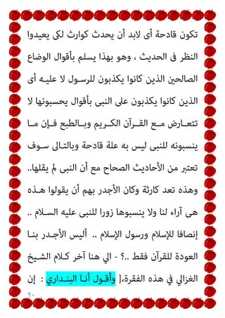 ٩٠
‫ﻳﻌﻴﺪوا‬ ‫ﻟىك‬ ‫ﻛﻮارث‬ ‫ﻳﺤﺪث‬ ‫أن‬ ‫ﻻﺑﺪ‬ ‫أى‬ ‫ﻗﺎدﺣﺔ‬ ‫ﺗﻜﻮن‬
‫اﻟﻮﺿﺎع‬ ‫ﺑﺄﻗﻮال‬ ‫ﻳﺴﻠﻢ‬ ‫ﺑﻬﺬا‬ ‫وﻫﻮ‬ ، ‫اﻟﺤﺪﻳﺚ‬ ‫ﰱ‬ ‫اﻟﻨﻈﺮ‬
‫أى‬ ‫ﻋﻠﻴـﻪ‬ ‫ﻻ‬ ‫ﻟﻠﺮﺳـﻮل‬ ‫ﻳﻜﺬﺑﻮن‬ ‫ﻛﺎﻧﻮا‬ ‫اﻟﺬﻳﻦ‬ ‫اﻟﺼﺎﻟﺤني‬
‫ﻋﲆ‬ ‫ﻳﻜﺬﺑﻮن‬ ‫ﻛﺎﻧﻮا‬ ‫اﻟﺬﻳﻦ‬
‫ﻻ‬ ‫ﻳﺤﺴﺒﻮﻧﻬﺎ‬ ‫ﺑﺄﻗﻮال‬ ‫اﻟﻨﺒﻰ‬
‫ﻣــﺎ‬ ‫ﻓــﺈن‬ ‫وﺑــﺎﻟﻄﺒﻊ‬ ‫اﻟﻜــﺮﻳﻢ‬ ‫اﻟﻘــﺮآن‬ ‫ﻣــﻊ‬ ‫ﺗﺘﻌــﺎرض‬
‫ﺳـﻮف‬ ‫وﺑﺎﻟﺘـﺎﱃ‬ ‫ﻗﺎدﺣﺔ‬ ‫ﻋﻠﺔ‬ ‫ﺑﻪ‬ ‫ﻟﻴﺲ‬ ‫ﻟﻠﻨﺒﻰ‬ ‫ﻳﻨﺴﺒﻮﻧﻪ‬
‫ﻳﻘﻠﻬﺎ‬ ‫مل‬ ‫اﻟﻨﺒﻰ‬ ‫أن‬ ‫ﻣﻊ‬ ‫اﻟﺼﺤﺎح‬ ‫اﻷﺣﺎدﻳﺚ‬ ‫ﻣﻦ‬ ‫ﺗﻌﺘﱪ‬
..
‫ﻫـﺬه‬ ‫ﻳﻘﻮﻟﻮا‬ ‫أن‬ ‫ﺑﻬﻢ‬ ‫اﻷﺟﺪر‬ ‫وﻛﺎن‬ ‫ﻛﺎرﺛﺔ‬ ‫ﺗﻌﺪ‬ ‫وﻫﺬه‬
‫اﻟﺴـﻼم‬ ‫ﻋﻠﻴﻪ‬ ‫ﻟﻠﻨﺒﻰ‬ ‫ا‬‫ر‬‫زو‬ ‫ﻳﻨﺴﺒﻮﻫﺎ‬ ‫وﻻ‬ ‫ﻟﻨﺎ‬ ‫اء‬‫ر‬‫آ‬ ‫ﻫﻰ‬
..
‫إﻧﺼﺎﻓ‬
‫اﻹﺳﻼم‬ ‫ورﺳﻮل‬ ‫ﻟﻺﺳﻼم‬ ‫ﺎ‬
..
‫ﺑﻨـﺎ‬ ‫اﻷﺟـﺪر‬ ‫أﻟﻴﺲ‬
‫ﻓﻘﻂ‬ ‫ﻟﻠﻘﺮآن‬ ‫اﻟﻌﻮدة‬
..
‫؟‬
-
‫اﻟﺸـﻴﺦ‬ ‫ﻛـﻼم‬ ‫آﺧﺮ‬ ‫ﻫﻨﺎ‬ ‫اﱄ‬
،‫اﻟﻔﻘﺮة‬ ‫ﻫﺬه‬ ‫ﰲ‬ ‫اﱄ‬‫ﺰ‬‫اﻟﻐ‬
]
‫اﻟﺒﻨـﺪاري‬ ‫أﻧـﺎ‬ ‫وأﻗـﻮل‬
:
‫إن‬
 