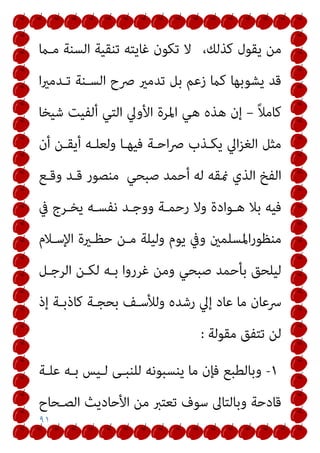 ٩١
،‫ﻛﺬﻟﻚ‬ ‫ﻳﻘﻮل‬ ‫ﻣﻦ‬
‫ﻣـام‬ ‫اﻟﺴﻨﺔ‬ ‫ﺗﻨﻘﻴﺔ‬ ‫ﻏﺎﻳﺘﻪ‬ ‫ﺗﻜﻮن‬ ‫ﻻ‬
‫ا‬‫ري‬‫ﺗـﺪﻣ‬ ‫اﻟﺴـﻨﺔ‬ ‫ﴏح‬ ‫ﺗﺪﻣري‬ ‫ﺑﻞ‬ ‫زﻋﻢ‬ ‫ﻛام‬ ‫ﻳﺸﻮﺑﻬﺎ‬ ‫ﻗﺪ‬
ً‫ﻼ‬‫ﻛﺎﻣ‬
–
‫ا‬ ‫اﳌﺮة‬ ‫ﻫﻲ‬ ‫ﻫﺬه‬ ‫إن‬
‫ﺷﻴﺨﺎ‬ ‫أﻟﻔﻴﺖ‬ ‫اﻟﺘﻲ‬ ‫ﻷوﱄ‬
‫أن‬ ‫أﻳﻘـﻦ‬ ‫وﻟﻌﻠـﻪ‬ ‫ﻓﻴﻬـﺎ‬ ‫اﺣـﺔ‬‫ﴏ‬ ‫ﻳﻜـﺬب‬ ‫اﱄ‬‫ﺰ‬‫اﻟﻐ‬ ‫ﻣﺜﻞ‬
‫ﺻﺒﺤﻲ‬ ‫أﺣﻤﺪ‬ ‫ﻟﻪ‬ ‫منﻘﻪ‬ ‫اﻟﺬي‬ ‫اﻟﻔﺦ‬
‫وﻗـﻊ‬ ‫ﻗـﺪ‬ ‫ﻣﻨﺼﻮر‬
‫ﰲ‬ ‫ﻳﺨـﺮج‬ ‫ﻧﻔﺴـﻪ‬ ‫ووﺟـﺪ‬ ‫رﺣﻤـﺔ‬ ‫وﻻ‬ ‫ﻫـﻮادة‬ ‫ﺑﻼ‬ ‫ﻓﻴﻪ‬
‫اﻹﺳـﻼم‬ ‫ﺣﻈـرية‬ ‫ﻣـﻦ‬ ‫وﻟﻴﻠﺔ‬ ‫ﻳﻮم‬ ‫وﰲ‬ ‫اﳌﺴﻠﻤني‬‫ر‬‫ﻣﻨﻈﻮ‬
‫اﻟﺮﺟـﻞ‬ ‫ﻟﻜـﻦ‬ ‫ﺑـﻪ‬ ‫ﻏﺮروا‬ ‫وﻣﻦ‬ ‫ﺻﺒﺤﻲ‬ ‫ﺑﺄﺣﻤﺪ‬ ‫ﻟﻴﻠﺤﻖ‬
‫وﻟ‬ ‫رﺷﺪه‬ ‫إﱄ‬ ‫ﻋﺎد‬ ‫ﻣﺎ‬ ‫ﴎﻋﺎن‬
‫إذ‬ ‫ﻛﺎذﺑـﺔ‬ ‫ﺑﺤﺠـﺔ‬ ‫ﻸﺳـﻒ‬
‫ﻣﻘﻮﻟﺔ‬ ‫ﺗﺘﻔﻖ‬ ‫ﻟﻦ‬
:
١
-
‫ﻋﻠـﺔ‬ ‫ﺑـﻪ‬ ‫ﻟـﻴﺲ‬ ‫ﻟﻠﻨﺒـﻰ‬ ‫ﻳﻨﺴﺒﻮﻧﻪ‬ ‫ﻣﺎ‬ ‫ﻓﺈن‬ ‫وﺑﺎﻟﻄﺒﻊ‬
‫اﻟﺼـﺤﺎح‬ ‫اﻷﺣﺎدﻳﺚ‬ ‫ﻣﻦ‬ ‫ﺗﻌﺘﱪ‬ ‫ﺳﻮف‬ ‫وﺑﺎﻟﺘﺎﱃ‬ ‫ﻗﺎدﺣﺔ‬
 