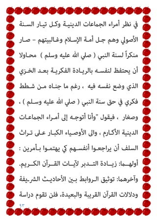 ٩٣
‫اﻟﺴـﻨﺔ‬ ‫ﺗﻴـﺎر‬ ‫وﻛـﻞ‬ ‫اﻟﺪﻳﻨﻴـﺔ‬ ‫اﻟﺠامﻋﺎت‬ ‫اء‬‫ﺮ‬‫أﻣ‬ ‫ﻧﻈﺮ‬ ‫ﰲ‬
‫وﻏـﺎﻟﺒﻴﺘﻬﻢ‬ ‫اﻹﺳـﻼم‬ ‫أﻣـﺔ‬ ‫ﺟـﻞ‬ ‫وﻫﻢ‬ ‫اﻷﺻﻮﱄ‬
–
‫ﺻـﺎر‬
‫اﻟﻨﺒﻲ‬ ‫ﻟﺴﻨﺔ‬ ً‫ا‬‫ﺮ‬‫ﻣﻨﻜ‬
)
‫وﺳﻠﻢ‬ ‫ﻋﻠﻴﻪ‬ ‫ﷲ‬ ‫ﺻﲇ‬
(
‫ﻣ‬
‫ﺤـﺎوﻻ‬
‫اﻟﺨـﺰي‬ ‫ﺑﻌـﺪ‬ ‫اﻟﻔﻜﺮﻳـﺔ‬ ‫ﺑﺎﻟﺮﻳـﺎدة‬ ‫ﻟﻨﻔﺴـﻪ‬ ‫ﻳﺤﺘﻔﻆ‬ ‫أن‬
‫ﻓﻴﻪ‬ ‫ﻧﻔﺴﻪ‬ ‫وﺿﻊ‬ ‫اﻟﺬي‬
‫ﺷـﻄﻂ‬ ‫ﻣـﻦ‬ ‫ﺟﻨـﺎه‬ ‫ﻣﺎ‬ ‫رﻏﻢ‬ ،
‫اﻟﻨﺒﻲ‬ ‫ﺳﻨﺔ‬ ‫ﺣﻖ‬ ‫ﰲ‬ ‫ﻓﻜﺮي‬
)
‫وﺳـﻠﻢ‬ ‫ﻋﻠﻴﻪ‬ ‫ﷲ‬ ‫ﺻﲇ‬
(
،
‫وﺻﻐﺎر‬
‫ﻓﻴﻘﻮل‬ ،
"
‫اﻟﺠامﻋـﺎت‬ ‫اء‬‫ﺮ‬‫أﻣـ‬ ‫إﱃ‬ ‫أﺗﻮﺟـﻪ‬ ‫وأﻧﺎ‬
‫اث‬‫ﺮ‬‫ﺗـ‬ ‫ﻋـﲆ‬ ‫اﻟﻜﺒـﺎر‬ ‫اﻷوﺻـﻴﺎء‬ ‫واﱃ‬ ، ‫اﻷﻛـﺎرم‬ ‫اﻟﺪﻳﻨﻴﺔ‬
‫ﻳ‬ ‫يك‬ ‫أﻧﻔﺴـﻬﻢ‬ ‫اﺟﻌـﻮا‬‫ﺮ‬‫ﻳ‬ ‫أن‬ ‫اﻟﺴﻠﻒ‬
‫ﺑـﺄﻣﺮﻳﻦ‬ ‫ﻬﺘﻤـﻮا‬
:
‫أوﻟﻬــام‬
:
‫ــﺮﻳﻢ‬‫ـ‬‫اﻟﻜ‬ ‫اﻟﻘــﺮآن‬ ‫ــﺎت‬‫ـ‬‫ﻵﻳ‬ ‫اﻟﺘــﺪﺑﺮ‬ ‫ــﺎدة‬‫ـ‬‫زﻳ‬
.
‫وآﺧﺮﻫام‬
:
‫اﻟﴩـﻳﻔﺔ‬ ‫اﻷﺣﺎدﻳـﺚ‬ ‫ﺑـني‬ ‫اﻟـﺮواﺑﻂ‬ ‫ﺗﻮﺛﻴﻖ‬
‫اﺳﺔ‬‫ر‬‫د‬ ‫ﺗﻘﻮم‬ ‫ﻓﻠﻦ‬ ،‫واﻟﺒﻌﻴﺪة‬ ‫اﻟﻘﺮﻳﺒﺔ‬ ‫اﻟﻘﺮآن‬ ‫ودﻻﻻت‬
 