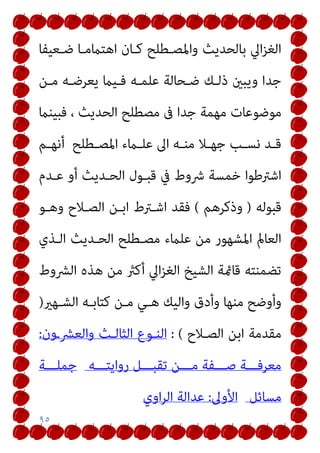 ٩٥
‫ﺿـﻌﻴﻔﺎ‬ ‫اﻫﺘامﻣـﺎ‬ ‫ﻛـﺎن‬ ‫واﳌﺼـﻄﻠﺢ‬ ‫ﺑﺎﻟﺤﺪﻳﺚ‬ ‫اﱄ‬‫ﺰ‬‫اﻟﻐ‬
‫ﻣـﻦ‬ ‫ﻳﻌﺮﺿـﻪ‬ ‫ﻓـﻴام‬ ‫ﻋﻠﻤـﻪ‬ ‫ﺿـﺤﺎﻟﺔ‬ ‫ذﻟـﻚ‬ ‫وﻳﺒني‬ ‫ﺟﺪا‬
‫ﺟﺪا‬ ‫ﻣﻬﻤﺔ‬ ‫ﻣﻮﺿﻮﻋﺎت‬
‫ﻓﺒﻴﻨام‬ ، ‫اﻟﺤﺪﻳﺚ‬ ‫ﻣﺼﻄﻠﺢ‬ ‫ﰱ‬
‫ـﻄﻠﺢ‬‫ـ‬‫اﳌﺼ‬ ‫ـامء‬‫ـ‬‫ﻋﻠ‬ ‫اﱃ‬ ‫ـﻪ‬‫ـ‬‫ﻣﻨ‬ ‫ـﻼ‬‫ـ‬‫ﺟﻬ‬ ‫ـﺐ‬‫ـ‬‫ﻧﺴ‬ ‫ـﺪ‬‫ـ‬‫ﻗ‬
‫ـﻢ‬‫ـ‬‫أﻧﻬ‬
‫ﻋـﺪم‬ ‫أو‬ ‫اﻟﺤـﺪﻳﺚ‬ ‫ﻗﺒـﻮل‬ ‫ﰲ‬ ‫ﴍوط‬ ‫ﺧﻤﺴﺔ‬ ‫اﺷﱰﻃﻮا‬
‫ﻗﺒﻮﻟﻪ‬
)
‫وذﻛﺮﻫﻢ‬
(
‫وﻫـﻮ‬ ‫اﻟﺼـﻼح‬ ‫اﺑـﻦ‬ ‫اﺷـﱰط‬ ‫ﻓﻘﺪ‬
‫اﻟـﺬي‬ ‫اﻟﺤـﺪﻳﺚ‬ ‫ﻣﺼـﻄﻠﺢ‬ ‫ﻋﻠامء‬ ‫ﻣﻦ‬ ‫اﳌﺸﻬﻮر‬ ‫اﻟﻌﺎمل‬
‫اﻟﴩوط‬ ‫ﻫﺬه‬ ‫ﻣﻦ‬ ‫أﻛرث‬ ‫اﱄ‬‫ﺰ‬‫اﻟﻐ‬ ‫اﻟﺸﻴﺦ‬ ‫ﻗﺎمئﺔ‬ ‫ﺗﻀﻤﻨﺘﻪ‬
‫واﻟﻴ‬ ‫وأدق‬ ‫ﻣﻨﻬﺎ‬ ‫وأوﺿﺢ‬
‫اﻟﺸـﻬري‬ ‫ﻛﺘﺎﺑـﻪ‬ ‫ﻣـﻦ‬ ‫ﻫـﻲ‬ ‫ﻚ‬
)
‫اﻟﺼـﻼح‬ ‫اﺑﻦ‬ ‫ﻣﻘﺪﻣﺔ‬
: (
‫واﻟﻌﴩـون‬ ‫اﻟﺜﺎﻟـﺚ‬ ‫اﻟﻨـﻮع‬
:
‫رواﻳﺘـــﻪ‬ ‫ﺗﻘﺒـــﻞ‬ ‫ﻣـــﻦ‬ ‫ﺻـــﻔﺔ‬ ‫ﻣﻌﺮﻓـــﺔ‬
‫ﺟﻤﻠـــﺔ‬
‫ﻣﺴﺎﺋﻞ‬
‫اﻷوﱃ‬
:
‫اوي‬‫ﺮ‬‫اﻟ‬ ‫ﻋﺪاﻟﺔ‬
 