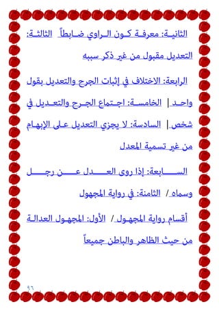 ٩٦
‫ـﺔ‬‫ـ‬‫اﻟﺜﺎﻧﻴ‬
:
ً‫ﺎ‬‫ـﺎﺑﻄ‬‫ـ‬‫ﺿ‬ ‫اوي‬‫ﺮ‬‫ـ‬‫ـ‬‫اﻟ‬ ‫ـﻮن‬‫ـ‬‫ﻛ‬ ‫ـﺔ‬‫ـ‬‫ﻣﻌﺮﻓ‬
‫ـﺔ‬‫ـ‬‫اﻟﺜﺎﻟﺜ‬
:
‫ﺳﺒﺒﻪ‬ ‫ذﻛﺮ‬ ‫ﻏري‬ ‫ﻣﻦ‬ ‫ﻣﻘﺒﻮل‬ ‫اﻟﺘﻌﺪﻳﻞ‬
‫اﺑﻌﺔ‬‫ﺮ‬‫اﻟ‬
:
‫ﺑﻘﻮل‬ ‫واﻟﺘﻌﺪﻳﻞ‬ ‫اﻟﺠﺮح‬ ‫إﺛﺒﺎت‬ ‫ﰲ‬ ‫اﻻﺧﺘﻼف‬
‫ـﺪ‬‫ـ‬‫واﺣ‬
|
‫ـﺔ‬‫ـ‬‫اﻟﺨﺎﻣﺴ‬
:
‫ﰲ‬ ‫ـﺪﻳﻞ‬‫ـ‬‫واﻟﺘﻌ‬ ‫ـﺮح‬‫ـ‬‫اﻟﺠ‬ ‫ـﺘامع‬‫ـ‬‫اﺟ‬
‫ﺷﺨﺺ‬
|
‫اﻟﺴﺎدﺳﺔ‬
:
‫اﻹﺑﻬـﺎم‬ ‫ﻋـﲆ‬ ‫اﻟﺘﻌﺪﻳﻞ‬ ‫ﻳﺠﺰي‬ ‫ﻻ‬
‫اﳌﻌﺪل‬ ‫ﺗﺴﻤﻴﺔ‬ ‫ﻏري‬ ‫ﻣﻦ‬
‫اﻟﺴـــــﺎﺑﻌﺔ‬
:
‫رﺟـــــﻞ‬ ‫ﻋـــــﻦ‬ ‫اﻟﻌـــــﺪل‬ ‫روى‬ ‫إذا‬
‫وﺳامه‬
/
‫اﻟﺜﺎﻣﻨﺔ‬
:
‫اﳌﺠﻬﻮل‬ ‫رواﻳﺔ‬ ‫ﰲ‬
‫اﳌﺠﻬـﻮل‬ ‫رواﻳﺔ‬ ‫أﻗﺴﺎم‬
/
‫اﻷول‬
:
‫اﻟﻌﺪاﻟـﺔ‬ ‫اﳌﺠﻬـﻮل‬
ً‫ﺎ‬‫ﺟﻤﻴﻌ‬ ‫واﻟﺒﺎﻃﻦ‬ ‫اﻟﻈﺎﻫﺮ‬ ‫ﺣﻴﺚ‬ ‫ﻣﻦ‬
 