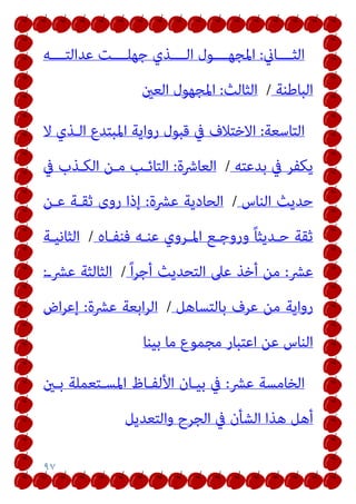 ٩٧
‫اﻟﺜــــﺎين‬
:
‫ﻋﺪاﻟﺘــــﻪ‬ ‫ﺟﻬﻠــــﺖ‬ ‫اﻟــــﺬي‬ ‫اﳌﺠﻬــــﻮل‬
‫اﻟﺒﺎﻃﻨﺔ‬
/
‫اﻟﺜﺎﻟﺚ‬
:
‫اﻟﻌني‬ ‫اﳌﺠﻬﻮل‬
‫اﻟﺘﺎﺳﻌﺔ‬
:
‫ﻻ‬ ‫اﻟـﺬي‬ ‫اﳌﺒﺘﺪع‬ ‫رواﻳﺔ‬ ‫ﻗﺒﻮل‬ ‫ﰲ‬ ‫اﻻﺧﺘﻼف‬
‫ﺑﺪﻋﺘﻪ‬ ‫ﰲ‬ ‫ﻳﻜﻔﺮ‬
/
‫اﻟﻌﺎﴍة‬
:
‫ﰲ‬ ‫اﻟﻜـﺬب‬ ‫ﻣـﻦ‬ ‫اﻟﺘﺎﺋـﺐ‬
‫اﻟﻨﺎس‬ ‫ﺣﺪﻳﺚ‬
/
‫ﻋﴩة‬ ‫اﻟﺤﺎدﻳﺔ‬
:
‫ﻋـﻦ‬ ‫ﺛﻘـﺔ‬ ‫روى‬ ‫إذا‬
‫ﻓﻨﻔـﺎه‬ ‫ﻋﻨـﻪ‬ ‫اﳌـﺮوي‬ ‫وروﺟـﻊ‬ ً‫ﺎ‬‫ﺣـﺪﻳﺜ‬ ‫ﺛﻘﺔ‬
/
‫اﻟﺜﺎﻧﻴـﺔ‬
‫ﻋﴩ‬
:
ً‫ا‬‫ﺮ‬‫أﺟ‬ ‫اﻟﺘﺤﺪﻳﺚ‬ ‫ﻋﲆ‬ ‫أﺧﺬ‬ ‫ﻣﻦ‬
/
‫ﻋﴩـ‬ ‫اﻟﺜﺎﻟﺜﺔ‬
:
‫ﺑﺎﻟﺘﺴﺎﻫﻞ‬ ‫ﻋﺮف‬ ‫ﻣﻦ‬ ‫رواﻳﺔ‬
/
‫ﻋﴩة‬ ‫اﺑﻌﺔ‬‫ﺮ‬‫اﻟ‬
:
‫اض‬‫ﺮ‬‫إﻋ‬
‫ﻣﺎ‬ ‫ﻣﺠﻤﻮع‬ ‫اﻋﺘﺒﺎر‬ ‫ﻋﻦ‬ ‫اﻟﻨﺎس‬
‫ﺑﻴﻨﺎ‬
‫ﻋﴩ‬ ‫اﻟﺨﺎﻣﺴﺔ‬
:
‫ﺑـني‬ ‫اﳌﺴـﺘﻌﻤﻠﺔ‬ ‫اﻷﻟﻔـﺎظ‬ ‫ﺑﻴـﺎن‬ ‫ﰲ‬
‫واﻟﺘﻌﺪﻳﻞ‬ ‫اﻟﺠﺮح‬ ‫ﰲ‬ ‫اﻟﺸﺄن‬ ‫ﻫﺬا‬ ‫أﻫﻞ‬
 