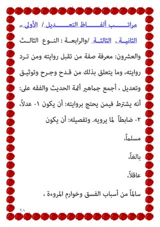 ٩٨
‫اﺗـــــــﺐ‬‫ﺮ‬‫ﻣ‬
‫اﻟﺘﻌـــــــﺪﻳﻞ‬ ‫أﻟﻔـــــــﺎظ‬
/
‫اﻷوﱃ‬
،
,
‫اﻟﺜﺎﻧﻴــﺔ‬
,
‫اﻟﺜﺎﻟﺜــﺔ‬
/
‫اﺑﻌــﺔ‬‫ﺮ‬‫واﻟ‬
:
‫اﻟﻨــﻮع‬
‫اﻟﺜﺎﻟــﺚ‬
‫واﻟﻌﴩون‬
:
‫ﺗـﺮد‬ ‫وﻣﻦ‬ ‫رواﻳﺘﻪ‬ ‫ﺗﻘﺒﻞ‬ ‫ﻣﻦ‬ ‫ﺻﻔﺔ‬ ‫ﻣﻌﺮﻓﺔ‬
‫وﺗﻮﺛﻴـﻖ‬ ‫وﺟـﺮح‬ ‫ﻗـﺪح‬ ‫ﻣﻦ‬ ‫ﺑﺬﻟﻚ‬ ‫ﻳﺘﻌﻠﻖ‬ ‫وﻣﺎ‬ ،‫رواﻳﺘﻪ‬
‫ﻋﲆ‬ ‫واﻟﻔﻘﻪ‬ ‫اﻟﺤﺪﻳﺚ‬ ‫أمئﺔ‬ ‫ﺟامﻫري‬ ‫أﺟﻤﻊ‬ ، ‫وﺗﻌﺪﻳﻞ‬
:
‫ﻳﺸ‬ ‫أﻧﻪ‬
‫ﺑﺮواﻳﺘﻪ‬ ‫ﻳﺤﺘﺞ‬ ‫ﻓﻴﻤﻦ‬ ‫ﱰط‬
:
‫ﻳﻜﻮن‬ ‫أن‬
١
-
،ً‫ﻻ‬‫ﻋﺪ‬
٢
-
ً‫ﺎ‬‫ﺿﺎﺑﻄ‬
‫ﻳﺮوﻳﻪ‬ ‫ﳌﺎ‬
.
‫وﺗﻔﺼﻴﻠﻪ‬
:
‫ﻳﻜﻮن‬ ‫أن‬
،ً‫ام‬‫ﻣﺴﻠ‬
،ً‫ﺎ‬‫ﺑﺎﻟﻐ‬
،ً‫ﻼ‬‫ﻋﺎﻗ‬
، ‫اﳌﺮوءة‬ ‫وﺧﻮارم‬ ‫اﻟﻔﺴﻖ‬ ‫أﺳﺒﺎب‬ ‫ﻣﻦ‬ ً‫ﺎ‬‫ﺳﺎﳌ‬
 