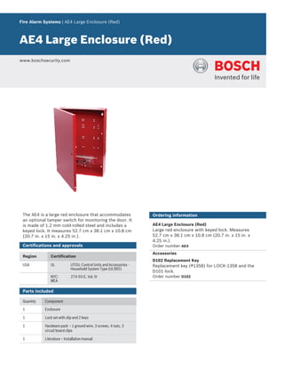 Fire Alarm Systems | AE4 Large Enclosure (Red)
AE4 Large Enclosure (Red)
www.boschsecurity.com
The AE4 is a large red enclosure that accommodates
an optional tamper switch for monitoring the door. It
is made of 1.2 mm cold‑rolled steel and includes a
keyed lock. It measures 52.7 cm x 38.1 cm x 10.8 cm
(20.7 in. x 15 in. x 4.25 in.).
Certifications and approvals
Region Certification
USA UL UTOU: Control Units and Accessories -
Household System Type (UL985)
NYC-
MEA
274-93-E, Vol. IV
Parts included
Quantity Component
1 Enclosure
1 Lock set with clip and 2 keys
1 Hardware pack – 1 ground wire, 3 screws, 4 nuts, 3
circuit board clips
1 Literature – Installation manual
Ordering information
AE4 Large Enclosure (Red)
Large red enclosure with keyed lock. Measures
52.7 cm x 38.1 cm x 10.8 cm (20.7 in. x 15 in. x
4.25 in.).
Order number AE4
Accessories
D102 Replacement Key
Replacement key (#1358) for LOCK‑1358 and the
D101 lock.
Order number D102
 