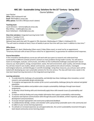 NRC 185 – Sustainable Living: Solutions for the 21st
Century - Spring 2015
Course Syllabus
Lena Fletcher
Office: 302a Holdsworth Hall
Email: lfletche@eco.umass.edu
Office phone: 413-545-1799 (but email is better)
Teaching team:
Laurie Simmons – lsimmons@acad.umass.edu
Max Dilthey – mdilthey@umass.edu
Kevin Hollerbach – khollerb@umass.edu
Class time and place: Integrated Learning Center S120
Section 1: Tuesday 4-5:15
Section 2: Thursday 4-5:15
Optional team work time with TA support in TBL classroom: Wednesdays 6-7:30pm in Holdsworth 211.
*You will need to schedule at least 2 hours of weekly in-person face time with your team in addition to class time.*
Office Hours:
Lena: Monday (1:-3pm), Wednesday (10am-noon), Friday (10am-noon), or email me for an appointment.
*Email any instructor with at least 24 hours-notice for an appointment; no guarantees for weekend email responses.
Course Description:
In this innovative interdisciplinary course you will work with your peers to research and understand how
sustainability in different contexts presents solutions to many problems facing modern society. You will work in
teams to investigate, evaluate, communicate, and reflect on the multifaceted challenges associated with natural
resource use, food systems, energy, transportation, waste, the built environment, water quality, and climate change.
You will also research case studies, debate controversies, assess political and cultural contexts, investigate
technological advances, and identify gaps in scientific knowledge. Using these resources, you and your peers will be
tasked with developing your own sustainable solutions for the 21st century. The class will meet once a week in the
new team-based learning classrooms in the Integrated Learning Center.
Learning outcomes:
1. To understand the challenges of sustainability, and identify how these challenges drive innovation, current
research, and sustainable design and planning.
2. To recognize and appreciate the context of the current sustainability challenges facing the national and global
population.
3. To collaboratively address and problem-solve complex sustainability challenges through team-based
assignments.
4. To develop critical thinking skills and intentionally apply these skills towards issues of sustainability and
society.
5. To improve skills for finding and using reliable information that support sustainability understanding.
6. To practice and improve communication skills through discussion and debate, written responses, graphic
development and presentations.
7. To accept and give appropriate and constructive professional feedback.
8. To collaboratively identify, contact, and volunteer with a group doing sustainable work in the community and
to reflect on your service learning experience.
9. To cultivate an increased awareness of, and appreciation for, the current sustainability movement through a
team-based community service learning project.
Viable
Equitable
Bearable
 