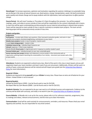 Overall goal: To increase awareness, optimism and motivation regarding the systemic challenges to sustainable living
we are facing in the areas of natural resource use, food systems, energy, transportation, waste, the built environment,
water quality and climate change and to equip students with the information, tools and experience to affect positive
change.
Course format: We will meet Tuesdays or Thursdays 4-5:15pm throughout the semester. You will be assigned
readings, audio, and video to access outside of class and will be responsible for the content individually and in teams.
In-class time will be spent contemplating and discussing the course material and working on relevant team projects.
Teams will be required to meet outside of class in-person routinely to complete team projects. The team service
learning project will be conducted entirely outside of class time.
Projects and grades:
Assignments Percent of grade
Participation - includes daily iClicker quiz questions, iPeer teamwork evaluation grades, and some in-class
activities (mini projects, brainstorming/sharing, contributions to your team)
20%
Weekly team projects-mostly in-class (5 projects, 3 points each) 15%
3-week team energy project – mostly in-class 5%
Individual resource log – individual log of resource use 5%
Ishmael responses– 3 short essay responses 10%
Weekly Moodle forum posts (1 original post and ≥1 response to another student’s post) 10%
Personal holistic goal – individual project on your own sustainable goals 15%
Service learning team project (design and implement a service project in the community with an
organization working toward improving the sustainability of our society – document your project with a film
on your work).
20%
Total: 100%
Attendance: Students are expected to attend every class. Much of the work in this class is team-based, and you will
negatively impact your team members and team’s work if you are not present. Additionally, iClickers will be used in a
variety of ways; unexcused absences will be noticed and will impact your grade (see the University Class Absence
Policy for more information).
Required: iClicker
Students are required to bring yourself and your iClicker to every class. Please have an extra set of batteries for your
iClicker. A dead iClicker is not an excuse!
Required book(s):
Ishmael by Daniel Quinn (1992) - (can be found used or new for $4-$18).
No Impact Man by Colin Beavan (2009) - (can be found used or new for $6-$15).
Academic Honesty: You are expected to do your own work on all individual quizzes and assignments. Evidence to the
contrary will be dealt with seriously, and really is not worth it (see the University Policy on Academic Honesty).
Course Website: A Moodle site is set up for the course; please refer to it for reference materials, assignments, links
to readings and videos, relevant announcements, and the most up-to-date information.
Communication: Email will be used routinely for announcements, reminders, and resources. Please check your email
regularly and carefully. You are responsible for any email content.
 