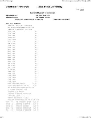 Unofficial Transcript Iowa State University
Printer Friendly
Version
Current Student Information
Curr/Major: ACCT 2nd Curr/Major: FIN
College: Business 2nd College: Business
Unofficial Undergraduate Transcript Iowa State University
FALL 2014 SEMESTER
TRANSFER CREDITS ACCEPTED FROM
DES MOINES AREA COMMUNITY COLLEGE
YEARS OF ATTENDANCE: 2011-2014
ACCT 215 3.0
ACCT 284 4.0
ACCT 285 4.0
ANTHR 201 3.0
BIOL 1T06 1.0
BIOL 173 3.0
COM S 103 3.0
ECON 101 3.0
ECON 102 3.0
ENGL 150 3.0
ENGL 2T01 3.0
ENGL 201 3.0
ENGL 250 3.0
MATH 104 4.0
MATH 151 4.0
PHIL 230 3.0
POL S 215 3.0
POL S 251 3.0
SOC 235 3.0
SP CM 212 3.0
STAT 101 4.0
STAT 226 4.0
U ST 1T02 1.0
U ST 1T07 1.0
U ST 2T05 1.0
U ST 2T08 1.0
TOTAL TRANSFER CREDITS 74.00
EXCESS TWO-YEAR COLLEGE CRS 9.00
DES MOINES AREA COMMUNITY COLLEGE
AA DEGREE RECEIVED: 2014
ADMITTED AS A JUNIOR
ADMITTED TO DEGREE PROGRAM IN
P BUS FALL 2014
CHANGED TO ACCT 09-10-2014
DECLARED SECOND MAJOR OF FIN 09-17-2014
ACCT 301 THE ACCOUNTNG CYCLE 1.0 A-
BUSAD 102 EXPANDED ORIENTATN 1.0 A
BUSAD 250 INTRO TO BUSINESS 3.0 A
ENGL 302 BUSINESS COMMUNICAT 3.0 A-
FIN 301 PRINCIPL OF FINANCE 3.0 A
Unofficial Transcript https://accessplus.iastate.edu/servlet/adp.A_Plus
1 of 3 9/17/2016 4:38 PM
 